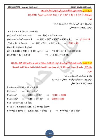 ‫الفصل‬‫الثا‬‫لث‬/‫تطبٌمات‬‫التفاضل‬‫أعداد‬/‫األستاذ‬ً‫عل‬‫حمٌد‬𝟎𝟕8𝟏083𝟕05𝟎
187
ً‫الثان‬ ‫النوع‬:‫الحظ‬ ‫السؤال‬ ً‫ف‬ ‫موجودة‬ ‫الدالة‬ ‫تكون‬ ‫عندما‬( ‫مثال‬6)
( ‫مثال‬6/)‫كانت‬ ‫أذا‬( ) 𝟑
𝟑 𝟐
𝟒 𝟓‫تمرٌبٌة‬ ‫بصورة‬ ‫فجد‬( 𝟏 𝟎𝟎𝟏)
‫الحل‬/
‫نفرض‬( 𝟏)‫حسابه‬ ‫ٌسهل‬ ‫المعطى‬ ‫للعدد‬ ‫رلم‬ ‫ألرب‬
‫نفرض‬( 𝟏 𝟎𝟎𝟏)‫معطى‬
𝟏 𝟎𝟎𝟏 𝟏 𝟎 𝟎𝟎𝟏
( ) 𝟑
𝟑 𝟐
𝟒 𝟓 ̅( ) 𝟑 𝟐
𝟔 𝟒
( ) 𝟑
𝟑 𝟐
𝟒 𝟓 ( 𝟏) ( 𝟏) 𝟑
𝟑( 𝟏) 𝟐
𝟒( 𝟏) 𝟓 ( 𝟏) 𝟏𝟑
̅( ) 𝟑 𝟐
𝟔 𝟒 ̅( 𝟏) 𝟑( 𝟏) 𝟐
𝟔( 𝟏) 𝟒 ̅( 𝟏) 𝟏𝟑
( ) ( ) ̅( )
( 𝟏 𝟎 𝟎𝟎𝟏) ( 𝟏) ( 𝟎 𝟎𝟎𝟏) ̅( 𝟏) ( 𝟏 𝟎𝟎𝟏) 𝟏𝟑 ( 𝟎 𝟎𝟎𝟏)( 𝟏𝟑)
( 𝟏 𝟎𝟎𝟏) 𝟏𝟑 𝟎 𝟎𝟏𝟑 ( 𝟏 𝟎𝟎𝟏) 𝟏𝟑 𝟎𝟏𝟑
‫الثالث‬ ‫النوع‬:‫او‬ ‫حجم‬ ‫او‬ ‫مساحة‬ ‫لانون‬ ‫عن‬ ‫عبارة‬ ‫السؤال‬ ً‫ف‬ ‫الدالة‬ ‫تكون‬ ‫عندما‬‫شابه‬ ‫ما‬‫الحظ‬ ‫ذلن‬( ‫مثال‬7)
( ‫مثال‬7/)‫حرفه‬ ‫طول‬ ‫مكعب‬( 𝟗 𝟗𝟖 )‫بأستخدام‬ ‫تمرٌبٌة‬ ‫بصورة‬ ‫حجمه‬ ‫جد‬‫نتٌجة‬‫المتوسطة‬ ‫المٌمة‬ ‫مبرهنة‬
‫الحل‬/
‫لٌكن‬‫المكعب‬ ‫حجم‬‫حرفه‬ ‫طول‬ ‫الذي‬( )
‫نفرض‬( 𝟏𝟎)‫حسابه‬ ‫ٌسهل‬ ‫المعطى‬ ‫للعدد‬ ‫رلم‬ ‫ألرب‬
‫نفرض‬( 𝟗 𝟗𝟖)‫معطى‬
𝟗 𝟗𝟖 𝟏𝟎 𝟎 𝟎𝟐
( ) 𝟑 ̅( ) 𝟑 𝟐
( ) 𝟑 ( 𝟏𝟎) ( 𝟏𝟎) 𝟑 ( 𝟏𝟎) 𝟏𝟎𝟎𝟎
̅( ) 𝟑 𝟐 ̅( 𝟏𝟎) 𝟑( 𝟏𝟎) 𝟐 ̅( 𝟏𝟎) 𝟑𝟎𝟎
( ) ( ) ̅( )
(𝟏𝟎 ( 𝟎 𝟎𝟐)) ( 𝟏𝟎) ( 𝟎 𝟎𝟐) ̅( 𝟏𝟎)
( 𝟗 𝟗𝟖) 𝟏𝟎𝟎𝟎 ( 𝟎 𝟎𝟐)( 𝟑𝟎𝟎) 𝟏𝟎𝟎𝟎 𝟔 ( 𝟗 𝟗𝟖) 𝟗𝟗𝟒 𝟑
 