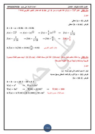 ‫الفصل‬‫الثا‬‫لث‬/‫تطبٌمات‬‫التفاضل‬‫أعداد‬/‫األستاذ‬ً‫عل‬‫حمٌد‬𝟎𝟕8𝟏083𝟕05𝟎
188
( ‫مثال‬8/)‫لتكن‬( ) √ 𝟐𝟑
‫ترٌرت‬ ‫فاذا‬‫من‬𝟖‫الى‬𝟖 𝟎𝟔‫؟‬ ‫للدالة‬ ً‫التمرٌب‬ ‫الترٌٌر‬ ‫ممدار‬ ‫فما‬
‫الحل‬/
‫نفرض‬( 𝟖)‫معطى‬
‫نفرض‬( 𝟖 𝟎𝟔)‫معطى‬
𝟖 𝟎𝟔 𝟖 𝟎 𝟎𝟔
( ) √ 𝟐𝟑
( ) ( ).
𝟐
𝟑
/ ̅( )
𝟐
𝟑
( ).
𝟏
𝟑
/ ̅( )
𝟐
𝟑 √
𝟑
̅( )
𝟐
𝟑 √
𝟑
̅(𝟖)
𝟐
𝟑 √𝟖
𝟑
̅(𝟖)
𝟐
𝟔
̅(𝟖)
𝟏
𝟑
̅( ) ̅(𝟖) (𝟎 𝟎𝟔) (
𝟏
𝟑
) 𝟎 𝟎𝟐 ً‫التمرٌب‬ ‫التغٌٌر‬ ‫ممدار‬
( ‫مثال‬9/)‫طالء‬ ‫ٌراد‬‫حرفـه‬ ‫طـول‬ ‫مكعب‬( 𝟏𝟎 )‫الطـالء‬ ‫سـمن‬ ‫كـان‬ ‫فـأذا‬( 𝟎 𝟏𝟓 )‫بصـورة‬ ‫الطـالء‬ ‫حجـم‬ ‫أوجـد‬
‫وبأستخدام‬ ‫تمرٌبٌة‬‫المتوسطة‬ ‫المٌمة‬ ‫مبرهنة‬ ‫نتٌجة‬
‫الحل‬/
‫لٌكن‬‫حرفه‬ ‫طول‬ ‫الذي‬ ‫المكعب‬ ‫حجم‬( )
‫نفرض‬( 𝟏𝟎)‫حسابه‬ ‫ٌسهل‬ ‫المعطى‬ ‫للعدد‬ ‫رلم‬ ‫ألرب‬
‫نفرض‬( 𝟏𝟎 𝟑)
𝟏𝟎 𝟑 𝟏𝟎 𝟎 𝟑
( ) 𝟑 ̅( ) 𝟑 𝟐
̅( ) 𝟑 𝟐 ̅( 𝟏𝟎) 𝟑( 𝟏𝟎) 𝟐 ̅( 𝟏𝟎) 𝟑𝟎𝟎
̅( ) ̅(𝟏𝟎) (𝟎 𝟑)(𝟑𝟎𝟎) 𝟗𝟎 𝟑 ‫تمرٌبٌة‬ ‫بصورة‬ ‫الطالء‬ ‫حجم‬
 