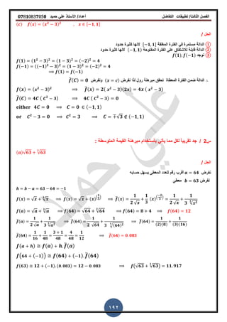 ‫الفصل‬‫الثا‬‫لث‬/‫تطبٌمات‬‫التفاضل‬‫أعداد‬/‫األستاذ‬ً‫عل‬‫حمٌد‬𝟎𝟕8𝟏083𝟕05𝟎
192
( ) ( ) ( 𝟐
𝟑) 𝟐 , 𝟏 𝟏-
‫الحل‬/
①‫الدالة‬‫المرلمة‬ ‫الفترة‬ ً‫ف‬ ‫مستمرة‬, 𝟏 𝟏-‫حدود‬ ‫كثٌرة‬ ‫النها‬
②‫الدالة‬‫المفتوحة‬ ‫الفترة‬ ‫على‬ ‫لالشتماق‬ ‫لابلة‬( 𝟏 𝟏)‫حدود‬ ‫كثٌرة‬ ‫النها‬
③‫نوجد‬(𝟏) ( 𝟏)
(𝟏) (𝟏 𝟐
𝟑) 𝟐 (𝟏 𝟑) 𝟐 ( 𝟐) 𝟐
𝟒
( 𝟏) (( 𝟏) 𝟐
𝟑) 𝟐 (𝟏 𝟑) 𝟐 ( 𝟐) 𝟐
𝟒
(𝟏) ( 𝟏)
‫نفرض‬ ‫لذا‬ ‫رول‬ ‫مبرهنة‬ ‫تحمك‬ ‫المعطاة‬ ‫الفترة‬ ‫ضمن‬ ‫الدالة‬( )‫ونفرض‬̅( ) 𝟎
( ) ( 𝟐
𝟑) 𝟐 ̅( ) 𝟐( 𝟐
𝟑)( 𝟐 ) 𝟒 ( 𝟐
𝟑)
̅( ) 𝟒 ( 𝟐
𝟑) 𝟒 ( 𝟐
𝟑) 𝟎
𝟒 𝟎 𝟎 ( 𝟏 𝟏)
𝟐
𝟑 𝟎 𝟐
𝟑 √𝟑 ( 𝟏 𝟏)
‫س‬2/ً‫ا‬‫تمرٌب‬ ‫جد‬‫المتوسطة‬ ‫المٌمة‬ ‫مبرهنة‬ ‫بأستخدام‬ ً‫ٌأت‬ ‫مما‬ ‫لكل‬:
( )√𝟔𝟑 √𝟔𝟑
𝟑
‫الحل‬/
‫نفرض‬𝟔𝟒‫حسابه‬ ‫ٌسهل‬ ‫المعطى‬ ‫للعدد‬ ‫رلم‬ ‫ألرب‬
‫نفرض‬𝟔𝟑‫معطى‬
𝟔𝟑 𝟔𝟒 𝟏
( ) √ √
𝟑
( ) √ ( ).
𝟏
𝟑
/ ̅( )
𝟏
𝟐 √
𝟏
𝟑
( ).
𝟐
𝟑
/ 𝟏
𝟐 √
𝟏
𝟑 √ 𝟐𝟑
( ) √ √
𝟑
(𝟔𝟒) √𝟔𝟒 √𝟔𝟒
𝟑
(𝟔𝟒) 𝟖 𝟒 (𝟔𝟒) 𝟏𝟐
̅( )
𝟏
𝟐 √
𝟏
𝟑 √ 𝟐𝟑
̅(𝟔𝟒)
𝟏
𝟐 √𝟔𝟒
𝟏
𝟑 √(𝟔𝟒) 𝟐𝟑
̅(𝟔𝟒)
𝟏
(𝟐)(𝟖)
𝟏
(𝟑)(𝟏𝟔)
̅(𝟔𝟒)
𝟏
𝟏𝟔
𝟏
𝟒𝟖
𝟑 𝟏
𝟒𝟖
𝟒
𝟒𝟖
𝟏
𝟏𝟐
̅(𝟔𝟒) 𝟎 𝟎𝟖𝟑
( ) ( ) ̅( )
( 𝟔𝟒 ( 𝟏)) (𝟔𝟒) ( 𝟏) ̅(𝟔𝟒)
(𝟔𝟑) 𝟏𝟐 ( 𝟏) ( 𝟎 𝟎𝟖𝟑) 𝟏𝟐 𝟎 𝟎𝟖𝟑 (√𝟔𝟑 √𝟔𝟑
𝟑
) 𝟏𝟏 𝟗𝟏𝟕
 