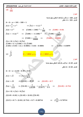 ‫الفصل‬‫الثا‬‫لث‬/‫تطبٌمات‬‫التفاضل‬‫أعداد‬/‫األستاذ‬ً‫عل‬‫حمٌد‬𝟎𝟕8𝟏083𝟕05𝟎
194
( )
𝟏
𝟏𝟎𝟏
‫الحل‬/
‫نفرض‬𝟏𝟎𝟎‫حسابه‬ ‫ٌسهل‬ ‫المعطى‬ ‫للعدد‬ ‫رلم‬ ‫ألرب‬
‫نفرض‬𝟏𝟎𝟏‫معطى‬
𝟏𝟎𝟏 𝟏𝟎𝟎 𝟏
( )
𝟏 𝟏 ̅( ) 𝟏 ( ) 𝟐
( ) 𝟏 (𝟏𝟎𝟎) (𝟏𝟎𝟎) 𝟏
𝟏
𝟏𝟎𝟎
(𝟏𝟎𝟎) 𝟎 𝟎𝟏
̅( ) 𝟏 ( ) 𝟐 ̅(𝟏𝟎𝟎) 𝟏 (𝟏𝟎𝟎) 𝟐 ̅(𝟏𝟎𝟎)
𝟏
(𝟏𝟎𝟎) 𝟐
̅(𝟏𝟎𝟎)
𝟏
𝟏𝟎𝟎𝟎𝟎
̅(𝟏𝟎𝟎) 𝟎 𝟎𝟎𝟎𝟏
( ) ( ) ̅( )
(𝟏𝟎𝟎 𝟏) (𝟏𝟎𝟎) (𝟏) ̅(𝟏𝟎𝟎)
(𝟏𝟎𝟏) 𝟎 𝟎𝟏 (𝟏) ( 𝟎 𝟎𝟎𝟎𝟏) 𝟎 𝟎𝟏 𝟎 𝟎𝟎𝟎𝟏 (𝟏𝟎𝟏) 𝟎 𝟎𝟎𝟗𝟗
( ) √
𝟏
𝟐
𝟐 ‫د‬ ⁄ 𝟐𝟎𝟏𝟐 ‫وزاري‬ 𝟐 ‫د‬ ⁄ 𝟐𝟎𝟏𝟒 ‫وزاري‬
‫الحل‬/
‫نفرض‬𝟎 𝟒𝟗‫حسابه‬ ‫ٌسهل‬ ‫المعطى‬ ‫للعدد‬ ‫رلم‬ ‫ألرب‬
‫نفرض‬𝟎 𝟓𝟎‫معطى‬
𝟎 𝟓𝟎 𝟎 𝟒𝟗 𝟎 𝟎𝟏
( ) √ ̅( )
𝟏
𝟐√
( ) √ (𝟎 𝟒𝟗) √𝟎 𝟒𝟗 (𝟎 𝟒𝟗) 𝟎 𝟕
̅( )
𝟏
𝟐√
̅(𝟎 𝟒𝟗)
𝟏
𝟐√𝟎 𝟒𝟗
𝟏
(𝟐)(𝟎 𝟕)
𝟏
𝟏 𝟒
̅(𝟎 𝟒𝟗) 𝟎 𝟕𝟏𝟒
( ) ( ) ̅( )
(𝟎 𝟒𝟗 𝟎 𝟎𝟏) (𝟎 𝟒𝟗) (𝟎 𝟎𝟏) ̅(𝟎 𝟒𝟗)
(𝟎 𝟓) 𝟎 𝟕 (𝟎 𝟎𝟏) (𝟎 𝟕𝟏𝟒) 𝟎 𝟕 𝟎 𝟎𝟎𝟕𝟏𝟒 (
𝟏
𝟐
) 𝟎 𝟕𝟎𝟕𝟏𝟒
 