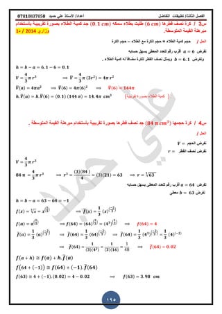 ‫الفصل‬‫الثا‬‫لث‬/‫تطبٌمات‬‫التفاضل‬‫أعداد‬/‫األستاذ‬ً‫عل‬‫حمٌد‬𝟎𝟕8𝟏083𝟕05𝟎
195
‫س‬3/‫كرة‬‫لطرها‬ ‫نص‬(𝟔 )‫سمكه‬ ‫بطالء‬ ‫طلٌت‬(𝟎 𝟏 )‫تمرٌبٌـة‬ ‫بصـورة‬ ‫الطـالء‬ ‫كمٌـة‬ ‫جـد‬‫بأسـتخدام‬
‫المتوسطة‬ ‫المٌمة‬ ‫مبرهنة‬‫ز‬‫وزاري‬2014/‫د‬1
‫الحل‬/‫الطالء‬ ‫مع‬ ‫الكرة‬ ‫حجم‬ = ‫الطالء‬ ‫كمٌة‬ ‫حجم‬–‫الكرة‬ ‫حجم‬
‫نفرض‬𝟔‫حسابه‬ ‫ٌسهل‬ ‫المعطى‬ ‫للعدد‬ ‫رلم‬ ‫ألرب‬
‫ونفرض‬𝟔 𝟏‫ز‬ ‫الطالء‬ ‫كمٌة‬ ‫له‬ ً‫ا‬‫مضاف‬ ‫للكرة‬ ‫المطر‬ ‫نص‬ ‫وٌمثل‬
𝟔 𝟏 𝟔 𝟎 𝟏
𝟒
𝟑
𝟑 ̅
𝟒
𝟑
(𝟑 𝟐) 𝟒 𝟐
̅( ) 𝟒 𝟐 ̅(𝟔) 𝟒 (𝟔) 𝟐 ̅(𝟔) 𝟏𝟒𝟒
̅( ) ̅(𝟔) (𝟎 𝟏) (𝟏𝟒𝟒 ) 𝟏𝟒 𝟒 𝟑
(‫تمرٌبٌة‬ ‫بصورة‬ ‫الطالء‬ ‫كمٌة‬ )
‫س‬4/‫كرة‬‫حجمها‬(𝟖𝟒 𝟑)‫جد‬‫لطرها‬ ‫نص‬‫تمرٌبٌة‬ ‫بصورة‬‫ز‬ ‫المتوسطة‬ ‫المٌمة‬ ‫مبرهنة‬ ‫بأستخدام‬
‫الحل‬/
‫الحجم‬ ‫نفرض‬
‫المطر‬ ‫نص‬ ‫نفرض‬
𝟒
𝟑
𝟑
𝟖𝟒
𝟒
𝟑
𝟑 𝟑
(𝟑)(𝟖𝟒 )
𝟒
( )(𝟐𝟏) 𝟔𝟑 √𝟔𝟑
𝟑
‫نفرض‬𝟔𝟒‫حسابه‬ ‫ٌسهل‬ ‫المعطى‬ ‫للعدد‬ ‫رلم‬ ‫ألرب‬
‫نفرض‬𝟔𝟑‫معطى‬
𝟔𝟑 𝟔𝟒 𝟏
( ) √
𝟑 .
𝟏
𝟑
/ ̅( )
𝟏
𝟑
( ).
𝟐
𝟑
/
( ) .
𝟏
𝟑
/
(𝟔𝟒) (𝟔𝟒).
𝟏
𝟑
/
(𝟒 𝟑).
𝟏
𝟑
/
(𝟔𝟒) 𝟒
̅( )
𝟏
𝟑
( ).
𝟐
𝟑
/ ̅(𝟔𝟒)
𝟏
𝟑
(𝟔𝟒).
𝟐
𝟑
/ ̅(𝟔𝟒)
𝟏
𝟑
(𝟒 𝟑).
𝟐
𝟑
/ 𝟏
𝟑
(𝟒)( 𝟐)
̅( 𝟔𝟒)
𝟏
(𝟑)(𝟒 𝟐)
𝟏
(𝟑)(𝟏𝟔)
̅( 𝟔𝟒) 𝟎 𝟎𝟐
( ) ( ) ̅( )
( 𝟔𝟒 ( 𝟏)) (𝟔𝟒) ( 𝟏) ̅(𝟔𝟒)
(𝟔𝟑) 𝟒 ( 𝟏) (𝟎 𝟎𝟐) 𝟒 𝟎 𝟎𝟐 (𝟔𝟑) 𝟑 𝟗𝟖
 