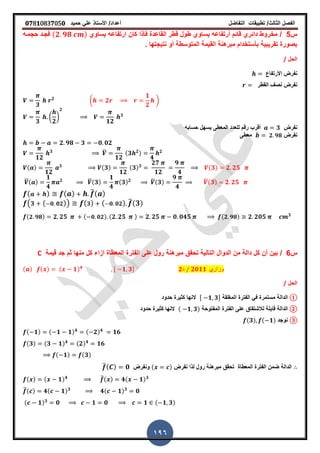 ‫الفصل‬‫الثا‬‫لث‬/‫تطبٌمات‬‫التفاضل‬‫أعداد‬/‫األستاذ‬ً‫عل‬‫حمٌد‬𝟎𝟕8𝟏083𝟕05𝟎
196
‫س‬5/‫فأذا‬ ‫الماعدة‬ ‫لطر‬ ‫طول‬ ‫ٌساوي‬ ‫أرتفاعه‬ ‫لائم‬ ‫دائري‬ ‫مخروط‬‫ٌساوي‬ ‫ارتفاعه‬ ‫كان‬(𝟐 𝟗𝟖 )‫حجمـه‬ ‫فجـد‬
‫المتوسطة‬ ‫المٌمة‬ ‫مبرهنة‬ ‫بأستخدام‬ ‫تمرٌبٌة‬ ‫بصورة‬‫ز‬ ‫نتٌجتها‬ ‫أو‬
‫الحل‬/
‫األرتفاع‬ ‫نفرض‬
‫المطر‬ ‫نص‬ ‫نفرض‬
𝟑
𝟐
( 𝟐
𝟏
𝟐
)
𝟑
(
𝟐
)
𝟐
𝟏𝟐
𝟑
‫نفرض‬𝟑‫حسابه‬ ‫ٌسهل‬ ‫المعطى‬ ‫للعدد‬ ‫رلم‬ ‫ألرب‬
‫نفرض‬𝟐 𝟗𝟖‫معطى‬
𝟐 𝟗𝟖 𝟑 𝟎 𝟎𝟐
𝟏𝟐
𝟑 ̅
𝟏𝟐
(𝟑 𝟐)
𝟒
𝟐
( )
𝟏𝟐
𝟑 (𝟑)
𝟏𝟐
(𝟑) 𝟑
𝟐𝟕
𝟏𝟐
𝟗
𝟒
(𝟑) 𝟐 𝟐𝟓
̅( )
𝟏
𝟒
𝟐 ̅(𝟑)
𝟏
𝟒
(𝟑) 𝟐 ̅(𝟑)
𝟗
𝟒
̅(𝟑) 𝟐 𝟐𝟓
( ) ( ) ̅( )
( 𝟑 ( 𝟎 𝟎𝟐)) ( 𝟑) ( 𝟎 𝟎𝟐) ̅(𝟑)
( 𝟐 𝟗𝟖) 𝟐 𝟐𝟓 ( 𝟎 𝟎𝟐) (𝟐 𝟐𝟓 ) 𝟐 𝟐𝟓 𝟎 𝟎𝟒𝟓 ( 𝟐 𝟗𝟖) 𝟐 𝟐𝟎𝟓 𝟑
‫س‬6/‫لٌمة‬ ‫جد‬ ‫ثم‬ ‫منها‬ ‫كل‬ ‫ازاء‬ ‫المعطاة‬ ‫الفترة‬ ‫على‬ ‫رول‬ ‫مبرهنة‬ ‫تحمك‬ ‫التالٌة‬ ‫الدوال‬ ‫من‬ ‫دالة‬ ‫كل‬ ‫أن‬ ‫بٌن‬C
( ) ( ) ( 𝟏) 𝟒 , 𝟏 𝟑- 𝟐‫د‬ ⁄ 𝟐𝟎𝟏𝟏 ‫وزاري‬
‫الحل‬/
①‫المرلمة‬ ‫الفترة‬ ً‫ف‬ ‫مستمرة‬ ‫الدالة‬, 𝟏 𝟑-‫حدود‬ ‫كثٌرة‬ ‫النها‬
②‫المفتوحة‬ ‫الفترة‬ ‫على‬ ‫لالشتماق‬ ‫لابلة‬ ‫الدالة‬( 𝟏 𝟑)‫حدود‬ ‫كثٌرة‬ ‫النها‬
③‫نوجد‬(𝟑) ( 𝟏)
( 𝟏) ( 𝟏 𝟏) 𝟒 ( 𝟐) 𝟒
𝟏𝟔
(𝟑) (𝟑 𝟏) 𝟒 (𝟐) 𝟒
𝟏𝟔
( 𝟏) (𝟑)
‫نفرض‬ ‫لذا‬ ‫رول‬ ‫مبرهنة‬ ‫تحمك‬ ‫المعطاة‬ ‫الفترة‬ ‫ضمن‬ ‫الدالة‬( )‫ونفرض‬̅( ) 𝟎
( ) ( 𝟏) 𝟒 ̅( ) 𝟒( 𝟏) 𝟑
̅( ) 𝟒( 𝟏) 𝟑
𝟒( 𝟏) 𝟑
𝟎
( 𝟏) 𝟑
𝟎 𝟏 𝟎 𝟏 ( 𝟏 𝟑)
 