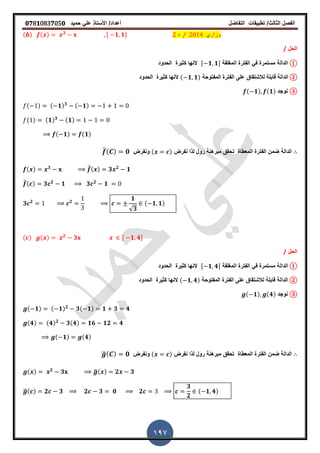 ‫الفصل‬‫الثا‬‫لث‬/‫تطبٌمات‬‫التفاضل‬‫أعداد‬/‫األستاذ‬ً‫عل‬‫حمٌد‬𝟎𝟕8𝟏083𝟕05𝟎
197
( ) ( ) 𝟑 , 𝟏 𝟏- ‫د‬ ⁄ ‫وزاري‬
‫الحل‬/
①‫الدالة‬‫المرلمة‬ ‫الفترة‬ ً‫ف‬ ‫مستمرة‬, 𝟏 𝟏-‫النها‬‫كثٌرة‬‫ال‬‫حدود‬
②‫الذالت‬‫المفتوحة‬ ‫الفترة‬ ‫على‬ ‫لالشتماق‬ ‫لابلة‬( 𝟏 𝟏)‫الحدود‬ ‫كثٌرة‬ ‫النها‬
③‫نوجد‬( 𝟏) (𝟏)
( ) ( 𝟏) 𝟑 ( 𝟏)
( ) ( 𝟏) 𝟑 ( 𝟏)
( 𝟏) (𝟏)
‫نفرض‬ ‫لذا‬ ‫رول‬ ‫مبرهنة‬ ‫تحمك‬ ‫المعطاة‬ ‫الفترة‬ ‫ضمن‬ ‫الدالة‬( )‫ونفرض‬̅( ) 𝟎
( ) 𝟑 ̅( ) 𝟑 𝟐
𝟏
̅( ) 𝟑 𝟐
𝟏 𝟑 𝟐
𝟏
𝟑 𝟐 𝟐
𝟏
√𝟑
( 𝟏 𝟏)
( ) ( ) 𝟐
𝟑 , 𝟏 𝟒-
‫الحل‬/
①‫الدالة‬‫المرلمة‬ ‫الفترة‬ ً‫ف‬ ‫مستمرة‬, 𝟏 𝟒-‫الحدود‬ ‫كثٌرة‬ ‫النها‬
②‫الدالة‬‫المفتوحة‬ ‫الفترة‬ ‫على‬ ‫لالشتماق‬ ‫لابلة‬( 𝟏 𝟒)‫الحدود‬ ‫كثٌرة‬ ‫النها‬
③‫نوجد‬( 𝟏) (𝟒)
( 𝟏) ( 𝟏) 𝟐
𝟑( 𝟏) 𝟏 𝟑 𝟒
(𝟒) (𝟒) 𝟐
𝟑(𝟒) 𝟏𝟔 𝟏𝟐 𝟒
( 𝟏) (𝟒)
‫نفرض‬ ‫لذا‬ ‫رول‬ ‫مبرهنة‬ ‫تحمك‬ ‫المعطاة‬ ‫الفترة‬ ‫ضمن‬ ‫الدالة‬( )‫ونفرض‬̅( ) 𝟎
( ) 𝟐
𝟑 ̅( ) 𝟐 𝟑
̅( ) 𝟐 𝟑 𝟐 𝟑 𝟎 𝟐
𝟑
𝟐
( 𝟏 𝟒)
 