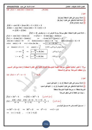‫الفصل‬‫الثا‬‫لث‬/‫تطبٌمات‬‫التفاضل‬‫أعداد‬/‫األستاذ‬ً‫عل‬‫حمٌد‬𝟎𝟕8𝟏083𝟕05𝟎
198
( ) ( ) ( 𝟐 ) 𝟐 ( ) , 𝟎 𝟐 -
‫الحل‬/
①‫الدالة‬‫المرلمة‬ ‫الفترة‬ ً‫ف‬ ‫مستمرة‬,𝟎 𝟐 -
②‫الدالة‬‫لاب‬‫الفترة‬ ‫على‬ ‫لالشتماق‬ ‫لة‬(𝟎 𝟐 )
③‫نوجد‬(𝟎) (𝟐 )
(𝟎) ( 𝟎) 𝟐 (𝟎) 𝟏 𝟐(𝟏) 𝟑
(𝟐 ) ( 𝟒 ) 𝟐 (𝟐 ) 𝟏 𝟐(𝟏) 𝟑
(𝟎) (𝟐 )
‫نفرض‬ ‫لذا‬ ‫رول‬ ‫مبرهنة‬ ‫تحمك‬ ‫المعطاة‬ ‫الفترة‬ ‫ضمن‬ ‫الدالة‬( )‫ونفرض‬̅( ) 𝟎
( ) ( 𝟐 ) 𝟐 ( ) ̅( ) 𝟐 ( 𝟐 ) 𝟐 ( )
̅( ) 𝟐 ( 𝟐 ) 𝟐 ( ) 𝟐 ( 𝟐 ) 𝟐 ( )
( 𝟐 ) ( ) 𝟎 𝟐 ( ) ( ) ( ) 𝟎 ( ),𝟐 ( ) 𝟏- 𝟎
( ) 𝟎 𝟎 𝟐 𝟑 ( 𝟎 𝟐 )
𝟐 ( ) 𝟏 ( ) (‫الثالث‬ ‫و‬ ً‫الثان‬ ‫الربع‬ ً‫ف‬ ‫ٌمع‬ ‫السالب‬ )
𝟑
𝟐
𝟑
( 𝟎 𝟐 ) ً‫الثان‬ ‫الربع‬ ً‫ف‬
𝟑
𝟒
𝟑
( 𝟎 𝟐 ) ‫الثالث‬ ‫الربع‬ ً‫ف‬
‫س‬7/‫السـبب‬ ‫ذكـر‬ ‫مـع‬ ‫ازاءهـا‬ ‫المعطـاة‬ ‫الفتـرة‬ ‫على‬ ‫األتٌة‬ ‫للدوال‬ ‫المتوسطة‬ ‫المٌمة‬ ‫مبرهنة‬ ‫تطبٌك‬ ‫أمكانٌة‬ ‫أختبر‬.
‫لٌم‬ ‫جد‬ ‫المبرهنة‬ ‫تحممت‬ ‫وأن‬C‫الممكنة‬
( ) ( ) 𝟑
𝟏 , 𝟏 𝟐-
‫الحل‬/
①‫الدالة‬‫المرلمة‬ ‫الفترة‬ ً‫ف‬ ‫مستمرة‬, 𝟏 𝟐-‫حدود‬ ‫كثٌرة‬ ‫النها‬
②‫الدالة‬‫المفتوحة‬ ‫الفترة‬ ‫على‬ ‫لالشتماق‬ ‫لابلة‬( 𝟏 𝟐)‫حدود‬ ‫كثٌرة‬ ‫النها‬
‫متحممة‬ ‫الشروط‬‫المتوسطة‬ ‫المٌمة‬ ‫مبرهنة‬‫متحممة‬
‫النمطة‬ ‫عن‬ ‫نبحث‬C‫المبرهنة‬ ‫تحمك‬ ً‫الت‬
̅( ) 𝟑 𝟐
𝟏 ̅( ) 𝟑 𝟐
𝟏 (‫المماس‬ ‫مٌل‬ )
̅( )
( ) ( ) (𝟐) ( 𝟏)
𝟐 ( 𝟏)
𝟓 ( 𝟏)
𝟑
𝟔
𝟑
.‫الوتر‬ ‫مٌل‬ /
∵‫الوتـــــــر‬ ‫مـــــــٌل‬ = ‫الممـــــاس‬ ‫مـــــــٌل‬
𝟑 𝟐
𝟏 𝟐 𝟑 𝟐
𝟑 𝟐
𝟏 𝟏
( 𝟏 𝟐) ( 𝟏 𝟐)
 