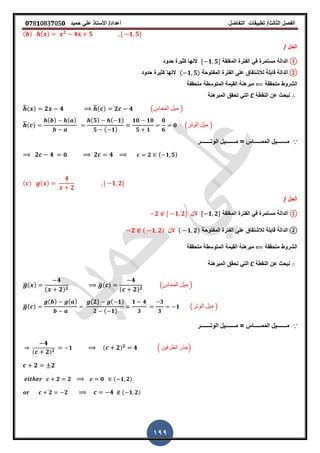 ‫الفصل‬‫الثا‬‫لث‬/‫تطبٌمات‬‫التفاضل‬‫أعداد‬/‫األستاذ‬ً‫عل‬‫حمٌد‬𝟎𝟕8𝟏083𝟕05𝟎
199
( ) ( ) 𝟐
𝟒 𝟓 , 𝟏 𝟓-
‫الحل‬/
①‫الدالة‬‫المرلمة‬ ‫الفترة‬ ً‫ف‬ ‫مستمرة‬, 𝟏 𝟓-‫حدود‬ ‫كثٌرة‬ ‫النها‬
②‫الدالة‬‫المفتوحة‬ ‫الفترة‬ ‫على‬ ‫لالشتماق‬ ‫لابلة‬( 𝟏 𝟓)‫حدود‬ ‫كثٌرة‬ ‫النها‬
‫متحممة‬ ‫الشروط‬‫المتوسطة‬ ‫المٌمة‬ ‫مبرهنة‬‫متحممة‬
‫النمطة‬ ‫عن‬ ‫نبحث‬C‫المبرهنة‬ ‫تحمك‬ ً‫الت‬
̅( ) 𝟐 𝟒 ̅( ) 𝟐 𝟒 (‫المماس‬ ‫مٌل‬ )
̅( )
( ) ( ) ( 𝟓) ( 𝟏)
𝟓 ( 𝟏)
𝟏𝟎 𝟏𝟎
𝟓 𝟏
𝟎
𝟔
𝟎 (‫الوتر‬ ‫مٌل‬ )
∵‫الوتـــــــر‬ ‫مـــــــٌل‬ = ‫الممـــــاس‬ ‫مـــــــٌل‬
𝟐 𝟒 𝟎 𝟐 𝟒 𝟐 ( 𝟏 𝟓)
( ) ( )
𝟒
𝟐
, 𝟏 𝟐-
‫الحل‬/
①‫الدالة‬‫المرلمة‬ ‫الفترة‬ ً‫ف‬ ‫مستمرة‬, 𝟏 𝟐-‫ألن‬𝟐 , 𝟏 𝟐-
②‫الدالة‬‫المفتوحة‬ ‫الفترة‬ ‫على‬ ‫لالشتماق‬ ‫لابلة‬( 𝟏 𝟐)‫ألن‬𝟐 ( 𝟏 𝟐)
‫متحممة‬ ‫الشروط‬‫المتوسطة‬ ‫المٌمة‬ ‫مبرهنة‬‫متحممة‬
‫النمطة‬ ‫عن‬ ‫نبحث‬C‫المبرهنة‬ ‫تحمك‬ ً‫الت‬
̅( )
𝟒
( 𝟐) 𝟐
̅( )
𝟒
( 𝟐) 𝟐
(‫المماس‬ ‫مٌل‬ )
̅( )
( ) ( ) ( 𝟐) ( 𝟏)
𝟐 ( 𝟏)
𝟏 𝟒
𝟑
𝟑
𝟑
𝟏 (‫الوتر‬ ‫مٌل‬ )
∵‫الوتـــــــر‬ ‫مـــــــٌل‬ = ‫الممـــــاس‬ ‫مـــــــٌل‬
𝟒
( 𝟐) 𝟐
𝟏 ( 𝟐) 𝟐 𝟒 . ‫الطرفٌن‬ ‫جذر‬/
𝟐 𝟐
𝟐 𝟐 𝟎 ( 𝟏 𝟐)
𝟐 𝟐 𝟒 ( 𝟏 𝟐)
 