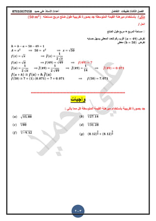 ‫الفصل‬‫الثا‬‫لث‬/‫تطبٌمات‬‫التفاضل‬‫أعداد‬/‫األستاذ‬ً‫عل‬‫حمٌد‬𝟎𝟕8𝟏083𝟕05𝟎
203
‫مثال‬/‫بأستخدام‬‫المتوسطة‬ ‫المٌمة‬ ‫مبرهنة‬‫مساحته‬ ‫مربع‬ ‫ضلع‬ ‫طول‬ ‫تمرٌبٌة‬ ‫بصورة‬ ‫جد‬(𝟓𝟎 𝟐)
‫الحل‬/
∵= ‫المربع‬ ‫مساحة‬‫الضلع‬ ‫طول‬ ‫مربع‬
‫نفرض‬( 𝟒𝟗)‫حسابه‬ ‫ٌسهل‬ ‫المعطى‬ ‫للعدد‬ ‫رلم‬ ‫ألرب‬
‫نفرض‬( 𝟓𝟎)‫معطى‬
𝟓𝟎 𝟒𝟗 𝟏
𝟐
𝟓𝟎 𝟐 √𝟓𝟎
( ) √ ̅( )
𝟏
𝟐 √
( ) √ (𝟒𝟗) √𝟒𝟗 (𝟒𝟗) 𝟕
̅( )
𝟏
𝟐 √
̅(𝟒𝟗)
𝟏
𝟐 √𝟒𝟗
̅(𝟒𝟗)
𝟏
𝟏𝟒
̅(𝟒𝟗) 𝟎 𝟎𝟕𝟏
( ) ( ) ̅( )
(𝟓𝟎) 𝟕 (𝟏) (𝟎 𝟎𝟕𝟏) 𝟕 𝟎 𝟎𝟕𝟏 (𝟓𝟎) 𝟕 𝟎𝟕𝟏
******************************************************************
‫تمرٌبٌة‬ ‫بصورة‬ ‫جد‬‫بأستخدام‬‫المتوسطة‬ ‫المٌمة‬ ‫مبرهنة‬‫مما‬ ‫كل‬ً‫ٌأت‬:
( ) √𝟐𝟕 𝟏𝟒
𝟑
( ) √𝟏𝟓 𝟖𝟖
( ) √𝟑𝟏 𝟐𝟖
𝟓
( ) √𝟖𝟎
𝟒
( ) (𝟖 𝟏𝟐)
𝟐
𝟑 (𝟖 𝟏𝟐)
𝟓
𝟑( ) √ 𝟗 𝟏𝟐
𝟑
 