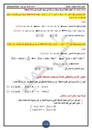 ‫الفصل‬‫الثا‬‫لث‬/‫تطبٌمات‬‫التفاضل‬‫أعداد‬/‫األستاذ‬ً‫عل‬‫حمٌد‬𝟎𝟕8𝟏083𝟕05𝟎
205
:‫الثانٌة‬ ‫الحالة‬‫المعطاة‬ ‫الدالة‬ ً‫ف‬ ‫الثوابت‬ ‫أٌجاد‬ ً‫ف‬ ‫ذلن‬ ‫من‬ ‫ٌستفاد‬ ‫حرجة‬ ‫نمطة‬ ‫أعطٌت‬ ‫اذا‬
‫مثال‬ً‫توضٌح‬①/‫لتكن‬( ) 𝟑 𝟐
𝟓ً‫هـ‬ ‫حرجـة‬ ‫نمطـة‬ ‫للدالـة‬ ‫وكانت‬( 𝟏 𝟏𝟎)‫فجـد‬
‫الثوابت‬ ‫لٌم‬
‫الحل‬/
(-1,10)ً‫المنحن‬ ‫دالة‬ ‫تحمك‬𝟏𝟎 𝟏 𝟓𝟔( ‫معادلة‬① )
̅( ) 𝟑 𝟐
𝟐̅( 𝟏) 𝟑( 𝟏) 𝟐
𝟐.②‫معادلة‬ 𝟑 𝟐 𝟎/
: ‫على‬ ‫نحصل‬ ً‫ا‬ٌ‫أن‬ ‫المعادلتٌن‬ ‫وبحل‬𝟑 𝟗
‫مثال‬ً‫توضٌح‬②/‫لتكن‬( ) 𝟐
ً‫ه‬ ‫حرجة‬ ‫نمطة‬ ‫للدالة‬ ‫وكانت‬(1,3)‫الثوابت‬ ‫لٌم‬ ‫فجد‬
‫الحل‬/
(𝟏 𝟑)ً‫المنحن‬ ‫دالة‬ ‫تحمك‬( ‫معادلة‬① 𝟑)
( ) 𝟐 𝟏̅( ) 𝟐 𝟐̅(𝟏) 𝟐 (𝟏)
(𝟏) 𝟐
𝟐 𝟎.②‫معادلة‬ /
: ‫على‬ ‫نحصل‬ ً‫ا‬ٌ‫أن‬ ‫المعادلتٌن‬ ‫وبحل‬𝟏 𝟐
‫المشتمة‬ ‫بأستخدام‬ ‫للدالة‬ ‫والتنالص‬ ‫التزاٌد‬ ‫أختبار‬‫األولى‬
‫لتكن‬‫المرلمة‬ ‫الفترة‬ ً‫ف‬ ‫مستمرة‬ ‫دالة‬, -‫الفتر‬ ً‫ف‬ ‫لألشتماق‬ ‫ولابلة‬‫المفتوحة‬ ‫ة‬(𝑎 𝑏)‫كانت‬ ‫فأذا‬:
( ) ̅( ) 𝟎 ‫متزاٌدة‬①
② ( ) ̅( ) 𝟎 ‫متنالصة‬
‫والتنالص‬ ‫التزاٌد‬ ‫مناطك‬ ‫أٌجاد‬ ‫طرٌمة‬
o‫لٌم‬ ‫نجد‬( )‫المشتمة‬ ‫تجعل‬ ً‫الت‬‫االولى‬‫سابما‬ ‫تعلمنا‬ ‫كما‬ ‫موجودة‬ ‫غٌر‬ ‫أو‬ ‫للصفر‬ ‫مساوٌة‬‫ز‬
o‫كانت‬ ‫فأذا‬ ‫األعداد‬ ‫خط‬ ‫على‬ ‫المٌم‬ ‫نختبر‬
( ‫متزاٌدة‬ ‫الدالة‬ ̅( ) )
( ‫متنالصة‬ ‫الدالة‬ ̅( ) )
 