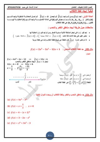‫الفصل‬‫الثا‬‫لث‬/‫تطبٌمات‬‫التفاضل‬‫أعداد‬/‫األستاذ‬ً‫عل‬‫حمٌد‬𝟎𝟕8𝟏083𝟕05𝟎
210
‫األنمالب‬ ‫نمط‬ ‫اٌجاد‬ ‫كٌفٌة‬
‫األولى‬ ‫الحالة‬:‫نجد‬̅( )‫وم‬‫ــ‬‫ث‬ ‫ن‬‫ـــ‬‫نجـد‬ ‫م‬
̅( )‫ثـم‬‫نجع‬‫ـــ‬‫ل‬
̅( ) 𝟎‫نح‬ ‫ثـم‬‫ـــ‬‫المعادل‬ ‫ل‬‫ــــ‬‫ل‬ ‫ونجـد‬ ‫المتكونـة‬ ‫ة‬‫ــ‬‫ـــ‬‫ـــ‬‫ٌم‬
(X)‫ولـتكن‬( X1 ,X2 , X3,.. )‫ث‬‫ـــــــ‬‫ن‬ ‫م‬‫ــــــ‬‫لـٌم‬ ‫عوض‬(X)ٌ‫األصل‬ ‫الدالـة‬ ً‫فـ‬‫ـــــــــ‬‫ل‬ ‫ونجـد‬ ‫ة‬‫ـــــــ‬‫ٌم‬(Y)‫الممابل‬‫ـــــ‬‫له‬ ‫ة‬‫ــــــــــــ‬‫ا‬
‫فتكون‬(X1,Y1),(X2,Y2),(X3,Y3),…‫االنمالب‬ ‫نمط‬ ً‫ه‬
‫حول‬ ‫مالحظات‬: ‫والتحدب‬ ‫التمعر‬ ‫مناطك‬ ‫أٌجاد‬ ‫طرٌمة‬
‫لٌم‬ ‫نجد‬( )‫للصفر‬ ‫مساوٌة‬ ‫الثانٌة‬ ‫المشتمة‬ ‫تجعل‬ ً‫الت‬‫لٌم‬ ‫نجد‬ ‫ثم‬ ‫ومن‬( )‫لها‬ ‫الممابلة‬
‫كانت‬ ‫فأذا‬ ‫األعداد‬ ‫خط‬ ‫على‬ ‫المٌم‬ ‫نختبر‬. ‫ممعرة‬ ‫الدالة‬
̅
( ) / ‫أو‬ . ‫محدبة‬ ‫الدالة‬
̅
( ) /
‫تترٌر‬ ‫لم‬ ‫اذا‬‫إشارة‬
̅( )‫حرجة‬ ‫نمطة‬ ً‫ه‬ ‫وأنما‬ ‫أنمالب‬ ‫نمطة‬ ‫لٌست‬ ً‫ه‬ ‫النمطة‬ ‫فأن‬
( ‫مثال‬2/): ً‫للمنحن‬ ‫األنمالب‬ ‫نمطة‬ ‫جد‬( ) 𝟐 𝟑
𝟑 𝟐
𝟏𝟐 𝟏
/‫الحل‬
̅( ) 𝟔 𝟐 𝟔 𝟏𝟐 ̅̅( ) 𝟏𝟐 𝟔
‫نجعل‬̅̅( )‫أل‬‫والتحدب‬ ‫التمعر‬ ‫مناطك‬ ‫ٌجاد‬
𝟏𝟐 𝟔 𝟎 𝟏𝟐 𝟔
𝟏
𝟐
(
𝟏
𝟐
)
𝟏𝟏
𝟐
‫موجبة‬
̅( ) ‫الن‬ 2 3 ً‫ف‬ ‫ممعرة‬
‫سالبة‬
̅( ) ‫الن‬ 2 3 ً‫ف‬ ‫محدبة‬
‫النمطة‬.
𝟏
𝟐
𝟏𝟏
𝟐
/ .
𝟏
𝟐
(
𝟏
𝟐
)/ً‫ه‬‫أنمالب‬ ‫نمطة‬
( ‫مثال‬3/): ‫التالٌة‬ ‫للدوال‬ ‫وجدت‬ ‫أن‬ ‫األنمالب‬ ‫ونمط‬ ‫والتمعر‬ ‫التحدب‬ ‫مناطك‬ ‫جد‬
( ) ( ) 𝟒 𝟑 𝟒
( ) ( )
𝟏
𝟎
( ) ( ) 𝟒 ( 𝟐) 𝟒
( ) ( ) 𝟑 𝟐 𝟐
( ) ( ) 𝟒
𝟑 𝟐
𝟑
 
