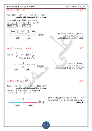 ‫الفصل‬‫الثا‬‫لث‬/‫تطبٌمات‬‫التفاضل‬‫أعداد‬/‫األستاذ‬ً‫عل‬‫حمٌد‬𝟎𝟕8𝟏083𝟕05𝟎
211
/‫الحل‬( ) ( ) 𝟒 𝟑 𝟒
̅( ) 𝟐 𝟒 𝟑 ̅̅( ) 𝟐
‫نجعل‬̅̅( )‫أل‬‫والتحدب‬ ‫التمعر‬ ‫مناطك‬ ‫ٌجاد‬
𝟐 𝟎
( 𝟏𝟐)
⇒ 𝟐 𝟎
( ) 𝟎 𝟐 𝟎
( 𝟐) 𝟏𝟔 ( 𝟎) 𝟎
* + ‫و‬ * + ً‫ف‬ ‫محدبة‬
( ) ‫المفتوحة‬ ‫الفترة‬ ً‫ف‬ ‫ممعرة‬
‫النمطتان‬( ) ( )‫نمطتا‬ ‫هما‬‫أنمالب‬
/‫الحل‬( ) ( )
𝟏
𝟎
̅( )
𝟏
𝟐
̅̅( )
𝟐
𝟑
̅̅(𝟎)‫معرفة‬ ‫غٌر‬
* + ً‫ف‬ ‫محدبة‬
* + ً‫ف‬ ‫ممعرة‬
‫ألن‬ ‫أنمالب‬ ‫نمطة‬ ‫توجد‬ ‫ال‬0‫الدالة‬ ‫لمجال‬ ً‫ٌنتم‬ ‫ال‬
/‫الحل‬( ) ( ) 𝟒 ( 𝟐) 𝟒
̅̅̅( ) ( 𝟐) 𝟑 ̅̅( ) ( 𝟐) 𝟐
‫نجعل‬̅̅( )‫أل‬‫والتحدب‬ ‫التمعر‬ ‫مناطك‬ ‫ٌجاد‬
( 𝟐) 𝟐 𝟎 ( 𝟐) 𝟐 𝟎
𝟎 𝟐
* 𝟐+ ‫و‬ * 𝟐+ً‫ف‬ ‫محدبة‬ ‫الدالــــــــة‬
∴‫عنـد‬ ‫أنمـالب‬ ‫نمطـة‬ ‫توجد‬ ‫ال‬( )‫محدبـة‬ ‫الدالـة‬ ‫ألن‬
‫جهتٌها‬ ‫على‬
 