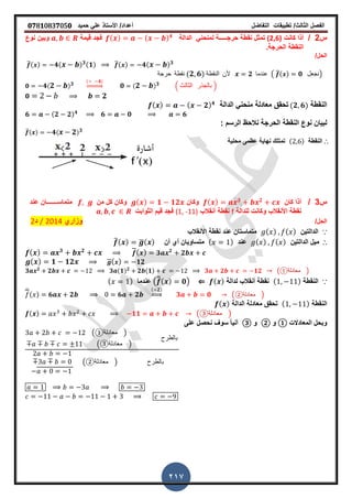 ‫الفصل‬‫الثا‬‫لث‬/‫تطبٌمات‬‫التفاضل‬‫أعداد‬/‫األستاذ‬ً‫عل‬‫حمٌد‬𝟎𝟕8𝟏083𝟕05𝟎
217
‫س‬2/‫كانت‬ ‫أذا‬(2,6)‫حرج‬ ‫نمطة‬ ‫تمثل‬‫ـــــ‬‫الدالة‬ ً‫لمنحن‬ ‫ة‬( ) ( ) 𝟒
‫لٌمة‬ ‫فجد‬‫نوع‬ ‫وبٌن‬
‫النمطة‬‫الحرجة‬‫ز‬
/‫الحل‬
̅( ) 𝟒( ) 𝟑(𝟏) ̅( ) 𝟒( ) 𝟑
‫حرجة‬ ‫نمطة‬ (𝟐 𝟔) ‫النمطة‬ ‫ألن‬ 𝟐 ‫عندما‬ ( ̅( ) 𝟎 ‫)نجعل‬
𝟎 𝟒( 𝟐 ) 𝟑
( 𝟒)
⇒ 𝟎 ( 𝟐 ) 𝟑 . ‫الثالث‬ ‫بالجذر‬ /
𝟎 𝟐
‫النمطة‬(𝟐 𝟔)‫الدالة‬ ً‫منحن‬ ‫معادلة‬ ‫تحمك‬( ) ( 𝟐) 𝟒
𝟔 (𝟐 𝟐) 𝟒
𝟔 𝟎 𝟔
‫الحرجة‬ ‫النمطة‬ ‫نوع‬ ‫لبٌان‬‫الرسم‬ ‫نالحظ‬:
̅( ) 𝟒( 𝟐) 𝟑
∴‫النمطة‬( )‫نهاٌة‬ ‫تمتلن‬‫محلٌة‬ ‫عظمى‬
‫س‬3/‫كان‬ ‫أذا‬( ) 𝟑 𝟐
‫وكان‬( ) 𝟏 𝟏𝟐‫من‬ ‫كل‬ ‫وكان‬‫متماســـــــ‬‫عند‬ ‫ان‬
‫للدالة‬ ‫وكانت‬ ‫األنمالب‬ ‫نمطة‬f‫أنمالب‬ ‫نمطة‬(1, -11)‫الثوابت‬ ‫لٌم‬ ‫فجد‬
/‫الحل‬‫وزاري‬2014/‫د‬2
∵‫الدالتٌن‬( ) ( )‫األنمالب‬ ‫نمطة‬ ‫عند‬ ‫متماستان‬
∴‫الدالتٌن‬ ‫مٌل‬( ) ( )‫عند‬( )‫أي‬ ‫متساوٌان‬‫أن‬̅( ) ̅( )
( ) 𝟑 𝟐 ( ) 𝟑 𝟐
𝟐
( ) 𝟏 𝟏𝟐 ̅( ) 𝟏𝟐
𝟑 𝟐
𝟐 𝟑 (𝟏) 𝟐
𝟐 (𝟏) 𝟑 𝟐 𝟏𝟐 ( ‫معادلة‬① )
∵‫النمطة‬( )‫لدالة‬ ‫أنمالب‬ ‫نمطة‬( )⇐(̅̅( ) 𝟎)‫عندما‬( )
̅( ) 𝟔 𝟐 𝟔 𝟐
( 𝟐)
⇒ 𝟑 𝟎 ( ‫معادلة‬② )
‫النمطة‬( )‫الدالة‬ ‫معادلة‬ ‫تحمك‬( )
( ) 𝟏𝟏 ( ‫معادلة‬③ )
‫المعادالت‬ ‫وبحل‬①‫و‬②‫و‬③‫على‬ ‫نحصل‬ ‫سو‬ ً‫ا‬ٌ‫أن‬
( ‫معادلة‬① )
( ‫معادلة‬③ )
‫بالطرح‬
( ‫معادلة‬② ) ‫بالطرح‬
 