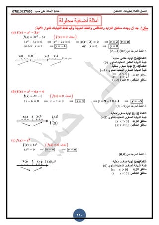 ‫الفصل‬‫الثا‬‫لث‬/‫تطبٌمات‬‫التفاضل‬‫أعداد‬/‫األستاذ‬ً‫عل‬‫حمٌد‬𝟎𝟕8𝟏083𝟕05𝟎
220
‫محلولة‬ ‫أضافٌة‬ ‫أمثلة‬
‫مثال‬/‫والنمط‬ ‫والتنالص‬ ‫التزاٌد‬ ‫مناطك‬ ‫وجدت‬ ‫أن‬ ‫جد‬:‫األتٌة‬ ‫للدوال‬ ‫النهاٌات‬ ‫نماط‬ ‫ولٌم‬ ‫الحرجة‬
( ) ( ) 𝟑
𝟑 𝟐
̅( ) . ̅( ) ‫نجعل‬ /
( 𝟐) 𝟎 𝟐 𝟎
𝟒 𝟎 𝟎
( )( )ً‫ه‬ ‫الحرجة‬ ‫النمط‬
(‫النمطة‬(0,0‫محلٌة‬ ‫عظمى‬ ‫نهاٌة‬
‫تساوي‬ ‫المحلٌة‬ ‫العظمى‬ ‫النهاٌة‬ ‫لٌمة‬( )
(‫النمطة‬(2,-4‫محلٌة‬ ‫صررى‬ ‫نهاٌة‬
‫تساوي‬ ‫المحلٌة‬ ‫الصررى‬ ‫النهاٌة‬ ‫لٌمة‬( )
‫التزاٌد‬ ‫مناطك‬2 3
‫الفترة‬ = ‫التنالص‬ ‫مناطك‬( )
( ) ( ) 𝟐
𝟔 𝟒
̅( ) . ̅( ) ‫نجعل‬ /
𝟑 𝟗 𝟏𝟖 𝟒 𝟓
(𝟑 𝟓)ً‫ه‬ ‫الحرجة‬ ‫النمط‬
( ‫النمطة‬(3,-5‫محلٌة‬ ‫صررى‬ ‫نهاٌة‬
‫تساوي‬ ‫المحلٌة‬ ‫الصررى‬ ‫النهاٌة‬ ‫لٌمة‬( )
‫التزاٌد‬ ‫مناطك‬* +
‫التنالص‬ ‫مناطك‬* +
( ) ( ) 𝟒
̅( ) . ̅( ) ‫نجعل‬ /
𝟎
(𝟎 𝟎)ً‫ه‬ ‫الحرجة‬ ‫النمط‬
(‫النمطة‬(0,0‫محلٌة‬ ‫صررى‬ ‫نهاٌة‬
‫تساوي‬ ‫المحلٌة‬ ‫الصررى‬ ‫النهاٌة‬ ‫لٌمة‬( )
‫التزاٌد‬ ‫مناطك‬* +
‫التنالص‬ ‫مناطك‬* +
 