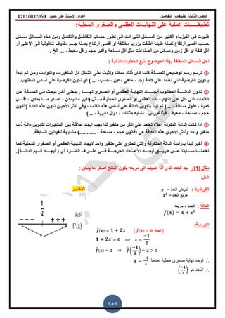 ‫الفصل‬‫الثا‬‫لث‬/‫تطبٌمات‬‫التفاضل‬‫أعداد‬/‫األستاذ‬ً‫عل‬‫حمٌد‬𝟎𝟕8𝟏083𝟕05𝟎
252
:‫المحلٌة‬ ‫والصررى‬ ‫العظمى‬ ‫النهاٌــات‬ ‫على‬ ‫عملٌة‬ ‫تطبٌمــــــات‬
‫مسـائل‬ ‫المسـائل‬ ‫هـذه‬ ‫ومـن‬ ‫والتكامـل‬ ‫التفاضـل‬ ‫حسـاب‬ ‫تطـور‬ ‫الـى‬ ‫أدت‬ ً‫التـ‬ ‫المسـائل‬ ‫مـن‬ ‫الكثٌـر‬ ‫الفٌزٌـاء‬ ً‫فـ‬ ‫ظهرت‬
‫الـى‬ ً‫ا‬ٌ‫شالول‬ ‫ممذو‬ ‫جسم‬ ‫ٌصله‬ ‫أرتفاع‬ ‫ألصى‬ ‫أو‬ ‫مختلفة‬ ‫بزواٌا‬ ‫أطلمت‬ ‫لذٌفة‬ ‫تصله‬ ‫أرتفاع‬ ‫ألصى‬ ‫حساب‬‫األ‬‫أو‬ ‫علـى‬
‫كلفة‬ ‫ألل‬‫زمن‬ ‫ألل‬ ‫أو‬‫ز‬ ‫ألخ‬ ‫ززز‬ , ‫محٌط‬ ‫وألل‬ ‫حجم‬ ‫وأكبر‬ ‫مساحة‬ ‫ألل‬ ‫مثل‬ ‫الصناعات‬ ‫من‬ ‫ومسائل‬
‫التالٌة‬ ‫الخطوات‬ ‫نتبع‬ ‫الموضوع‬ ‫بهذا‬ ‫المتعلمة‬ ‫المسائل‬ ‫لحل‬:
Ⓘ‫نبـدأ‬ ‫ثـم‬ ‫ومـن‬ ‫والثوابـت‬ ‫المترٌـرات‬ ‫كـل‬ ‫الشـكل‬ ‫علـى‬ ‫ونثبـت‬ ‫ممكنـا‬ ‫ذلـن‬ ‫كـان‬ ‫كلمـا‬ ‫للمسـألة‬ ً‫توضـٌح‬ ‫رسـم‬ ‫نرسم‬
‫(جد‬ ‫كلمة‬ ‫على‬ ‫تعتمد‬ ً‫الت‬ ‫الفرضٌة‬ ‫بتكوٌن‬‫المطلوب‬ ‫أساس‬ ‫على‬ ‫الفرضٌة‬ ‫نكون‬ ‫أي‬ ) ‫ززز‬ ,‫,احسب‬ ‫,عٌن‬ ً‫ماه‬ ,‫ز‬
②‫الدال‬ ‫ـون‬‫ـ‬‫نك‬‫ــ‬‫ـ‬‫ـــ‬‫أٌج‬ ‫ـوب‬‫ـ‬‫المطل‬ ‫ة‬‫ــ‬‫ـ‬‫ــــ‬‫له‬ ‫ـررى‬‫ـ‬‫الص‬ ‫أو‬ ‫ـى‬‫ـ‬‫العظم‬ ‫ـة‬‫ـ‬ٌ‫النها‬ ‫اد‬‫ــ‬‫ـ‬‫ــــ‬‫ز‬ ‫ا‬‫ـن‬‫ـ‬‫ع‬ ‫ـألة‬‫ـ‬‫المس‬ ً‫ـ‬‫ـ‬‫ف‬ ‫ـث‬‫ـ‬‫نبح‬ ‫ـر‬‫ـ‬‫أخ‬ ‫ـى‬‫ـ‬‫بمعن‬
ٌ‫النها‬ ‫على‬ ‫تدل‬ ً‫الت‬ ‫الكلمات‬‫ـــــ‬‫م‬ ‫المحلٌـة‬ ‫الصررى‬ ‫أو‬ ‫العظمى‬ ‫ات‬‫ــــ‬‫م‬ ‫اصـرر‬ , ‫ٌمكـن‬ ‫مـا‬ ‫(اكبـر‬ ‫ثل‬‫ــــ‬‫ا‬‫ال‬ , ‫ٌمكـن‬‫ـــــ‬‫ل‬
)‫ززز‬ , ‫مسافة‬ ‫اطول‬ , ‫كمٌة‬‫الدالة‬ ‫هذه‬ ‫تكون‬ ‫األحٌان‬ ‫أكثر‬ ً‫وف‬ ‫الكلمات‬ ‫هذه‬ ‫أساس‬ ‫على‬ ‫الدالة‬ ‫بتكوٌن‬ ‫نبدأ‬ ‫ثم‬(‫لانون‬
‫محٌط‬ , ‫مساحة‬ , ‫حجم‬,)‫ززز‬ , ‫دائرٌة‬ ‫دوال‬ , ‫مثلثات‬ ‫تشابه‬ , ‫فٌثاغورس‬
③‫ٌجب‬ ‫لذا‬ ‫مترٌر‬ ‫من‬ ‫اكثر‬ ‫على‬ ‫تعتمد‬ ‫اعاله‬ ‫المكونة‬ ‫الدالة‬ ‫كانت‬ ‫اذا‬‫ذات‬ ‫دالـة‬ ‫لتكـوٌن‬ ‫المترٌـرات‬ ‫بـٌن‬ ‫عاللـة‬ ‫اٌجاد‬
‫السابمةز‬ ‫للموانٌن‬ ‫مشابهة‬ )‫ززززززززززز‬ , ‫مساحة‬ , ‫حجم‬ ‫(لانون‬ ً‫ه‬ ‫العاللة‬ ‫هذه‬ ‫االحٌان‬ ‫وأكثر‬ ‫واحد‬ ‫مترٌر‬
④‫كما‬ ‫المحلٌة‬ ‫الصررى‬ ‫أو‬ ‫العظمى‬ ‫النهاٌة‬ ‫ألٌجاد‬ ‫واحد‬ ‫مترٌر‬ ‫على‬ ‫تحتوي‬ ً‫والت‬ ‫المتكونة‬ ‫الدالة‬ ‫بدراسة‬ ‫نبدأ‬ ‫أخٌر‬
‫ـــــا‬‫ـ‬‫س‬ ‫ـــــا‬‫ـ‬‫تعلمن‬‫بما‬‫ـــــرة‬‫ـ‬‫الفت‬ ‫ـــــرا‬‫ـ‬‫أط‬ ً‫ـــــ‬‫ـ‬‫ف‬ ‫ـــــة‬‫ـ‬‫الحرج‬ ‫ـــــداد‬‫ـ‬‫األع‬ ‫ـــــاد‬‫ـ‬‫أٌج‬ ‫ـــــك‬‫ـ‬ٌ‫طر‬ ‫ـــــن‬‫ـ‬‫ع‬( ‫أي‬‫ـــــة‬‫ـ‬‫الدال‬ ‫ـــــٌم‬‫ـ‬‫ل‬ ‫ـــــاد‬‫ـ‬‫أٌج‬‫)ز‬
( ‫مثال‬1/)‫ٌمكن‬ ‫ما‬ ‫أصرر‬ ‫الناتج‬ ‫ٌكون‬ ‫مربعه‬ ‫الى‬ ٌ‫أض‬ ‫أذا‬ ‫الذي‬ ‫العدد‬ ‫جد‬:
/‫الحل‬
‫الفرضيت‬:‫نفرض‬‫الؼذد‬=
= ‫الؼذد‬ ‫مربغ‬𝟐
‫الذالت‬:‫مربؼو‬ + ‫الؼذد‬
( ) 𝟐
‫الذراست‬:
̅( ) 𝟏 𝟐 ( ̅( ) 𝟎 ‫نجؼل‬ )
𝟏 𝟐 𝟎
𝟏
𝟐
̅( ) 𝟐 ̅
4
𝟏
𝟐
5 𝟐 𝟎
∴‫نهاية‬ ‫توجد‬‫صغر‬‫عندما‬ ‫محلية‬ ‫ى‬
𝟏
𝟐
∴‫هو‬ ‫العدد‬.
𝟏
𝟐
/
‫األختبار‬
 