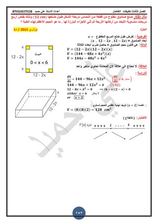 ‫الفصل‬‫الثا‬‫لث‬/‫تطبٌمات‬‫التفاضل‬‫أعداد‬/‫األستاذ‬ً‫عل‬‫حمٌد‬𝟎𝟕8𝟏083𝟕05𝟎
253
( ‫مثال‬2/)‫ضـلعها‬ ‫طـول‬ ‫الشـكل‬ ‫مربعـة‬ ‫النحـاس‬ ‫مـن‬ ‫لطعة‬ ‫من‬ ‫مفتوح‬ ‫صندوق‬ ‫صنع‬(𝟏𝟐 )‫أربـع‬ ‫بمـص‬ ‫وذلـن‬
‫األربعة‬ ‫أركانها‬ ‫من‬ ‫األبعاد‬ ‫متساوٌة‬ ‫مربعات‬‫العلبة‬ ‫لهذه‬ ‫األعظم‬ ‫الحجم‬ ‫هو‬ ‫ما‬ ‫ز‬ ‫لها‬ ‫البارزة‬ ‫األجزاء‬ ً‫ثن‬ ‫ثم‬‫؟‬
/‫الحل‬‫وزاري‬2015/‫د‬1
‫الفرضٌة‬:‫نفرض‬‫طول‬‫الممطوع‬ ‫المربع‬ ‫ضلع‬
= ‫الصندوق‬ ‫أبعاد‬( 𝟏𝟐 𝟐 𝟏𝟐 𝟐 )
‫الدالة‬:‫الصندوق‬ ‫حجم‬ ‫لانون‬ ً‫ه‬‫الثالثة‬ ‫أبعاده‬ ‫ضرب‬ ‫حاصل‬ =
(𝟏𝟐 𝟐 )(𝟏𝟐 𝟐 )( )
(𝟏𝟒𝟒 𝟒𝟖 𝟒 𝟐)( )
𝟏𝟒𝟒 𝟒𝟖 𝟐
𝟒 𝟑
‫العاللة‬:‫واحد‬ ‫مترٌر‬ ‫تحتوي‬ ‫المعادلة‬ ‫الن‬ ‫عاللة‬ ‫الى‬ ‫نحتاج‬ ‫ال‬
‫الدراسة‬:
𝟏𝟒𝟒 𝟗𝟔 𝟏𝟐 𝟐 ( 𝟎 ‫نجعل‬ )
𝟏𝟒𝟒 𝟗𝟔 𝟏𝟐 𝟐
𝟎 ( 𝟏𝟐)
𝟏𝟐 𝟖 𝟐 𝟎 (𝟔 )(𝟐 ) 𝟎
𝟔 ‫ٌمكن‬ ‫ال‬
𝟐
∴‫عندما‬( 𝟐): ‫تساوي‬ ‫للحجم‬ ‫عظمى‬ ‫نهاٌة‬ ‫توجد‬
(𝟖)(𝟖)(𝟐) 𝟏𝟐𝟖 𝟑
:‫األختبار‬) ‫لألطالع‬ (
 