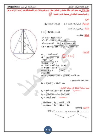 ‫الفصل‬‫الثا‬‫لث‬/‫تطبٌمات‬‫التفاضل‬‫أعداد‬/‫األستاذ‬ً‫عل‬‫حمٌد‬𝟎𝟕8𝟏083𝟕05𝟎
254
( ‫مثال‬3/)‫لطرهـا‬ ‫نصـ‬ ‫دائـرة‬ ‫داخـل‬ ‫ٌوضع‬ ‫أن‬ ‫ٌمكن‬ ‫السالٌن‬ ‫متساوي‬ ‫مثلث‬ ‫أكبر‬ ‫بعدي‬ ‫جد‬(𝟏𝟐 )‫بـرهن‬ ‫ثـم‬
‫الدائ‬ ‫مساحة‬ ‫الى‬ ‫المثلث‬ ‫مساحة‬ ‫نسبة‬ ‫أن‬‫كنسبة‬ ‫رة‬
𝟑√𝟑
𝟒
/‫الحل‬
‫الفرضٌة‬:‫المثلث‬ ‫أرتفاع‬ ‫نفرض‬=h= ‫المثلث‬ ‫لاعدة‬ ‫طول‬𝟐
‫الدالة‬:‫المثلث‬ ‫مساحة‬ ‫لانون‬ ً‫ه‬
𝟏
𝟐
(𝟐 )( )
‫العاللة‬:‫فٌثاغورس‬
𝟐 ( 𝟏𝟐) 𝟐 (𝟏𝟐) 𝟐
𝟐 𝟐
𝟐𝟒 𝟏𝟒𝟒 𝟏𝟒𝟒
𝟐
𝟐𝟒 𝟐 √ 𝟐𝟒 𝟐
.√ 𝟐𝟒 𝟐 / √ 𝟐𝟒 𝟑 𝟒
‫الدراسة‬:
𝟕𝟐 𝟐
𝟒 𝟑
(𝟐)√𝟐𝟒 𝟑 𝟒
( 𝟎 ‫نجعل‬ )
𝟕𝟐 𝟐
𝟒 𝟑
(𝟐)√𝟐𝟒 𝟑 𝟒
𝟎
𝟕𝟐 𝟐
𝟒 𝟑
𝟎 ( 𝟒)
𝟐(𝟏𝟖 ) 𝟎
𝟎 ( ‫)الٌمكن‬
𝟏𝟖
√𝟐𝟒(𝟏𝟖) (𝟏𝟖) 𝟐 √(𝟏𝟖)(𝟔) 𝟔√𝟑
∴‫المثلث‬ ‫لاعدة‬ ‫طول‬: ‫تساوي‬
𝟐 𝟐( 𝟔√ 𝟑 ) 𝟏𝟐√ 𝟑
‫الى‬ ‫المثلث‬ ‫مساحة‬ ‫نسبة‬: ‫الدائرة‬ ‫مساحة‬
𝟏
𝟐 (𝟏𝟐) 𝟐
𝟏𝟒𝟒 𝟐
‫الدائرة‬ ‫مساحة‬
𝟐
𝟏
𝟐
(𝟐 )( ) ( 𝟔√ 𝟑)(𝟏𝟖)
𝟐 𝟏𝟎𝟖√ 𝟑 𝟐
‫المثلث‬ ‫مساحة‬
‫المثلث‬ ‫مساحة‬
‫الدائرة‬ ‫مساحة‬
𝟐
𝟏
𝟏𝟎𝟖√ 𝟑
𝟏𝟒𝟒
𝟑√ 𝟑
𝟒
:‫األختبار‬) ‫لألطالع‬ (
 