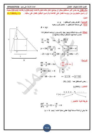 ‫الفصل‬‫الثا‬‫لث‬/‫تطبٌمات‬‫التفاضل‬‫أعداد‬/‫األستاذ‬ً‫عل‬‫حمٌد‬𝟎𝟕8𝟏083𝟕05𝟎
255
( ‫مثال‬4/)‫لاعدتـه‬ ‫طـول‬ ‫مثلـث‬ ‫داخل‬ ‫ٌوضع‬ ‫أن‬ ‫ٌمكن‬ ‫مستطٌل‬ ‫أكبر‬ ‫بعدي‬ ‫جد‬(24 cm)‫وأرتفاعـه‬(18 cm)‫بحٌـث‬
‫ال‬ ‫على‬ ‫تمعان‬ ‫رؤوسه‬ ‫من‬ ‫متجاورٌن‬ ‫رأسٌن‬ ‫أن‬‫تمعان‬ ‫البالٌان‬ ‫والرأسٌن‬ ‫ماعدة‬‫على‬‫سالٌه‬‫ز‬‫وزاري‬2013/‫د‬2
/‫الحل‬
‫الفرضٌة‬:‫نفرض‬‫المستطٌل‬ ‫بعدي‬:
‫الدالة‬:‫مساحة‬ ً‫ه‬‫المستطٌل‬‫بعدٌه‬ ‫ضرب‬ ‫حاصل‬
‫العاللة‬:‫تشـــــــا‬‫المثلثات‬ ‫به‬btr , bcq‫لتس‬ (‫ـــ‬‫لذا‬ ‫المتناظرة‬ ‫زواٌاهما‬ ‫اوي‬
‫تتناسب‬) ‫أرتفاعهما‬ ‫وكذلن‬ ‫المتناظرة‬ ‫أضالعهما‬
𝟐𝟒
𝟏𝟖
𝟏𝟖
𝟐𝟒 (
𝟏𝟖
𝟏𝟖
)
𝟒
𝟑
( 𝟏𝟖 )
(
𝟒
𝟑
( 𝟏𝟖 ))
𝟒
𝟑
( 𝟏𝟖 𝟐)
‫الدراسة‬:
𝟒
𝟑
( 𝟏𝟖 𝟐 ) ( 𝟎 ‫نجعل‬ )
𝟒
𝟑
( 𝟏𝟖 𝟐 ) 𝟎 (
𝟒
𝟑
)
𝟏𝟖 𝟐 𝟎 𝟗 𝟏𝟐
∴‫هما‬ ‫المستطٌل‬ ‫بعدي‬( 𝟗) ( 𝟏𝟐)
:‫األختبار‬) ‫لألطالع‬ (
‫ثانٌة‬ ‫طرٌمة‬‫لألختبار‬:
𝟐
𝟐
𝟒
𝟑
( 𝟐)
𝟖
𝟑
𝟎
‫ل‬ ‫أن‬ ً‫ٌعن‬ ‫هذا‬‫لدالة‬‫عندما‬ ‫محلٌة‬ ‫عظمى‬ ‫نهاٌة‬ ‫مساحة‬( 𝟗 )
 