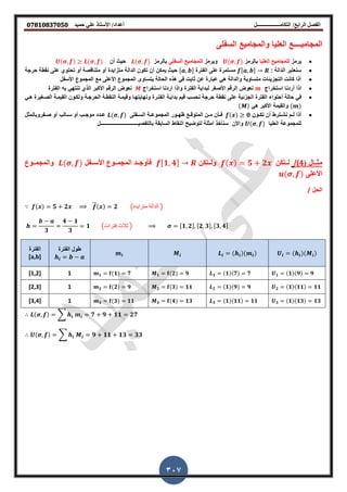‫أعداد‬ ‫التكامــــــــــــــــــل‬ /‫الرابع‬ ‫الفصل‬‫حميد‬ ‫علي‬ ‫األستاذ‬ /𝟎𝟕𝟖𝟏𝟎𝟖𝟑𝟕𝟎𝟓𝟎
307
‫السفلى‬ ‫والمجامٌع‬ ‫العلٌا‬ ‫المجامٌــــع‬
‫ٌرمز‬‫العلٌا‬ ‫للمجامٌع‬‫بالرمز‬,‫وٌرمز‬‫السفلى‬ ‫للمجامٌع‬‫بالرمز‬,‫حٌث‬‫أ‬, ,
: ‫الدالة‬ ‫سنعتبر‬,‫الفترة‬ ‫على‬ ‫مستمرة‬,‫حرجة‬ ‫نمطة‬ ‫على‬ ‫تحتوي‬ ‫أو‬ ‫متنالصة‬ ‫أو‬ ‫متزاٌدة‬ ‫الدالة‬ ‫تكو‬ ‫أ‬ ‫ٌمك‬ ‫حٌث‬
‫احسفل‬ ‫المجموع‬ ‫مع‬ ‫احعلى‬ ‫المجموع‬ ‫ٌتساوى‬ ‫الحالة‬ ‫هذه‬ ً‫ا‬ ‫ابت‬ ‫ع‬ ‫عبارة‬ ً‫ه‬ ‫والدالة‬ ‫متساوٌة‬ ‫ات‬ ٌ‫التجز‬ ‫كانت‬ ‫أذا‬
‫استلراج‬ ‫أردنا‬ ‫اذا‬‫استلراج‬ ‫اردنا‬ ‫واذا‬ ‫الفترة‬ ‫لبداٌة‬ ‫احصغر‬ ‫الرلم‬ ‫نعوض‬‫الفترة‬ ‫به‬ ً‫تنته‬ ‫الذي‬ ‫احكبر‬ ‫الرلم‬ ‫نعوض‬
ً‫ا‬‫حالة‬‫ع‬ ‫ٌة‬ ‫الجز‬ ‫الفترة‬ ‫أحتواء‬‫الصيغٌرة‬ ‫المٌمية‬ ‫وتكيو‬ ‫الحرجية‬ ‫النمطية‬ ‫ولٌمية‬ ‫ونهاٌتهيا‬ ‫الفتيرة‬ ‫بداٌية‬ ‫لٌم‬ ‫نحسب‬ ‫حرجة‬ ‫نمطة‬ ‫لى‬ً‫هي‬
ً‫ه‬ ‫احكبر‬ ‫والمٌمة‬
‫يو‬‫ي‬‫تك‬ ‫أ‬ ‫يترط‬‫ي‬‫نش‬ ‫يم‬‫ي‬‫ل‬ ‫أذا‬𝟎‫يفلى‬‫ي‬‫الس‬ ‫ية‬‫ي‬‫المجموع‬ ‫يور‬‫ي‬‫ظه‬ ‫يع‬‫ي‬‫المتول‬ ‫ي‬‫ي‬‫م‬ ‫يأ‬‫ي‬‫ا‬,‫يفر‬‫ي‬‫ص‬ ‫أو‬ ‫يالب‬‫ي‬‫س‬ ‫أو‬ ‫يب‬‫ي‬‫موج‬ ‫يدد‬‫ي‬‫ع‬‫ل‬ ‫وبالم‬
‫العلٌا‬ ‫للمجموعة‬,‫واح‬‫بالتفصٌــــــــــــــــــــــــــــــل‬ ‫السابمة‬ ‫النماط‬ ‫لتوضٌح‬ ‫لة‬ ‫أم‬ ‫سنألذ‬
‫ييال‬‫ي‬ ‫م‬(4)/‫ييتك‬‫ي‬‫ل‬𝟓 𝟐‫ييتك‬‫ي‬‫ول‬𝟏, 𝟒‫ييفل‬‫ي‬‫احس‬ ‫ييوع‬‫ي‬‫المجم‬ ‫ييد‬‫ي‬‫اأوج‬,‫ييوع‬‫ي‬‫والمجم‬
‫احعلى‬,
‫الحل‬/
𝟓 𝟐 𝟐 (‫متزاٌدة‬ ‫الدالة‬ )
𝟑
𝟒 𝟏
𝟑
𝟏 (‫فترات‬ ‫ثالث‬ ) 𝟏, 𝟐 , 𝟐, 𝟑 , 𝟑, 𝟒
‫الفترة‬ ‫طول‬‫الفترة‬
[a,b]
𝟏 𝟏 𝟗 𝟗𝟏 𝟏 𝟕 𝟕𝟏 𝟐 𝟗𝟏 𝟏 𝟕1[1,2]
𝟐 𝟏 𝟏𝟏 𝟏𝟏𝟐 𝟏 𝟗 𝟗𝟐 𝟑 𝟏𝟏𝟐 𝟐 𝟗1[2,3]
𝟑 𝟏 𝟏𝟑 𝟏𝟑𝟑 𝟏 𝟏𝟏 𝟏𝟏𝟑 𝟒 𝟏𝟑𝟑 𝟑 𝟏𝟏1[3,4]
, ∑ 𝟕 𝟗 𝟏𝟏 𝟐𝟕
, ∑ 𝟗 𝟏𝟏 𝟏𝟑 𝟑𝟑
 