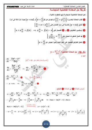 ‫حميذ‬ ‫علي‬ ‫األستار‬ /‫أعذاد‬ ‫التفاضلية‬ ‫المعادالت‬ /‫الخامس‬ ‫الفصل‬𝟎𝟕𝟖𝟏𝟎𝟖𝟑𝟕𝟎𝟓𝟎
414
‫المتجانقة‬ ‫التفاضلٌة‬ ‫المعادلة‬ ‫حل‬ ‫طرٌمة‬
: ‫التالٌة‬ ‫الخطوات‬ ‫نتبع‬ ‫المتجانقة‬ ‫التفاضلٌة‬ ‫المعادلة‬ ‫لحل‬
❶‫بالصورة‬ ‫المعادلة‬ ‫نكتب‬* ( ) +‫كل‬ ‫عن‬ ‫نعوض‬ ‫ثم‬* +‫أو‬[ ]ٌ‫ح‬( )‫الى‬ ‫دالة‬( )
❷‫نشتك‬[ ]‫الى‬ ‫بالنقبة‬( )‫على‬ ‫فنحصل‬* +
❸‫الخطوتٌن‬ ‫بٌن‬ ‫نربط‬❶‫و‬❷‫على‬ ‫فنحصل‬* ( ) ( ) +
❹‫على‬ ‫نحصل‬ ‫المتغٌرات‬ ‫فصل‬ ‫بعد‬* ( )
+
❺‫عن‬ ‫نعوض‬ ‫وأخٌرا‬ ‫العام‬ ‫الحل‬ ‫على‬ ‫فنحصل‬ ‫الطرفٌن‬ ‫نكامل‬* +
‫مثال‬(1)/‫التفاضلٌة‬ ‫المعادلة‬ ‫حل‬̅
𝟑 𝟐 𝟐
𝟐
‫الحل‬/
𝟑 𝟐 𝟐
𝟐
( 𝟐
𝟎 ‫على‬ ‫والمقام‬ ‫البسط‬ ‫نقسم‬ )
𝟑 𝟐
𝟐
𝟐
𝟐
𝟐
𝟐
𝟑( )
𝟐
𝟏
𝟐( )
𝟑 𝟐
𝟏
𝟐
( ‫وضعنا‬ )
∵
‫المعادلة‬ ً‫ف‬ ‫المعادلة‬ ‫نعوض‬: ‫فٌنتج‬
𝟑 𝟐
𝟏
𝟐
𝟑 𝟐
𝟏
𝟐
𝟑 𝟐
𝟏 𝟐 𝟐
𝟐
𝟐
𝟏
𝟐
𝟐
𝟐 𝟏
𝟏
∫
𝟏
∫
𝟐
𝟐 𝟏
∴ | | 𝟐
𝟏 | |
| | ( 𝟐
𝟏)
(‫للطرفٌن‬ ‫نأخذ‬)
⇒ ( 𝟐
𝟏)
∵ (
𝟐
𝟐
𝟏) (
𝟐 𝟐
𝟐 )
(
𝟐 𝟐
𝟐 )
𝒙 𝟑
𝟐 𝟐( )
 