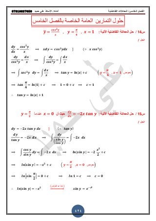 ‫حميذ‬ ‫علي‬ ‫األستار‬ /‫أعذاد‬ ‫التفاضلية‬ ‫المعادالت‬ /‫الخامس‬ ‫الفصل‬𝟎𝟕𝟖𝟏𝟎𝟖𝟑𝟕𝟎𝟓𝟎
424
‫الخامس‬ ‫بالفصل‬ ‫الخاصة‬ ‫العامة‬ ‫التمارٌن‬ ‫حلول‬
‫س‬14/: ‫اوتٌة‬ ‫التفاضلٌة‬ ‫المعادلة‬ ‫حل‬𝒚̅
𝒄𝒐𝒔 𝟐 𝒚
𝒙
𝒚
𝝅
𝟒
𝒙 𝟏
‫الحل‬/
𝒅𝒚
𝒅𝒙
𝒄𝒐𝒔 𝟐
𝒚
𝒙
𝒄𝒐𝒔 𝟐
𝒚𝒅𝒙 ] ( 𝒙 𝒄𝒐𝒔 𝟐
𝒚)
𝒅𝒚
𝒄𝒐𝒔 𝟐 𝒚
𝒅𝒙
𝒙
∫
𝒅𝒚
𝒄𝒐𝒔 𝟐 𝒚
∫
𝒅𝒙
𝒙
∫ 𝒔𝒆𝒄 𝟐
𝒚 𝒅𝒚 ∫
𝒅𝒙
𝒙
𝒍𝒏| 𝒙| 𝒄 ( 𝒚
𝝅
𝟒
𝒙 𝟏 ‫)نعوض‬
𝝅
𝟒
𝒍𝒏| 𝟏| 𝒄 𝟏 𝟎 𝟏
∴ 𝒍𝒏| 𝒙| 𝟏
‫س‬15/: ‫اوتٌة‬ ‫التفاضلٌة‬ ‫المعادلة‬ ‫حل‬
𝒅𝒚
𝒅𝒙
𝟐𝒙 𝒕𝒂𝒏 𝒚‫أن‬ ٌ‫ح‬𝒚
𝝅
𝟐
‫عندما‬ 𝒙 𝟎
‫الحل‬/
𝒅𝒚 𝟐𝒙 𝒕𝒂𝒏 𝒚 𝒅𝒙 ] ( 𝒕𝒂𝒏 𝒚)
𝒅𝒚
𝒕𝒂𝒏 𝒚
𝟐𝒙 𝒅𝒙 ∫
𝒅𝒚
(
𝒔𝒊𝒏 𝒚
𝒄𝒐𝒔 𝒚
)
∫ 𝟐𝒙 𝒅𝒙
∫
𝒄𝒐𝒔 𝒚
𝒔𝒊𝒏 𝒚
𝒅𝒚 ∫ 𝟐𝒙 𝒅𝒙 𝒍𝒏| 𝒔𝒊𝒏 𝒚| 𝟐
𝒙 𝟐
𝟐
𝒄
𝒍𝒏| 𝒔𝒊𝒏 𝒚| 𝒙 𝟐
𝒄 ( 𝒚
𝝅
𝟐
𝒙 𝟎 ‫)نعوض‬
𝒍𝒏 |𝒔𝒊𝒏
𝝅
𝟐
| 𝟎 𝒄 𝒍𝒏 𝟏 𝒄 𝟎
∴ 𝒍𝒏| 𝒔𝒊𝒏 𝒚| 𝒙 𝟐
(‫للطرفٌن‬ ‫)نأخذ‬
⇒ 𝒔𝒊𝒏 𝒚 𝒆 𝒙 𝟐
 