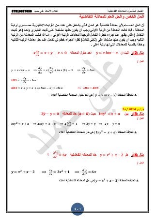 ‫حميذ‬ ‫علي‬ ‫األستار‬ /‫أعذاد‬ ‫التفاضلية‬ ‫المعادالت‬ /‫الخامس‬ ‫الفصل‬𝟎𝟕𝟖𝟏𝟎𝟖𝟑𝟕𝟎𝟓𝟎
401
‫التفاضلٌة‬ ‫للمعادلة‬ ‫العام‬ ‫والحل‬ ‫الخاص‬ ‫الحل‬
‫الع‬ ‫الحل‬ ‫أن‬‫ـــــــ‬‫الثوابرت‬ ‫مرن‬ ‫عردد‬ ‫علرى‬ ‫ٌشرتمل‬ ‫الرذي‬ ‫الحرل‬ ‫هرو‬ ‫تفاضلٌة‬ ‫معادلة‬ ‫وي‬ ‫ام‬‫االختٌارٌرة‬‫مق‬‫ــــرـ‬‫لرتبرة‬ ‫اوي‬
‫المعادلة‬,‫فإذا‬‫ثابرت‬ ‫علرى‬ ‫مشرتمال‬ ‫حلهرا‬ ‫ٌكرون‬ ‫أن‬ ‫وجرب‬ ‫اوولرى‬ ‫الرتبة‬ ‫من‬ ‫المعادلة‬ ‫كانت‬‫اختٌراري‬‫واحرد‬(‫ثابرت‬ ‫هرو‬
‫التكامل‬)‫الرتبرة‬ ‫لمعادالت‬ ‫الوحٌدة‬ ‫التكامل‬ ‫خطوة‬ ‫اجراء‬ ‫عند‬ ‫ٌظهر‬ ‫الذي‬‫اوولرى‬,‫الرتبرة‬ ‫مرن‬ ‫المعادلرة‬ ‫كانرت‬ ‫اذا‬ ‫أمرا‬
‫وجب‬ ‫الثانٌة‬‫على‬ ‫مشتمال‬ ‫حلها‬ ‫ٌكون‬ ‫ان‬(‫تكامل‬ ً‫ثابت‬)‫نظرا‬‫وجرراء‬‫حرل‬ ‫عنرد‬ ‫تكامرل‬ ً‫خطروت‬‫الثانٌرة‬ ‫الرتبرة‬ ‫معادلرة‬
. ‫أعلى‬ ‫رتبة‬ ‫لها‬ ً‫الت‬ ‫للمعادالت‬ ‫بالنقبة‬ ‫وهكذا‬
‫مثال‬(2)/‫ان‬ ‫أثبت‬‫ا‬ ‫حلول‬ ‫أحد‬‫لمعادلة‬𝟎
‫الحل‬/
(
𝟏
) (𝟏) 𝟏
( )
∴‫المعطاة‬ ‫العاللة‬( )ً‫ه‬‫أحد‬‫حل‬‫ا‬ ‫ول‬‫أعال‬ ‫التفاضلٌة‬ ‫لمعادلة‬.
‫وزاري‬2014/‫د‬2
‫مثال‬(3)/‫بٌن‬𝟐
ٌ‫ح‬( )‫حال‬‫ل‬‫لمعادلة‬𝟐̅ 𝟎
‫الحل‬/
𝟐
𝟐 𝟐 (
̅
) 𝟏 𝟐̅ 𝟐̅ 𝟎
∴‫المعطاة‬ ‫العاللة‬( 𝟐 )‫أعال‬ ‫التفاضلٌة‬ ‫للمعادلة‬ ‫حل‬ ً‫ه‬
‫مثال‬(4)/‫هل‬𝟑
𝟐‫ل‬ ‫حال‬‫لمعادلة‬‫التفاضلٌة‬
𝟐
𝟐
𝟔‫؟‬
‫الحل‬/
𝟑
𝟐 𝟑 𝟐
𝟏
𝟐
𝟐
𝟔
∴‫المعطاة‬ ‫العاللة‬( 𝟑
𝟐)‫أعال‬ ‫التفاضلٌة‬ ‫للمعادلة‬ ‫حل‬ ً‫ه‬
 