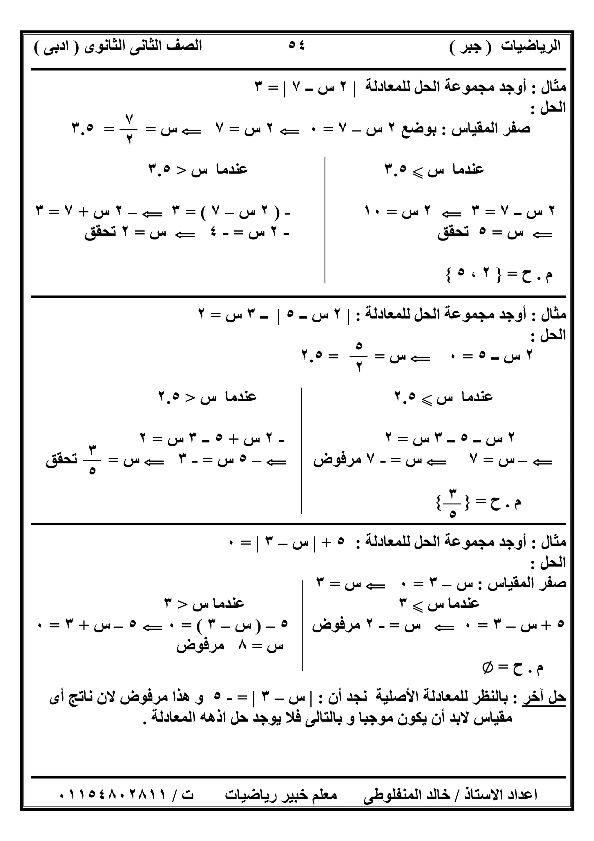 ‫اﻟﺮﯾﺎﺿﯿﺎت‬)‫ﺟﺒﺮ‬(‫اﻟﺜﺎﻧﻮى‬ ‫اﻟﺜﺎﻧﻰ‬ ‫اﻟﺼﻒ‬)‫ادﺑﻰ‬(
‫ـــــــــــــــــــــــــــــــــــــــــــــــــــــــــــــــــــــــــــــــــــ‬‫ـــــــــــــــــــــــــــــــــــــــــــــــــــــــــــــــــــ‬
‫ــــــــــــــــــــــــــــــــــــــــــــــــــــــــــــــــــــــــــــــــــــــــــــــــــــــــــــــــــــــــــــــــــــــــــــــــــــــ‬
‫اﻻﺳﺘﺎذ‬ ‫اﻋﺪاد‬/‫اﻟﻤﻨﻔﻠﻮطﻰ‬ ‫ﺧﺎﻟﺪ‬‫ت‬ ‫رﯾﺎﺿﯿﺎت‬ ‫ﺧﺒﯿﺮ‬ ‫ﻣﻌﻠﻢ‬/٠١١٥٤٨٠٢٨١١
٥٤
‫ﻣﺜﺎل‬:‫ﻟﻠﻤﻌﺎدﻟﺔ‬ ‫اﻟﺤﻞ‬ ‫ﻣﺠﻤﻮﻋﺔ‬ ‫أوﺟﺪ‬|٢‫ــ‬ ‫س‬٧|=٣
‫اﻟﺤﻞ‬:
‫اﻟﻤﻘﯿﺎس‬ ‫ﺻﻔﺮ‬:‫ﺑﻮﺿﻊ‬٢‫س‬–٧=٠G٢‫س‬=٧G‫س‬= =٣.٥
‫س‬ ‫ﻋﻨﺪﻣﺎ‬X٣.٥‫س‬ ‫ﻋﻨﺪﻣﺎ‬>٣.٥
٢‫ــ‬ ‫س‬٧=٣G٢‫س‬=١٠-)٢‫س‬–٧= (٣G–٢‫س‬+٧=٣
G‫س‬=٥‫ﺗﺤﻘﻖ‬-٢‫س‬=-٤G‫س‬=٢‫ﺗﺤﻘﻖ‬
‫م‬.‫ح‬=}٢،٥{
‫ــــــــــــــــــــــــــــــــــــــــــــــــــــــ‬‫ــــــــــــــــــــــــــــــــــــــــــــــــــــــــــــــــــــــــــــــــــــــــــــــــ‬
‫ﻣﺜﺎل‬:‫ﻟﻠﻤﻌﺎدﻟﺔ‬ ‫اﻟﺤﻞ‬ ‫ﻣﺠﻤﻮﻋﺔ‬ ‫أوﺟﺪ‬:|٢‫ــ‬ ‫س‬٥|‫ــ‬٣‫س‬=٢
‫اﻟﺤﻞ‬:
٢‫ــ‬ ‫س‬٥=٠G‫س‬= =٢.٥
‫س‬ ‫ﻋﻨﺪﻣﺎ‬X٢.٥‫س‬ ‫ﻋﻨﺪﻣﺎ‬>٢.٥
٢‫ــ‬ ‫س‬٥‫ــ‬٣‫س‬=٢-٢‫س‬+٥‫ــ‬٣‫س‬=٢
G–‫س‬=٧G‫س‬=-٧‫ﻣﺮﻓﻮض‬G–٥‫س‬=-٣G‫س‬=‫ﺗﺤﻘﻖ‬
‫م‬.‫ح‬={ }
‫ــــــــــــــــــــــــــــــــــــــــــــــــ‬‫ــــــــــــــــــــــــــــــــــــــــــــــــــــــــــــــــــــــــــــــــــــــــــــــــــــــ‬
‫ﻣﺜﺎل‬:‫ﻟﻠﻤﻌﺎدﻟﺔ‬ ‫اﻟﺤﻞ‬ ‫ﻣﺠﻤﻮﻋﺔ‬ ‫أوﺟﺪ‬:٥+|‫س‬–٣|=٠
‫اﻟﺤﻞ‬:
‫اﻟﻤﻘﯿﺎس‬ ‫ﺻﻔﺮ‬:‫س‬–٣=٠G‫س‬=٣
‫س‬ ‫ﻋﻨﺪﻣﺎ‬X٣‫س‬ ‫ﻋﻨﺪﻣﺎ‬>٣
٥+‫س‬–٣=٠G‫س‬=-٢‫ﻣﺮﻓﻮض‬٥–)‫س‬–٣= (٠G٥–‫س‬+٣=٠
‫س‬=٨‫ﻣﺮﻓﻮض‬
‫م‬.‫ح‬=Z
‫آﺧﺮ‬ ‫ﺣﻞ‬:‫أن‬ ‫ﻧﺠﺪ‬ ‫اﻷﺻﻠﯿﺔ‬ ‫ﻟﻠﻤﻌﺎدﻟﺔ‬ ‫ﺑﺎﻟﻨﻈﺮ‬:|‫س‬–٣|=-٥‫ھﺬا‬ ‫و‬‫أى‬ ‫ﻧﺎﺗﺞ‬ ‫ﻻن‬ ‫ﻣﺮﻓﻮض‬
‫اﻟﻤﻌﺎدﻟﺔ‬ ‫اذھﮫ‬ ‫ﺣﻞ‬ ‫ﯾﻮﺟﺪ‬ ‫ﻓﻼ‬ ‫ﺑﺎﻟﺘﺎﻟﻰ‬ ‫و‬ ‫ﻣﻮﺟﺒﺎ‬ ‫ﯾﻜﻮن‬ ‫أن‬ ‫ﻻﺑﺪ‬ ‫ﻣﻘﯿﺎس‬.
٧
٢
٥
٢
٣
٥
٣
٥
 