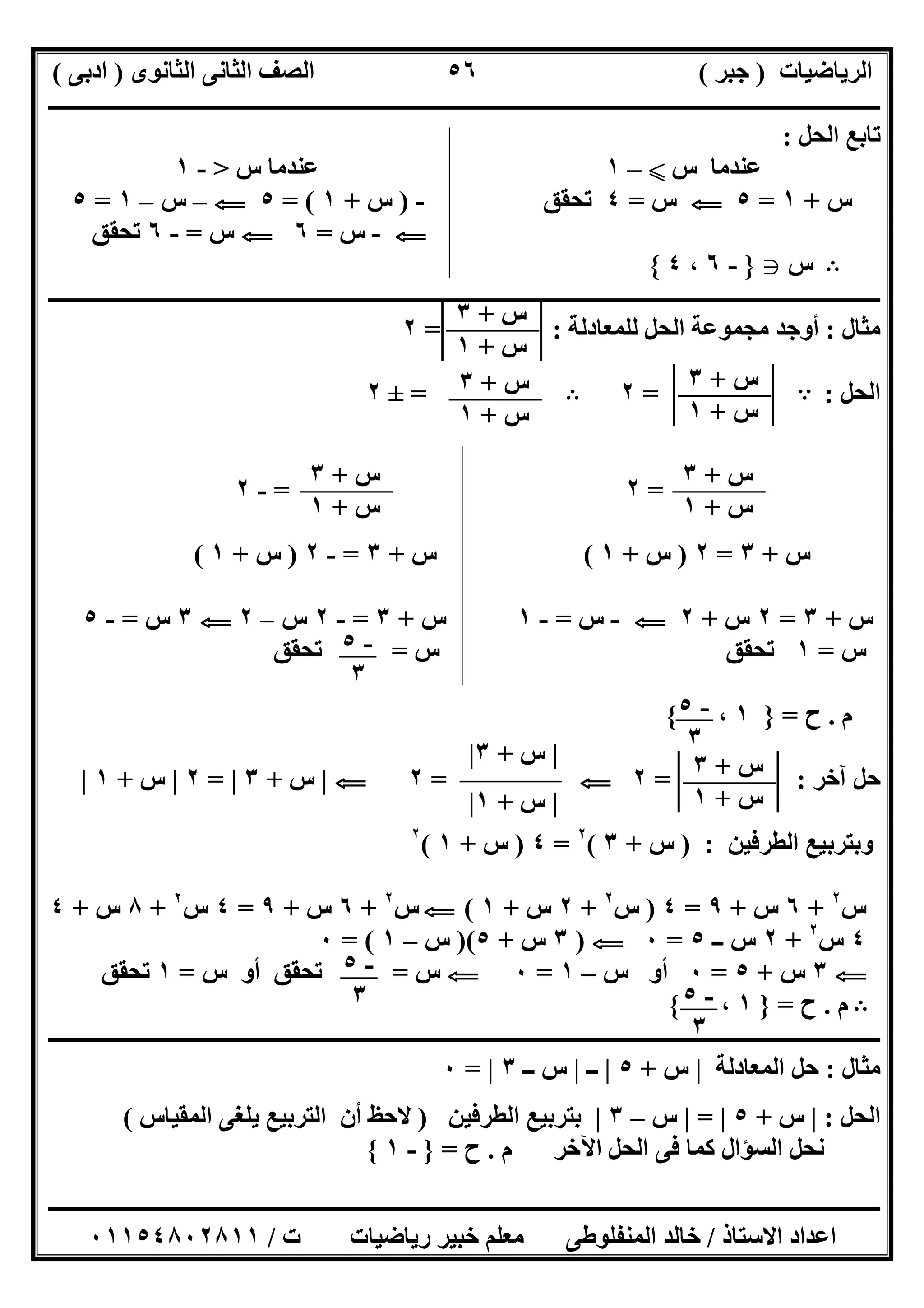 ‫اﻟﺮﯾﺎﺿﯿﺎت‬)‫ﺟﺒﺮ‬(‫اﻟﺜﺎﻧﻮى‬ ‫اﻟﺜﺎﻧﻰ‬ ‫اﻟﺼﻒ‬)‫ادﺑﻰ‬(
‫ـــــــــــــــــــــــــــــــــــــــــــــــــــــــــــــــــــــــــــــــــــ‬‫ـــــــــــــــــــــــــــــــــــــــــــــــــــــــــــــــــــ‬
‫ــــــــــــــــــــــــــــــــــــــــــــــــــــــــــــــــــــــــــــــــــــــــــــــــــــــــــــــــــــــــــــــــــــــــــــــــــــــ‬
‫اﻻﺳﺘﺎذ‬ ‫اﻋﺪاد‬/‫اﻟﻤﻨﻔﻠﻮطﻰ‬ ‫ﺧﺎﻟﺪ‬‫ت‬ ‫رﯾﺎﺿﯿﺎت‬ ‫ﺧﺒﯿﺮ‬ ‫ﻣﻌﻠﻢ‬/٠١١٥٤٨٠٢٨١١
٥٦
‫اﻟﺤﻞ‬ ‫ﺗﺎﺑﻊ‬:
‫س‬ ‫ﻋﻨﺪﻣﺎ‬X–١‫س‬ ‫ﻋﻨﺪﻣﺎ‬>-١
‫س‬+١=٥G‫س‬=٤‫ﺗﺤﻘﻖ‬-)‫س‬+١= (٥G–‫س‬–١=٥
G-‫س‬=٦G‫س‬=-٦‫ﺗﺤﻘﻖ‬
B‫س‬g}-٦،٤{
‫ــــــــــــــــــــــــــــــــــــــــــــــــــــــــــــــــــــــــــــــــــــــــــــــــــــــــــــــــــــــــــــــــــــــــــــــــــــــ‬
‫ﻣﺜﺎل‬:‫ﻣﺠﻤﻮﻋﺔ‬ ‫أوﺟﺪ‬‫ﻟﻠﻤﻌﺎدﻟﺔ‬ ‫اﻟﺤﻞ‬= :٢
‫اﻟﺤﻞ‬:A=٢B=±٢
=٢=-٢
‫س‬+٣=٢)‫س‬+١(‫س‬+٣=-٢)‫س‬+١(
‫س‬+٣=٢‫س‬+٢G-‫س‬=-١‫س‬+٣=-٢‫س‬–٢G٣‫س‬=-٥
‫س‬=١‫س‬ ‫ﺗﺤﻘﻖ‬=‫ﺗﺤﻘﻖ‬
‫م‬.‫ح‬=}١،{
‫آﺧﺮ‬ ‫ﺣﻞ‬= :٢G=٢G|‫س‬+٣|=٢|‫س‬+١|
‫اﻟﻄﺮﻓﯿﻦ‬ ‫وﺑﺘﺮﺑﯿﻊ‬) :‫س‬+٣(٢
=٤)‫س‬+١(٢
‫س‬٢
+٦‫س‬+٩=٤)‫س‬٢
+٢‫س‬+١(G‫س‬٢
+٦‫س‬+٩=٤‫س‬٢
+٨‫س‬+٤
٤‫س‬٢
+٢‫ــ‬ ‫س‬٥=٠G)٣‫س‬+٥)(‫س‬–١= (٠
G٣‫س‬+٥=٠‫س‬ ‫أو‬–١=٠G‫س‬=‫س‬ ‫أو‬ ‫ﺗﺤﻘﻖ‬=١‫ﺗﺤﻘﻖ‬
B‫م‬.‫ح‬=}١،{
‫ــــــــــــــــــــــــــــــــــــــــــــــــــــــــــــــــــــــــــــــــــــــــــــــــــــــــــــــــــــــــــــــــــــــــــــــــــــــ‬
‫ﻣﺜﺎل‬:‫اﻟﻤﻌﺎدﻟﺔ‬ ‫ﺣﻞ‬|‫س‬+٥|‫ــ‬|‫ــ‬ ‫س‬٣|=٠
‫اﻟﺤﻞ‬:|‫س‬+٥|=|‫س‬–٣|‫اﻟﻄﺮﻓﯿﻦ‬ ‫ﺑﺘﺮﺑﯿﻊ‬)‫اﻟﻤﻘﯿﺎس‬ ‫ﯾﻠﻐﻰ‬ ‫اﻟﺘﺮﺑﯿﻊ‬ ‫أن‬ ‫ﻻﺣﻆ‬(
‫م‬ ‫اﻵﺧﺮ‬ ‫اﻟﺤﻞ‬ ‫ﻓﻰ‬ ‫ﻛﻤﺎ‬ ‫اﻟﺴﺆال‬ ‫ﻧﺤﻞ‬.‫ح‬=}-١{
‫س‬+٣
‫س‬+١
‫س‬+٣
‫س‬+١
‫س‬+٣
‫س‬+١
‫س‬+٣
‫س‬+١
‫س‬+٣
‫س‬+١
-٥
٣
-٥
٣
‫س‬+٣
‫س‬+١
|‫س‬+٣|
|‫س‬+١|
-٥
٣ -٥
٣
 