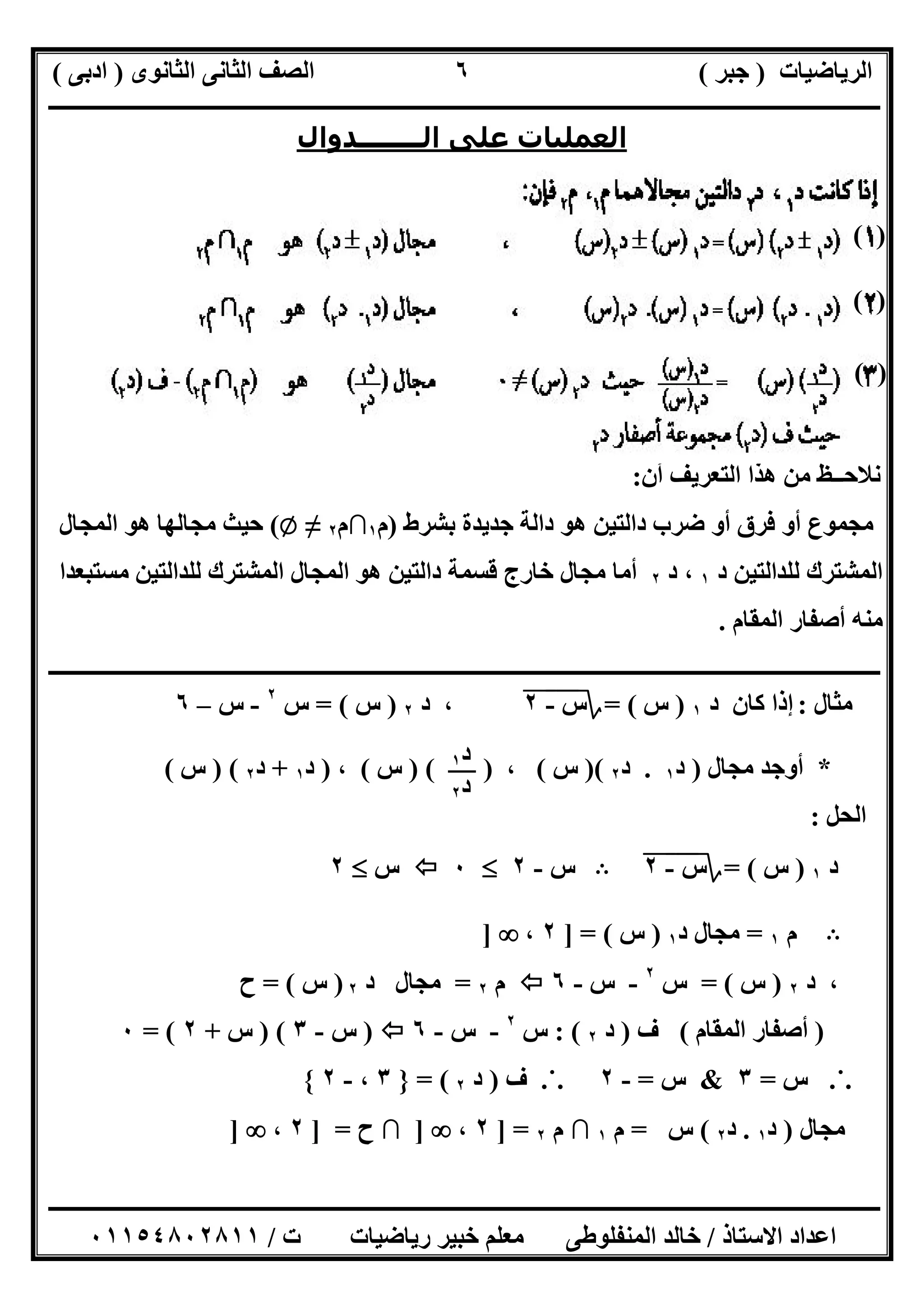 ‫اﻟﺮﯾﺎﺿﯿﺎت‬)‫ﺟﺒﺮ‬(‫اﻟﺜﺎﻧﻮى‬ ‫اﻟﺜﺎﻧﻰ‬ ‫اﻟﺼﻒ‬)‫ادﺑﻰ‬(
‫ـــــــــــــــــــــــــــــــــــــــــــــــــــــــــــــــــــــــــــــــــــ‬‫ـــــــــــــــــــــــــــــــــــــــــــــــــــــــــــــــــــ‬
‫ــــــــــــــــــــــــــــــــــــــــــــــــــــــــــــــــــــــــــــــــــــــــــــــــــــــــــــــــــــــــــــــــــــــــــــــــــــــ‬
‫اﻻﺳﺘﺎذ‬ ‫اﻋﺪاد‬/‫اﻟﻤﻨﻔﻠﻮطﻰ‬ ‫ﺧﺎﻟﺪ‬‫ت‬ ‫رﯾﺎﺿﯿﺎت‬ ‫ﺧﺒﯿﺮ‬ ‫ﻣﻌﻠﻢ‬/٠١١٥٤٨٠٢٨١١
٦
‫اﻟــــــــﺪوال‬ ‫ﻋﻠﻰ‬ ‫اﻟﻌﻤﻠﯿﺎت‬
‫أن‬ ‫اﻟﺘﻌﺮﯾﻒ‬ ‫ھﺬا‬ ‫ﻣﻦ‬ ‫ﻧﻼﺣــﻆ‬:
‫أو‬ ‫ﻣﺠﻤﻮع‬‫ﺑﺸﺮط‬ ‫ﺟﺪﯾﺪة‬ ‫داﻟﺔ‬ ‫ھﻮ‬ ‫داﻟﺘﯿﻦ‬ ‫ﺿﺮب‬ ‫أو‬ ‫ﻓﺮق‬)‫م‬١∩‫م‬٢≠Z(‫اﻟﻤﺠﺎل‬ ‫ھﻮ‬ ‫ﻣﺠﺎﻟﮭﺎ‬ ‫ﺣﯿﺚ‬
‫د‬ ‫ﻟﻠﺪاﻟﺘﯿﻦ‬ ‫اﻟﻤﺸﺘﺮك‬١،‫د‬٢‫ﻣﺴﺘﺒﻌﺪا‬ ‫ﻟﻠﺪاﻟﺘﯿﻦ‬ ‫اﻟﻤﺸﺘﺮك‬ ‫اﻟﻤﺠﺎل‬ ‫ھﻮ‬ ‫داﻟﺘﯿﻦ‬ ‫ﻗﺴﻤﺔ‬ ‫ﺧﺎرج‬ ‫ﻣﺠﺎل‬ ‫أﻣﺎ‬
‫اﻟﻤﻘﺎم‬ ‫أﺻﻔﺎر‬ ‫ﻣﻨﮫ‬.
‫ــــــــــــــــــــــــــــــــــــــــــــــــــــــــــــــــــــــــــــــــــــــــــــــــــــــــــــــــــــــــ‬‫ــــــــــــــــــــــــــــــ‬
‫ﻣﺜﺎل‬:‫د‬ ‫ﻛﺎن‬ ‫إذا‬١)‫س‬(=‫؟‬‫س‬-"٢"،‫د‬٢)‫س‬= (‫س‬٢
-‫س‬–٦
*‫ﻣﺠﺎل‬ ‫أوﺟﺪ‬)‫د‬١.‫د‬٢()‫س‬(،)()‫س‬(،)‫د‬١+‫د‬٢) (‫س‬(
‫اﻟﺤ‬‫ﻞ‬:
‫د‬١)‫س‬= (‫؟‬‫س‬-"٢"B‫س‬-٢٠‫س‬٢
B‫م‬١=‫د‬ ‫ﻣﺠﺎل‬١)‫س‬] = (٢،]
،‫د‬٢)‫س‬= (‫س‬٢
-‫س‬-٦‫م‬٢=‫د‬ ‫ﻣﺠﺎل‬٢)‫س‬= (‫ح‬
)‫اﻟﻤﻘﺎم‬ ‫أﺻﻔﺎر‬(‫ف‬)‫د‬٢: (‫س‬٢
-‫س‬-٦)‫س‬-٣) (‫س‬+٢= (٠
.˙.‫س‬=٣&‫س‬=-٢.˙.‫ف‬)‫د‬٢= (}٣،-٢{
‫ﻣﺠﺎل‬)‫د‬١.‫د‬٢(‫س‬=‫م‬١∩‫م‬٢] =٢،]∩‫ح‬] =٢،]
( )
( )
( )
‫د‬١
‫د‬٢
 