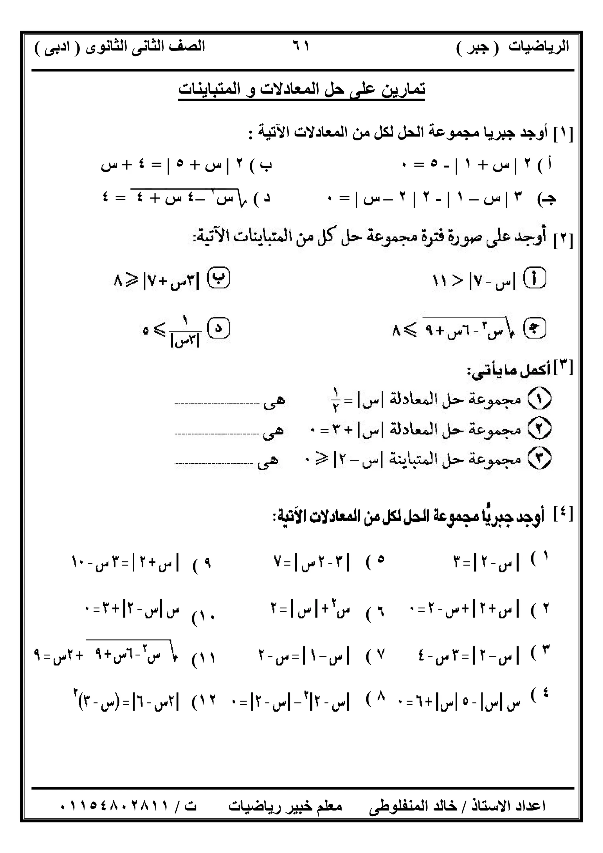 ‫اﻟﺮﯾﺎﺿﯿﺎت‬)‫ﺟﺒﺮ‬(‫اﻟﺜﺎﻧﻮى‬ ‫اﻟﺜﺎﻧﻰ‬ ‫اﻟﺼﻒ‬)‫ادﺑﻰ‬(
‫ـــــــــــــــــــــــــــــــــــــــــــــــــــــــــــــــــــــــــــــــــــ‬‫ـــــــــــــــــــــــــــــــــــــــــــــــــــــــــــــــــــ‬
‫ــــــــــــــــــــــــــــــــــــــــــــــــــــــــــــــــــــــــــــــــــــــــــــــــــــــــــــــــــــــــــــــــــــــــــــــــــــــ‬
‫اﻻﺳﺘﺎذ‬ ‫اﻋﺪاد‬/‫اﻟﻤﻨﻔﻠﻮطﻰ‬ ‫ﺧﺎﻟﺪ‬‫ت‬ ‫رﯾﺎﺿﯿﺎت‬ ‫ﺧﺒﯿﺮ‬ ‫ﻣﻌﻠﻢ‬/٠١١٥٤٨٠٢٨١١
٦١
‫اﻟﻤﺘﺒﺎﯾﻨﺎت‬ ‫و‬ ‫اﻟﻤﻌﺎدﻻت‬ ‫ﺣﻞ‬ ‫ﻋﻠﻰ‬ ‫ﺗﻤﺎرﯾﻦ‬
]١[‫اﻵﺗﯿﺔ‬ ‫اﻟﻤﻌﺎدﻻت‬ ‫ﻣﻦ‬ ‫ﻟﻜﻞ‬ ‫اﻟﺤﻞ‬ ‫ﻣﺠﻤﻮﻋﺔ‬ ‫ﺟﺒﺮﯾﺎ‬ ‫أوﺟﺪ‬:
‫أ‬(٢|‫س‬+١|-٥=٠‫ب‬(٢|‫س‬+٥|=٤+‫س‬
‫ﺟـ‬(٣|‫س‬–١|-٢|٢–‫س‬|=٠‫د‬(‫؟‬‫س‬٢
"–٤"‫س‬"+"٤"=٤
]٢[
]٣[
]٤[
١(
٢(
٣(
٤(
٥(
٦(
٧(
٨(
٩(
١٠(
١١(
١٢(
 
