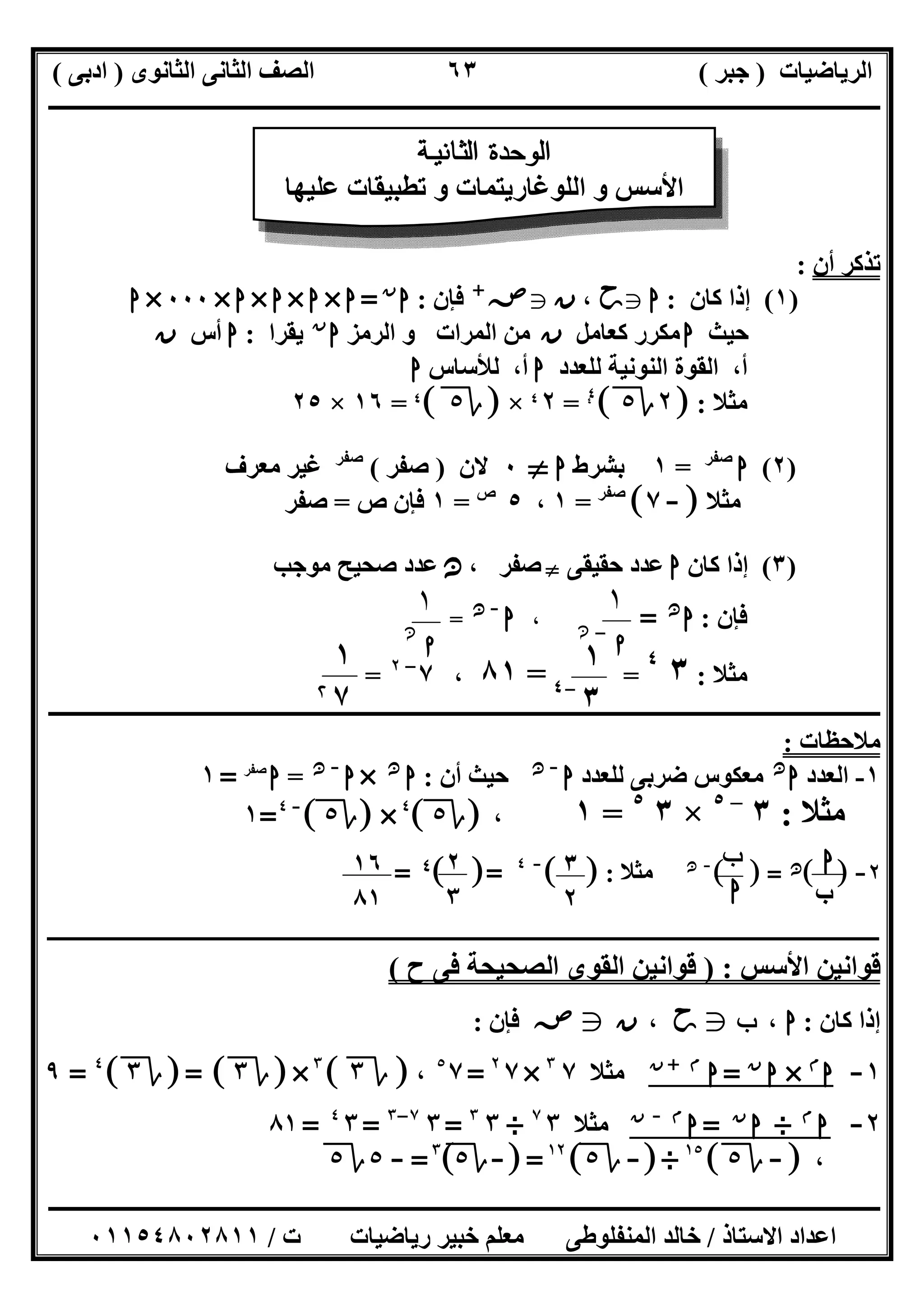 ‫اﻟﺮﯾﺎﺿﯿﺎت‬)‫ﺟﺒﺮ‬(‫اﻟﺜﺎﻧﻮى‬ ‫اﻟﺜﺎﻧﻰ‬ ‫اﻟﺼﻒ‬)‫ادﺑﻰ‬(
‫ـــــــــــــــــــــــــــــــــــــــــــــــــــــــــــــــــــــــــــــــــــ‬‫ـــــــــــــــــــــــــــــــــــــــــــــــــــــــــــــــــــ‬
‫ــــــــــــــــــــــــــــــــــــــــــــــــــــــــــــــــــــــــــــــــــــــــــــــــــــــــــــــــــــــــــــــــــــــــــــــــــــــ‬
‫اﻻﺳﺘﺎذ‬ ‫اﻋﺪاد‬/‫اﻟﻤﻨﻔﻠﻮطﻰ‬ ‫ﺧﺎﻟﺪ‬‫ت‬ ‫رﯾﺎﺿﯿﺎت‬ ‫ﺧﺒﯿﺮ‬ ‫ﻣﻌﻠﻢ‬/٠١١٥٤٨٠٢٨١١
٦٣
‫أن‬ ‫ﺗﺬﻛﺮ‬:
)١(‫ﻛﺎن‬ ‫إذا‬:‫ا‬g‫ﺣﺢ‬،‫ن‬g‫ﺻﺺ‬+
‫ﻓﺈن‬:‫ا‬‫ن‬
=‫ا‬×‫ا‬×‫ا‬×‫ا‬×٠٠٠×‫ا‬
‫ﺣﯿﺚ‬‫ا‬‫ﻛﻌﺎﻣﻞ‬ ‫ﻣﻜﺮر‬‫ن‬‫اﻟﺮﻣﺰ‬ ‫و‬ ‫اﻟﻤﺮات‬ ‫ﻣﻦ‬‫ا‬‫ن‬
‫ﯾﻘﺮا‬:‫ا‬‫أس‬‫ن‬
‫ﻟﻠﻌﺪد‬ ‫اﻟﻨﻮﻧﯿﺔ‬ ‫اﻟﻘﻮة‬ ،‫أ‬‫ا‬‫ﻟﻸﺳﺎس‬ ،‫أ‬‫ا‬
‫ﻣﺜﻼ‬:]٢‫ة‬٥[٤٤
=٢$×]‫ة‬٥[$=١٦×٢٥
)٢(‫ا‬‫ﺻﻔﺮ‬
=١‫ﺑﺸﺮط‬‫ا‬}٠‫ﻻن‬)‫ﺻﻔﺮ‬(‫ﺻﻔﺮ‬
‫ﻣﻌﺮف‬ ‫ﻏﯿﺮ‬
‫ﺚ‬‫ﻣ‬‫ﻣﺜﻼ‬]-٧[‫ﺻﻔﺮ‬
=١،٥‫ص‬
=١‫ص‬ ‫ﻓﺈن‬=‫ﺻﻔﺮ‬
)٣(‫ﻛﺎن‬ ‫إذا‬‫ا‬‫ﺣﻘﯿﻘﻰ‬ ‫ﻋﺪد‬}، ‫ﺻﻔﺮ‬‫ﻧﻦ‬‫ﻣﻮﺟﺐ‬ ‫ﺻﺤﯿﺢ‬ ‫ﻋﺪد‬
‫ﻓﺈن‬:‫ا‬‫ﻧﻦ‬
=،‫ا‬-‫ﻧﻦ‬
=
‫ﻣﺜﻼ‬:٣٤
==٨١،٧–٢
=
‫ــــــــــــــــــــــــــــــــــــــــــــــــــــــــــــــــــــــــــــــــــــــــــــــــــــــــــــــــــــــــــــــــــــــــــــــــــــــ‬
‫ﻣﻼﺣﻈﺎت‬:
١-‫اﻟﻌﺪد‬‫ا‬‫ﻧﻦ‬
‫ﻟﻠﻌﺪد‬ ‫ﺿﺮﺑﻰ‬ ‫ﻣﻌﻜﻮس‬‫ا‬-‫ﻧﻦ‬
‫أن‬ ‫ﺣﯿﺚ‬:‫ا‬‫ﻧﻦ‬
×‫ا‬-‫ﻧﻦ‬
=‫ا‬‫ﺻﻔﺮ‬
=١
‫ﻣﺜﻼ‬:٣–٥
×٣٥
=١،]‫ة‬٥[٤
×]‫ة‬٥[-٤
=١
٢-[ ]‫ﻧﻦ‬[ ] =-‫ﻧﻦ‬
‫ﻣﺜﻼ‬:[ ]-٤
[ ]=٤=
‫ـ‬‫ـ‬‫ـ‬‫ـ‬‫ـ‬‫ـ‬‫ـ‬‫ـ‬‫ـ‬‫ـ‬‫ـ‬‫ـ‬‫ـــــــــــــــــــــــــــــــــــــــــــــــــــــــــــــــــــــــــــــــــــــــــــــــــــــــــــــــــــــــــــــــــــــــ‬‫ـــــــ‬‫ــــــــــــــــــــــــــــــــــــــ‬
‫اﻷﺳﺲ‬ ‫ﻗﻮاﻧﯿﻦ‬) :‫اﻟﺼ‬ ‫اﻟﻘﻮى‬ ‫ﻗﻮاﻧﯿﻦ‬‫ح‬ ‫ﻓﻰ‬ ‫ﺤﯿﺤﺔ‬(
‫ﻛﺎن‬ ‫إذا‬:‫ـ‬ ‫ا‬،‫ب‬g‫ﺣﺢ‬،‫ن‬g‫ﺻﺺ‬‫ﻓﺈن‬:
١-‫ا‬‫م‬
×‫ا‬‫ن‬
=‫ا‬‫م‬+‫ن‬
‫ﻣﺜﻼ‬٧٣
×٧٢
=٧٥
،]‫ة‬٣[٣
×]‫ة‬٣]= [‫ة‬٣[٤
=٩
٢-‫ا‬‫م‬
÷‫ا‬‫ن‬
=‫ا‬‫م‬-‫ن‬
‫ﻣﺜﻼ‬٣٧
÷٣٣
=٣٧–٣
=٣٤
=٨١
،]-‫ة‬٥[١٥
÷]-‫ة‬٥[١٢
]=-‫ة‬٥[٣
=-٥‫ة‬٥
‫ﺔ‬ ‫ﻴ‬ ‫ﻧ‬ ‫ﺎ‬ ‫ﺜ‬ ‫ﻟ‬ ‫ا‬ ‫ة‬ ‫ﺪ‬ ‫ﺣ‬ ‫ﻮ‬ ‫ﻟ‬ ‫ا‬
‫ﻋﻠﯿﮭﺎ‬ ‫ﺗﻄﺒﯿﻘﺎت‬ ‫و‬ ‫اﻟﻠﻮﻏﺎرﯾﺘﻤﺎت‬ ‫و‬ ‫اﻷﺳﺲ‬
١
‫ﺍ‬-‫ﻦ‬‫ﻧ‬
١
‫ﺍ‬‫ﻦ‬‫ﻧ‬
١
٣-٤
١
٧@
‫ا‬
‫ب‬
‫ب‬
‫ا‬
٢
٣
٣
٢
١٦
٨١
 