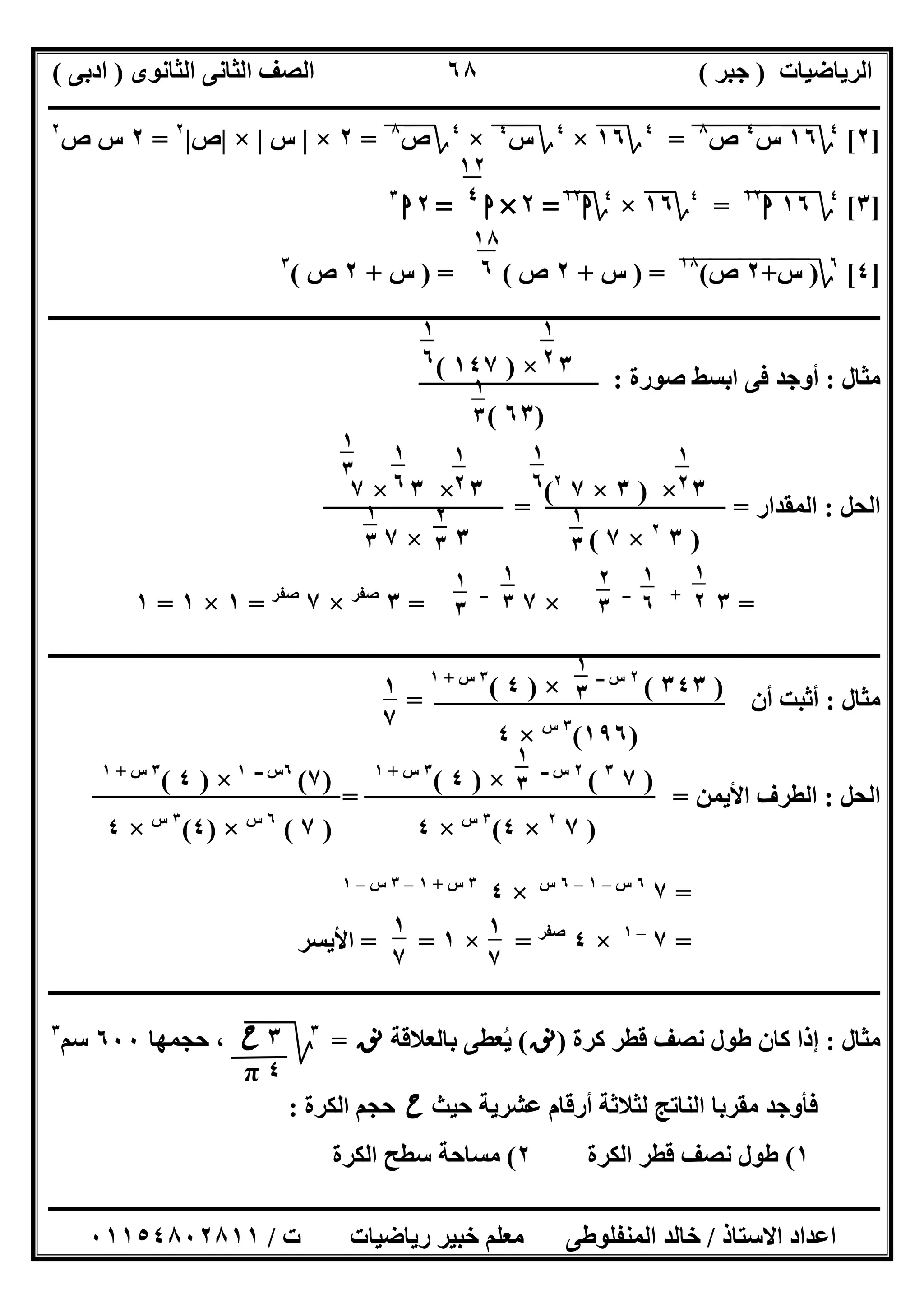 ‫اﻟﺮﯾﺎﺿﯿﺎت‬)‫ﺟﺒﺮ‬(‫اﻟﺜﺎﻧﻮى‬ ‫اﻟﺜﺎﻧﻰ‬ ‫اﻟﺼﻒ‬)‫ادﺑﻰ‬(
‫ـــــــــــــــــــــــــــــــــــــــــــــــــــــــــــــــــــــــــــــــــــ‬‫ـــــــــــــــــــــــــــــــــــــــــــــــــــــــــــــــــــ‬
‫ــــــــــــــــــــــــــــــــــــــــــــــــــــــــــــــــــــــــــــــــــــــــــــــــــــــــــــــــــــــــــــــــــــــــــــــــــــــ‬
‫اﻻﺳﺘﺎذ‬ ‫اﻋﺪاد‬/‫اﻟﻤﻨﻔﻠﻮطﻰ‬ ‫ﺧﺎﻟﺪ‬‫ت‬ ‫رﯾﺎﺿﯿﺎت‬ ‫ﺧﺒﯿﺮ‬ ‫ﻣﻌﻠﻢ‬/٠١١٥٤٨٠٢٨١١
٦٨
]٢[٤
‫؟‬١٦"‫س‬"
٤
"‫ص‬"
٨
"=٤
‫؟‬١٦×٤
‫؟‬‫س‬٤
"×٤
‫؟‬‫ص‬٨
"=٢×|‫س‬|×|‫ص‬|٢
=٢‫ص‬ ‫س‬٢
]٣[٤
‫؟‬١٦"‫ا‬١٢
"=٤
‫؟‬١٦×٤
‫؟‬‫ا‬١٢
=٢×‫ا‬=٢‫ا‬٣
]٤[٦
‫؟‬)‫س‬"+"٢"‫ص‬"(١٨
") =‫س‬+٢‫ص‬) = (‫س‬+٢‫ص‬(٣
‫ــــــــــــــــــــــــــــــــــــــــــــــــــــــــــــــــــــــــــــــــــــــــــــــــــــــــــــــــــــــــــــــــــــــــــــــــــــــ‬
‫ﻣﺜﺎل‬:‫ﺻﻮرة‬ ‫اﺑﺴﻂ‬ ‫ﻓﻰ‬ ‫أوﺟﺪ‬:
‫اﻟﺤﻞ‬:‫اﻟ‬‫ﻤﻘﺪار‬= =
=٣+‫ــ‬
×٧‫ــ‬
=٣‫ﺻﻔﺮ‬
×٧‫ﺻﻔﺮ‬
=١×١=١
‫ـــــــــــــــــــــــــــــــــــــــــــــــــــــــــــــــــــــــــــــــــــــــــــــــــــــــ‬‫ـــــــــــــــــــــــــــــــــــــــــــــــ‬
‫ﻣﺜﺎل‬:‫أن‬ ‫أﺛﺒﺖ‬=
‫اﻟﺤﻞ‬:‫اﻷﯾﻤﻦ‬ ‫اﻟﻄﺮف‬= =
=٧٦‫س‬–١–٦‫س‬
×٤٣‫س‬+١–٣‫س‬–١
=٧–١
×٤‫ﺻﻔﺮ‬
=×١= =‫اﻷﯾﺴﺮ‬
‫ــــــــــــــــــــــــــــــــــــــــــــــــــــــــــــــــــــــــــــــــــــــــــــــــــــــــــــــــــــــــــــــــــــــــــــــــــــــ‬
‫ﻣﺜﺎل‬:‫ﻛﺮة‬ ‫ﻗﻄﺮ‬ ‫ﻧﺼﻒ‬ ‫طﻮل‬ ‫ﻛﺎن‬ ‫إذا‬)‫ﻧﻖ‬(‫ﺑﺎﻟﻌﻼﻗﺔ‬ ‫ﯾﻌﻄﻰ‬ُ‫ﻧﻖ‬=٣
‫ﰈ‬‫ﱂ‬‫ﺣﺠﻤﮭﺎ‬ ،٦٠٠‫ﺳﻢ‬٣
‫ﺣﯿﺚ‬ ‫ﻋﺸﺮﯾﺔ‬ ‫أرﻗﺎم‬ ‫ﻟﺜﻼﺛﺔ‬ ‫اﻟﻨﺎﺗﺞ‬ ‫ﻣﻘﺮﺑﺎ‬ ‫ﻓﺄوﺟﺪ‬‫ح‬‫اﻟﻜﺮة‬ ‫ﺣﺠﻢ‬:
١(‫اﻟﻜﺮة‬ ‫ﻗﻄﺮ‬ ‫ﻧﺼﻒ‬ ‫طﻮل‬٢(‫اﻟﻜﺮة‬ ‫ﺳﻄﺢ‬ ‫ﻣﺴﺎﺣﺔ‬
١٢
٤
١٨
٦
٣×)١٤٧(
)٦٣(
١
٢
٣
١
٦
٥ ١
٣
٦
٣×)٣×٧٢
(
)٣٢
×٧(
٣×٣×٧
٣×٧
١
٢
٣
١
٦
٥ ١
٣
٦
٢
٣
٦
١
٣
٦
١
٢
٣
١
٦
٥
١
٣
٢
١
٢
٣
١
٦
٥
٢
٣
٢
١
٣
٢
١
٣
٢
)٣٤٣(٢‫س‬‫ــ‬
×)٤(٣‫س‬+١
)١٩٦(٣‫س‬
×٤
١
٣
٢
١
٧
٣
)٧٣
(٢‫ــ‬ ‫س‬
×)٤(٣‫س‬+١
)٧٢
×٤(٣‫س‬
×٤
١
٣
٢
)٧(٦‫ــ‬ ‫س‬١
×)٤(٣‫س‬+١
)٧(٦‫س‬
×)٤(٣‫س‬
×٤
١
٧
٣
١
٧
٣
٣‫ح‬
٤π
 