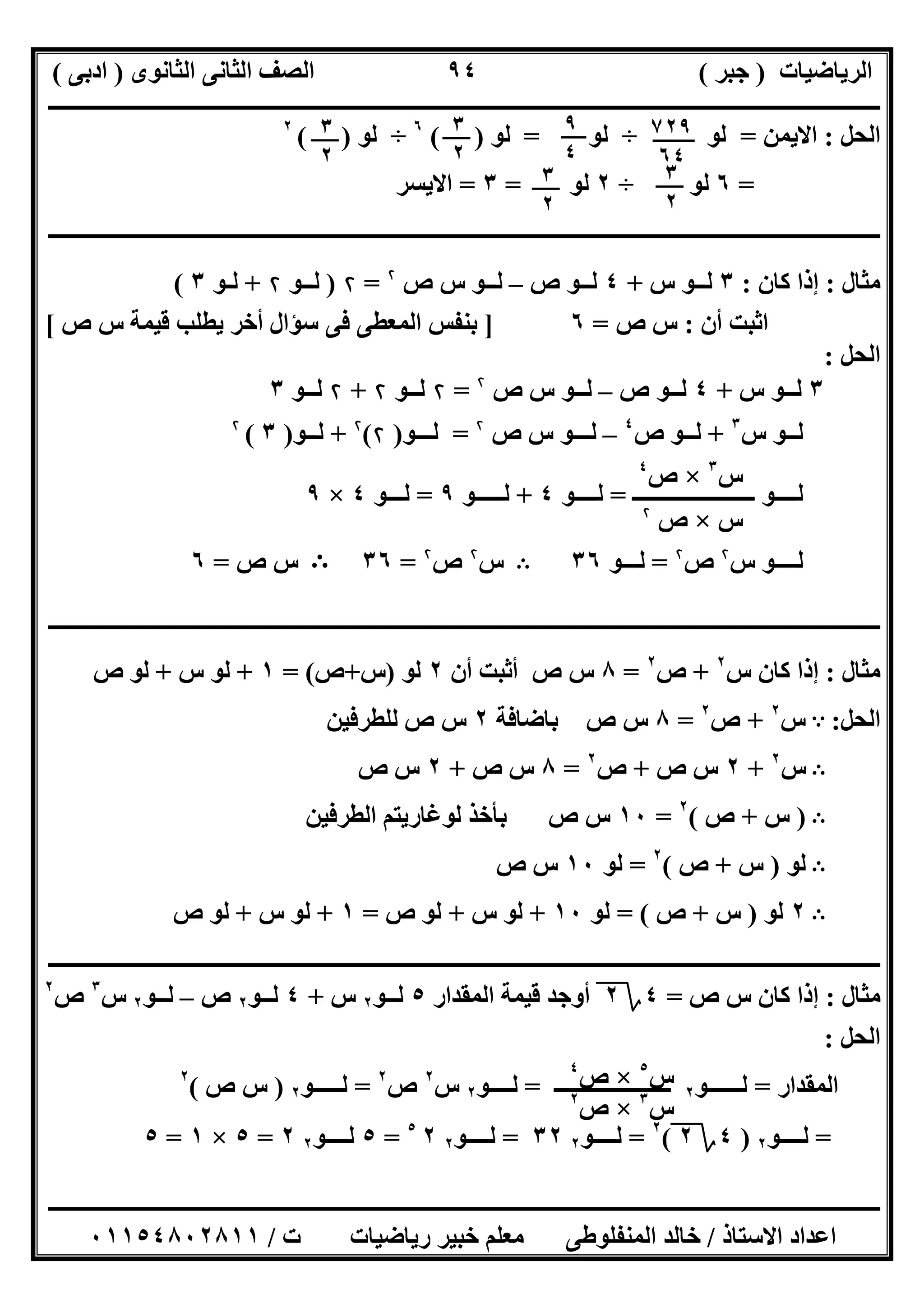 ‫اﻟﺮﯾﺎﺿﯿﺎت‬)‫ﺟﺒﺮ‬(‫اﻟﺜﺎﻧﻮى‬ ‫اﻟﺜﺎﻧﻰ‬ ‫اﻟﺼﻒ‬)‫ادﺑﻰ‬(
‫ـــــــــــــــــــــــــــــــــــــــــــــــــــــــــــــــــــــــــــــــــــ‬‫ـــــــــــــــــــــــــــــــــــــــــــــــــــــــــــــــــــ‬
‫ــــــــــــــــــــــــــــــــــــــــــــــــــــــــــــــــــــــــــــــــــــــــــــــــــــــــــــــــــــــــــــــــــــــــــــــــــــــ‬
‫اﻻﺳﺘﺎذ‬ ‫اﻋﺪاد‬/‫اﻟﻤﻨﻔﻠﻮطﻰ‬ ‫ﺧﺎﻟﺪ‬‫ت‬ ‫رﯾﺎﺿﯿﺎت‬ ‫ﺧﺒﯿﺮ‬ ‫ﻣﻌﻠﻢ‬/٠١١٥٤٨٠٢٨١١
٩٤
‫اﻟﺤﻞ‬:‫اﻻﯾﻤﻦ‬=‫ﻟﻮ‬÷‫ﻟﻮ‬=‫ﻟﻮ‬( )٦
÷‫ﻟﻮ‬( )٢
=٦‫ﻟﻮ‬÷٢‫ﻟﻮ‬=٣=‫اﻻﯾﺴﺮ‬
‫ـــــــــــــــــــــــــــــــــــــــــــــــــــــــــــــــــــــــــــــــــــــــــــــــ‬‫ـــــــــــــــــــــــــــــــــــــــــــــــــــــــ‬
‫ﻣﺜﺎل‬:‫ﻛﺎن‬ ‫إذا‬:٣‫س‬ ‫ﻟــﻮ‬+٤‫ص‬ ‫ﻟــﻮ‬–‫ﻟ‬‫ص‬ ‫س‬ ‫ــﻮ‬۲
=۲)‫ﻟـ‬‫ـﻮ‬۲+‫ﻟ‬‫ـﻮ‬٣(
‫أن‬ ‫اﺛﺒﺖ‬:‫ص‬ ‫س‬=٦]‫ص‬ ‫س‬ ‫ﻗﯿﻤﺔ‬ ‫ﯾﻄﻠﺐ‬ ‫أﺧﺮ‬ ‫ﺳﺆال‬ ‫ﻓﻰ‬ ‫اﻟﻤﻌﻄﻰ‬ ‫ﺑﻨﻔﺲ‬[
‫اﻟﺤﻞ‬:
٣‫س‬ ‫ﻟــﻮ‬+٤‫ص‬ ‫ﻟــﻮ‬–‫ﻟـ‬‫ـ‬‫ص‬ ‫س‬ ‫ﻮ‬۲
=۲‫ﻟ‬‫ــﻮ‬۲+۲‫ﻟ‬‫ــﻮ‬٣
‫ﻟ‬‫س‬ ‫ــﻮ‬٣
+‫ص‬ ‫ﻟــﻮ‬٤
–‫ﻟـ‬‫ص‬ ‫س‬ ‫ــﻮ‬۲
=‫ﻟــ‬‫ـﻮ‬)۲(۲
+‫ﻟ‬‫ــﻮ‬)٣(۲
‫ﻟــ‬‫ـــــ‬ ‫ــﻮ‬‫ـــــــــــــــــ‬=‫ﻟــــﻮ‬٤+‫ﻟـــــﻮ‬٩=‫ﻟـ‬‫ــﻮ‬٤×٩
‫ﻟ‬‫ـ‬‫س‬ ‫ـــﻮ‬۲
‫ص‬۲
=‫ﻟــ‬‫ـﻮ‬٣٦B‫س‬۲
‫ص‬۲
=٣٦B‫ص‬ ‫س‬=٦
‫ــــــــــــــــــــــــــــــــــــــــــــــــــــــــــــــــــــــــــــــــــــــــــــــــــــــــــــــــــــــــــــــــــــــــــــــــــــــ‬
‫ﻣﺜﺎل‬:‫س‬ ‫ﻛﺎن‬ ‫إذا‬٢
+‫ص‬٢
=٨‫أن‬ ‫أﺛﺒﺖ‬ ‫ص‬ ‫س‬٢‫ﻟﻮ‬)‫س‬+‫ص‬= (١+‫س‬ ‫ﻟﻮ‬+‫ص‬ ‫ﻟﻮ‬
‫اﻟﺤﻞ‬:A‫س‬٢
+‫ص‬٢
=٨‫ﺑﺎﺿﺎﻓﺔ‬ ‫ص‬ ‫س‬٢‫ﻟﻠﻄﺮﻓﯿﻦ‬ ‫ص‬ ‫س‬
B‫س‬٢
+٢‫ص‬ ‫س‬+‫ص‬٢
=٨‫ص‬ ‫س‬+٢‫ص‬ ‫س‬
B)‫س‬+‫ص‬(٢
=١٠‫اﻟﻄﺮﻓﯿﻦ‬ ‫ﻟﻮﻏﺎرﯾﺘﻢ‬ ‫ﺑﺄﺧﺬ‬ ‫ص‬ ‫س‬
B‫ﻟﻮ‬)‫س‬+‫ص‬(٢
=‫ﻟﻮ‬١٠‫ص‬ ‫س‬
B٢‫ﻟﻮ‬)‫س‬+‫ص‬= (‫ﻟﻮ‬١٠+‫س‬ ‫ﻟﻮ‬+‫ص‬ ‫ﻟﻮ‬=١+‫س‬ ‫ﻟﻮ‬+‫ص‬ ‫ﻟﻮ‬
‫ــــــــــــــــــــــــــــــــــ‬‫ــــــــــــــــــــــــــــــــــــــــــــــــــــــــــــــــــــــــــــــــــــــــــــــــــــــــــــــــــــ‬
‫ﻣﺜﺎل‬:‫ص‬ ‫س‬ ‫ﻛﺎن‬ ‫إذا‬=٤‫؟‬٢‫اﻟﻤﻘﺪار‬ ‫ﻗﯿﻤﺔ‬ ‫أوﺟﺪ‬٥‫ﻟــﻮ‬٢‫س‬+٤‫ﻟــﻮ‬٢‫ص‬–‫ﻟــﻮ‬٢‫س‬٣
‫ص‬٢
‫اﻟﺤﻞ‬:
‫اﻟﻤﻘﺪار‬=‫ﻟــــــﻮ‬٢‫ــــــــــــــــــــ‬‫ـ‬=‫ﻟــــﻮ‬٢‫س‬٢
‫ص‬٢
=‫ﻟـــــﻮ‬٢)‫ص‬ ‫س‬(٢
=‫ﻟــــﻮ‬٢)٤‫؟‬٢(٢
=‫ﻟــــﻮ‬٢٣٢=‫ﻟــــﻮ‬٢٢٥
=٥‫ﻟــــﻮ‬٢٢=٥×١=٥
٧٢٩
٦٤
٩
٤
٣
٢
٣
٢
٣
٢
٣
٢
‫س‬٣
×‫ص‬٤
‫س‬×‫ص‬۲
‫س‬٣
×‫ص‬٢
‫س‬٥
×‫ص‬٤
 