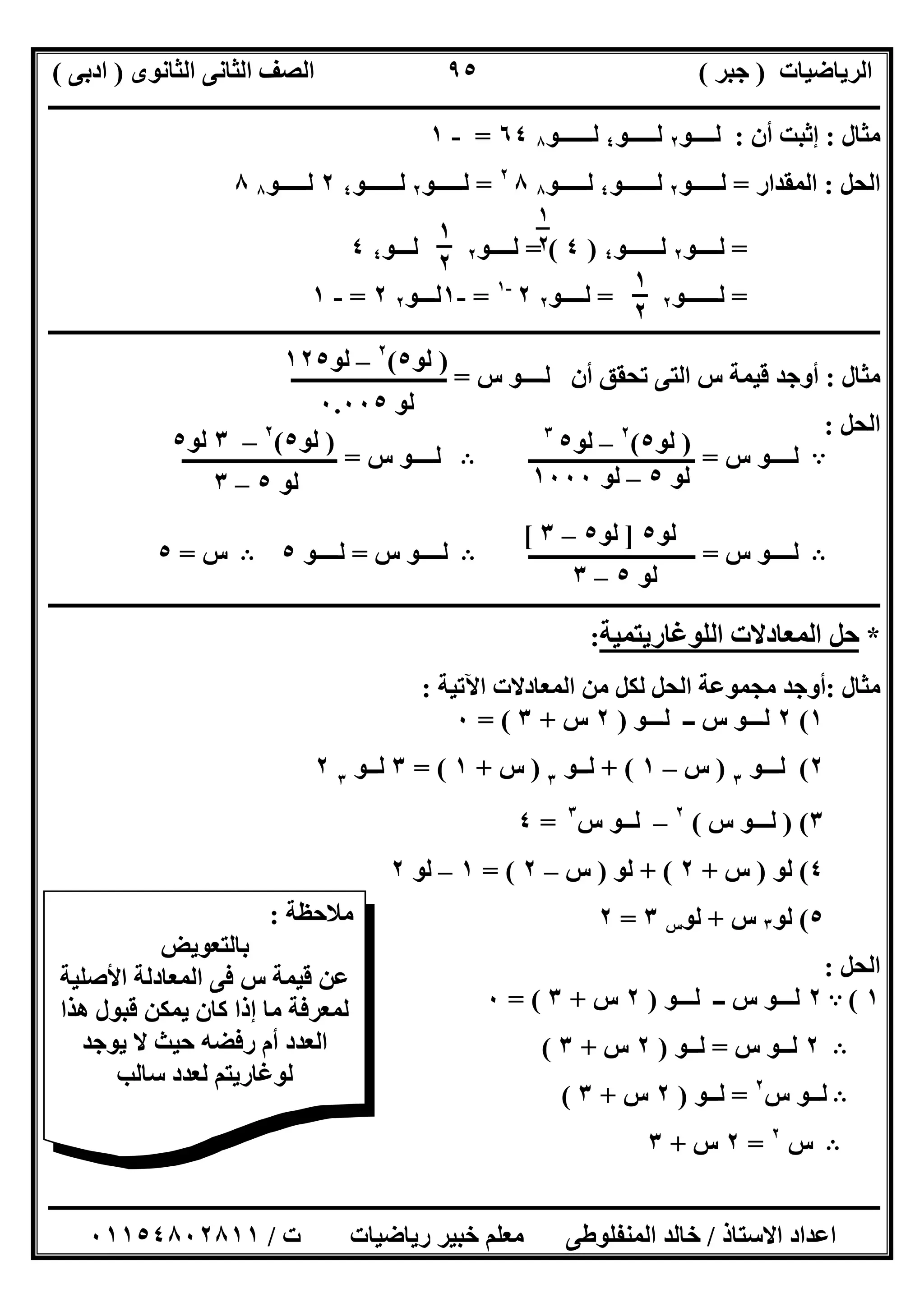 ‫اﻟﺮﯾﺎﺿﯿﺎت‬)‫ﺟﺒﺮ‬(‫اﻟﺜﺎﻧﻮى‬ ‫اﻟﺜﺎﻧﻰ‬ ‫اﻟﺼﻒ‬)‫ادﺑﻰ‬(
‫ـــــــــــــــــــــــــــــــــــــــــــــــــــــــــــــــــــــــــــــــــــ‬‫ـــــــــــــــــــــــــــــــــــــــــــــــــــــــــــــــــــ‬
‫ــــــــــــــــــــــــــــــــــــــــــــــــــــــــــــــــــــــــــــــــــــــــــــــــــــــــــــــــــــــــــــــــــــــــــــــــــــــ‬
‫اﻻﺳﺘﺎذ‬ ‫اﻋﺪاد‬/‫اﻟﻤﻨﻔﻠﻮطﻰ‬ ‫ﺧﺎﻟﺪ‬‫ت‬ ‫رﯾﺎﺿﯿﺎت‬ ‫ﺧﺒﯿﺮ‬ ‫ﻣﻌﻠﻢ‬/٠١١٥٤٨٠٢٨١١
٩٥
‫ﻣﺜﺎل‬:‫أن‬ ‫إﺛﺒﺖ‬:‫ﻟــــﻮ‬٢‫ﻟـــــﻮ‬٤‫ﻟــــــﻮ‬٨٦٤=-١
‫اﻟﺤﻞ‬:‫اﻟﻤﻘﺪار‬=‫ﻟـــــﻮ‬٢‫ﻟــــــﻮ‬٤‫ﻟـــــﻮ‬٨٨٢
=‫ﻟـــــﻮ‬٢‫ﻟــــــﻮ‬٤٢‫ﻟــ‬‫ـــﻮ‬٨٨
=‫ﻟــــﻮ‬٢‫ﻟــــــﻮ‬٤)٤(=‫ﻟــــﻮ‬٢‫ﻟـــﻮ‬٤٤
=‫ﻟــــــﻮ‬٢=‫ﻟــــﻮ‬٢٢-١
=-١‫ﻟـــﻮ‬٢٢=-١
‫ــــــــــــــــــــــــــــــــــــــــــــــــــــــــــــــــــــــــــــــــــــــــــــــــــــــــ‬‫ــــــــــــــــــــــــــــــــــــــــــــــ‬
‫ﻣﺜﺎل‬:‫أن‬ ‫ﺗﺤﻘﻖ‬ ‫اﻟﺘﻰ‬ ‫س‬ ‫ﻗﯿﻤﺔ‬ ‫أوﺟﺪ‬‫س‬ ‫ﻟــــﻮ‬=‫ــــــــــــــــــــــــــــ‬
‫اﻟﺤﻞ‬:
A‫س‬ ‫ﻟــــﻮ‬=‫ــــــــــــــــــــــــــــــ‬B‫س‬ ‫ﻟــــﻮ‬=‫ــــــــــــــــــــــــــــ‬
B‫ﻟــــﻮ‬‫س‬=‫ــــــــــــــــــــــــــــــ‬B‫س‬ ‫ﻟــــﻮ‬=‫ﻟــــﻮ‬٥B‫س‬=٥
‫ــــــــــــــــــــــــــــــــــــــــــــــــــــــــــــــــــــــــــــــــــــــــــــــــــــــــــــــــــــــــــــــــــــــــــــــــــــــ‬
*‫ﺣﻞ‬‫اﻟﻤﻌﺎدﻻت‬‫اﻟﻠﻮﻏﺎرﯾﺘﻤﯿﺔ‬:
‫ﻣﺜﺎل‬:‫اﻵﺗﯿﺔ‬ ‫اﻟﻤﻌﺎدﻻت‬ ‫ﻣﻦ‬ ‫ﻟﻜﻞ‬ ‫اﻟﺤﻞ‬ ‫ﻣﺠﻤﻮﻋﺔ‬ ‫أوﺟﺪ‬:
١(٢‫ﻟـــﻮ‬ ‫ــ‬ ‫س‬ ‫ﻟـــﻮ‬)٢‫س‬+٣= (٠
٢(‫ﻟ‬‫ـ‬‫ــﻮ‬٣
)‫س‬–١+ (‫ﻟـ‬‫ـﻮ‬٣
)‫س‬+١= (٣‫ﻟـ‬‫ـﻮ‬٣
٢
٣()‫ﻟــ‬‫س‬ ‫ـﻮ‬(٢
–‫ﻟ‬‫س‬ ‫ــﻮ‬٣
=٤
٤(‫ﻟﻮ‬)‫س‬+٢+ (‫ﻟﻮ‬)‫س‬–٢= (١–‫ﻟﻮ‬٢
٥(‫ﻟﻮ‬٣‫س‬+‫ﻟﻮ‬‫س‬٣=٢
‫اﻟﺤﻞ‬:
١(A٢‫ﻟـــﻮ‬ ‫ــ‬ ‫س‬ ‫ﻟـــﻮ‬)٢‫س‬+٣= (٠
B٢‫س‬ ‫ﻟــﻮ‬=‫ﻟــﻮ‬)٢‫س‬+٣(
B‫س‬ ‫ﻟــﻮ‬٢
=‫ﻟــﻮ‬)٢‫س‬+٣(
B‫س‬٢
=٢‫س‬+٣
‫ﻣﻼﺣﻈﺔ‬:
‫ﺑﺎﻟﺘﻌﻮﯾﺾ‬
‫اﻟﻤ‬ ‫ﻓﻰ‬ ‫س‬ ‫ﻗﯿﻤﺔ‬ ‫ﻋﻦ‬‫اﻷﺻﻠﯿﺔ‬ ‫ﻌﺎدﻟﺔ‬
‫ھﺬا‬ ‫ﻗﺒﻮل‬ ‫ﯾﻤﻜﻦ‬ ‫ﻛﺎن‬ ‫إذا‬ ‫ﻣﺎ‬ ‫ﻟﻤﻌﺮﻓﺔ‬
‫ﯾﻮﺟﺪ‬ ‫ﻻ‬ ‫ﺣﯿﺚ‬ ‫رﻓﻀﮫ‬ ‫أم‬ ‫اﻟﻌﺪد‬
‫ﺳﺎﻟﺐ‬ ‫ﻟﻌﺪد‬ ‫ﻟﻮﻏﺎرﯾﺘﻢ‬
١
٢١
٢
١
٢
)‫ﻟﻮ‬٥(٢
–‫ﻟﻮ‬١٢٥
‫ﻟﻮ‬٠.٠٠٥
)‫ﻟﻮ‬٥(٢
–‫ﻟﻮ‬٥٣
‫ﻟﻮ‬٥–‫ﻟﻮ‬١٠٠٠
)‫ﻟﻮ‬٥(٢
–٣‫ﻟﻮ‬٥
‫ﻟﻮ‬٥–٣
‫ﻟﻮ‬٥–٣
‫ﻟﻮ‬٥]‫ﻟﻮ‬٥–٣[
 