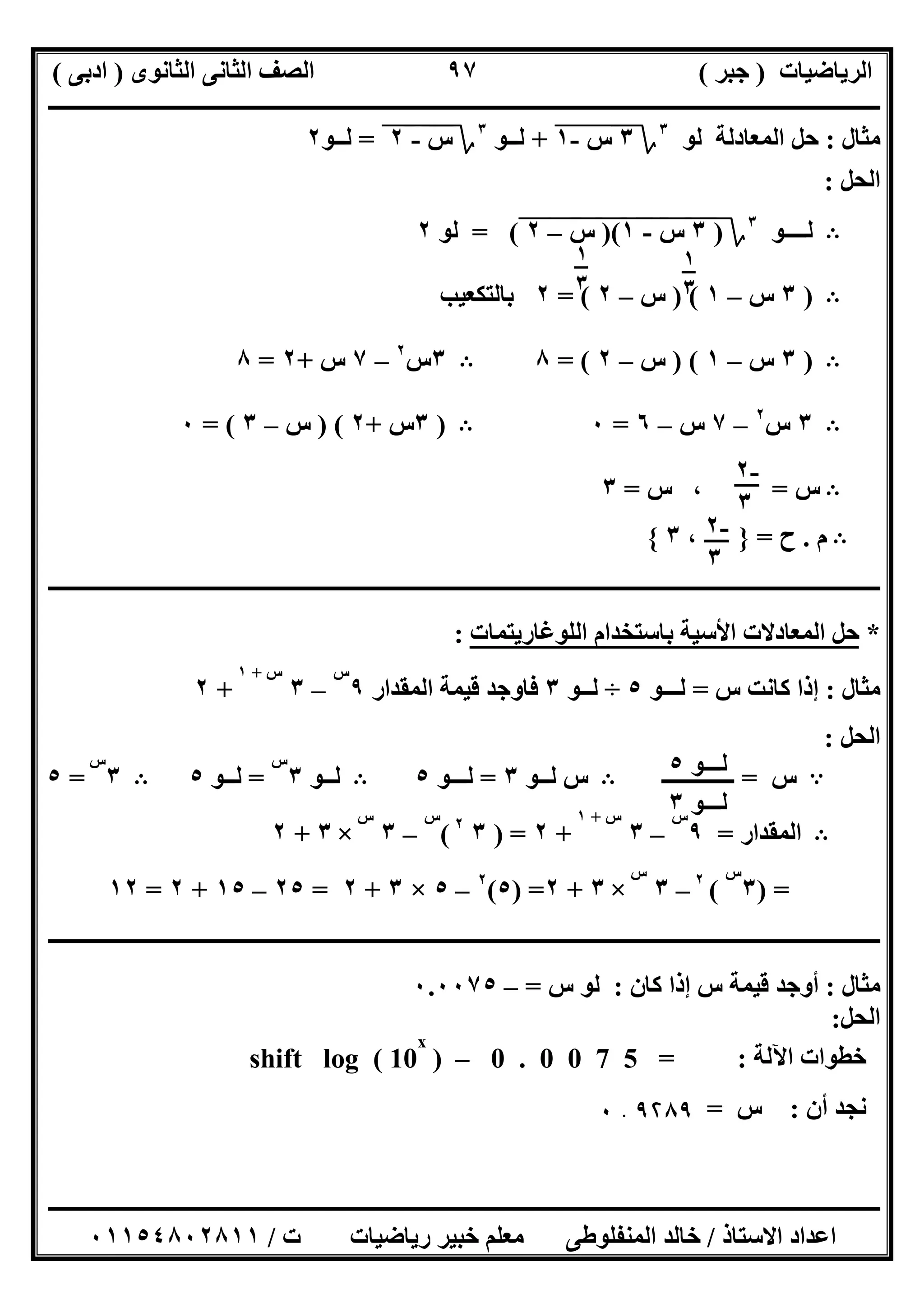 ‫اﻟﺮﯾﺎﺿﯿﺎت‬)‫ﺟﺒﺮ‬(‫اﻟﺜﺎﻧﻮى‬ ‫اﻟﺜﺎﻧﻰ‬ ‫اﻟﺼﻒ‬)‫ادﺑﻰ‬(
‫ـــــــــــــــــــــــــــــــــــــــــــــــــــــــــــــــــــــــــــــــــــ‬‫ـــــــــــــــــــــــــــــــــــــــــــــــــــــــــــــــــــ‬
‫ــــــــــــــــــــــــــــــــــــــــــــــــــــــــــــــــــــــــــــــــــــــــــــــــــــــــــــــــــــــــــــــــــــــــــــــــــــــ‬
‫اﻻﺳﺘﺎذ‬ ‫اﻋﺪاد‬/‫اﻟﻤﻨﻔﻠﻮطﻰ‬ ‫ﺧﺎﻟﺪ‬‫ت‬ ‫رﯾﺎﺿﯿﺎت‬ ‫ﺧﺒﯿﺮ‬ ‫ﻣﻌﻠﻢ‬/٠١١٥٤٨٠٢٨١١
٩٧
‫ﻣﺜﺎل‬:‫اﻟﻤﻌﺎدﻟﺔ‬ ‫ﺣﻞ‬‫ﻟﻮ‬٣
‫؟‬٣‫س‬"-١"+‫ﻟــﻮ‬٣
‫؟‬‫س‬"-"٢"=‫ﻟــﻮ‬٢
‫اﻟﺤﻞ‬:
B‫ﻟــــﻮ‬٣
‫؟‬)٣"‫س‬"-"١")("‫س‬"–"٢"= (‫ﻟﻮ‬٢
B)٣‫س‬–١) (‫س‬–٢= (٢‫ﺑﺎﻟﺘﻜﻌﯿﺐ‬
B)٣‫س‬–١) (‫س‬–٢= (٨B٣‫س‬٢
–٧‫س‬+٢=٨
B٣‫س‬٢
–٧‫س‬–٦=٠B)٣‫س‬+٢) (‫س‬–٣= (٠
B‫س‬=،‫س‬=٣
B‫م‬.‫ح‬=}،٣{
‫ـــــــ‬‫ـــــــــــــــــــــــــــــــــــــــــــــــــــــــــــــــــــــــــــــــــــــــــــــــــــــــــــــــــــــــــــــــــــــــــــــــ‬
*‫اﻟﻠﻮﻏﺎرﯾﺘﻤﺎت‬ ‫ﺑﺎﺳﺘﺨﺪام‬ ‫اﻷﺳﯿﺔ‬ ‫اﻟﻤﻌﺎدﻻت‬ ‫ﺣﻞ‬:
‫ﻣﺜﺎل‬:‫س‬ ‫ﻛﺎﻧﺖ‬ ‫إذا‬=‫ﻟـــﻮ‬٥÷‫ﻟـ‬‫ـﻮ‬٣‫اﻟﻤﻘﺪار‬ ‫ﻗﯿﻤﺔ‬ ‫ﻓﺎوﺟﺪ‬٩
‫س‬
–٣
‫س‬+١
+٢
‫اﻟﺤﻞ‬:
A‫س‬=‫ـــــــــــــ‬B‫ﻟــﻮ‬ ‫س‬٣=‫ﻟـــﻮ‬٥B‫ﻟــﻮ‬٣
‫س‬
=‫ﻟــﻮ‬٥B٣
‫س‬
=٥
B‫اﻟﻤﻘﺪار‬=٩
‫س‬
–٣
‫س‬+١
+٢) =٣٢
(
‫س‬
–٣
‫س‬
×٣+٢
) =٣
‫س‬
(٢
–٣
‫س‬
×٣+٢) =٥(٢
–٥×٣+٢=٢٥–١٥+٢=١٢
‫ــــــــــــــــــــــــــــــــــــــــــــــــــــــــــــــــــــــــــــــــــــــــــــــــــــــــــــــــــــــــــــــــــــــــــــــــــــــ‬
‫ﻣﺜﺎل‬:‫ﻛﺎن‬ ‫إذا‬ ‫س‬ ‫ﻗﯿﻤﺔ‬ ‫أوﺟﺪ‬:‫س‬ ‫ﻟﻮ‬=–٠.٠٠٧٥
‫اﻟﺤﻞ‬:
‫اﻵﻟﺔ‬ ‫ﺧﻄﻮات‬:0 . 0 0 7 5 =–)shift log ( 10
x
‫أن‬ ‫ﻧﺠﺪ‬:‫س‬=٩۲٨٩.٠
١
٣
١
٣
-٢
٣
-٢
٣
‫ﻟــ‬‫ـﻮ‬٥
‫ﻟـ‬‫ــﻮ‬٣
 