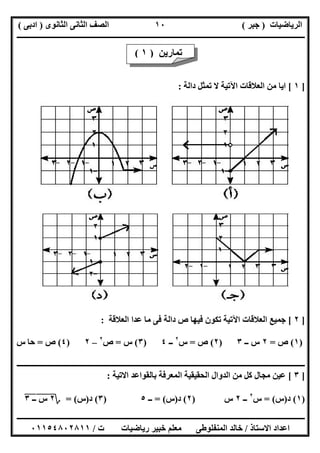 ‫اﻟﺮﯾﺎﺿﯿﺎت‬)‫ﺟﺒﺮ‬(‫اﻟﺜﺎﻧﻮى‬ ‫اﻟﺜﺎﻧﻰ‬ ‫اﻟﺼﻒ‬)‫ادﺑﻰ‬(
‫ـــــــــــــــــــــــــــــــــــــــــــــــــــــــــــــــــــــــــــــــــــ‬‫ـــــــــــــــــــــــــــــــــــــــــــــــــــــــــــــــــــ‬
‫ــــــــــــــــــــــــــــــــــــــــــــــــــــــــــــــــــــــــــــــــــــــــــــــــــــــــــــــــــــــــــــــــــــــــــــــــــــــ‬
‫اﻻﺳﺘﺎذ‬ ‫اﻋﺪاد‬/‫اﻟﻤﻨﻔﻠﻮطﻰ‬ ‫ﺧﺎﻟﺪ‬‫ت‬ ‫رﯾﺎﺿﯿﺎت‬ ‫ﺧﺒﯿﺮ‬ ‫ﻣﻌﻠﻢ‬/٠١١٥٤٨٠٢٨١١
١٠
]١[‫داﻟﺔ‬ ‫ﺗﻤﺜﻞ‬ ‫ﻻ‬ ‫اﻵﺗﯿﺔ‬ ‫اﻟﻌﻼﻗﺎت‬ ‫ﻣﻦ‬ ‫اﯾﺎ‬:
]٢[‫اﻟﻌﻼﻗﺎت‬ ‫ﺟﻤﯿﻊ‬‫اﻟﻌﻼﻗﺔ‬ ‫ﻋﺪا‬ ‫ﻣﺎ‬ ‫ﻓﻰ‬ ‫داﻟﺔ‬ ‫ص‬ ‫ﻓﯿﮭﺎ‬ ‫ﺗﻜﻮن‬ ‫اﻵﺗﯿﺔ‬:
)١(‫ص‬=٢‫ــ‬ ‫س‬٣)٢(‫ص‬=‫س‬٢
‫ــ‬٤)٣(‫س‬=‫ص‬٢
–٢)٤(‫ص‬=‫س‬ ‫ﺣﺎ‬
‫ـــــــــــــــــــــــــــــــــــــــــــــــــــــــــــــــــــــــــــــــــــــــــــــــــــــــــــــــــــــــــــــــــــ‬‫ـــــــــــــــــــ‬
]٣[‫اﻻﺗﯿﺔ‬ ‫ﺑﺎﻟﻘﻮاﻋﺪ‬ ‫اﻟﻤﻌﺮﻓﺔ‬ ‫اﻟﺤﻘﯿﻘﯿﺔ‬ ‫اﻟﺪوال‬ ‫ﻣﻦ‬ ‫ﻛﻞ‬ ‫ﻣﺠﺎل‬ ‫ﻋﯿﻦ‬:
)١(‫د‬)‫س‬= (‫س‬٢
‫ــ‬٢‫س‬)٢(‫د‬)‫س‬= (‫ــ‬٥)٣(‫د‬)‫س‬= (‫؟‬٢‫س‬"‫ــ‬٣"
‫ﺗﻤﺎرﯾﻦ‬)١(
 
