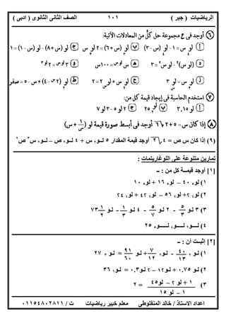 ‫اﻟﺮﯾﺎﺿﯿﺎت‬)‫ﺟﺒﺮ‬(‫اﻟﺜﺎﻧﻮى‬ ‫اﻟﺜﺎﻧﻰ‬ ‫اﻟﺼﻒ‬)‫ادﺑﻰ‬(
‫ـــــــــــــــــــــــــــــــــــــــــــــــــــــــــــــــــــــــــــــــــــ‬‫ـــــــــــــــــــــــــــــــــــــــــــــــــــــــــــــــــــ‬
‫ــــــــــــــــــــــــــــــــــــــــــــــــــــــــــــــــــــــــــــــــــــــــــــــــــــــــــــــــــــــــــــــــــــــــــــــــــــــ‬
‫اﻻﺳﺘﺎذ‬ ‫اﻋﺪاد‬/‫اﻟﻤﻨﻔﻠﻮطﻰ‬ ‫ﺧﺎﻟﺪ‬‫ت‬ ‫رﯾﺎﺿﯿﺎت‬ ‫ﺧﺒﯿﺮ‬ ‫ﻣﻌﻠﻢ‬/٠١١٥٤٨٠٢٨١١
١٠١
)٩(‫ص‬ ‫س‬ ‫ﻛﺎن‬ ‫إذا‬=٤‫؟‬٢‫اﻟﻤﻘﺪار‬ ‫ﻗﯿﻤﺔ‬ ‫أوﺟﺪ‬٥‫ﻟــﻮ‬٢‫س‬+٤‫ﻟــﻮ‬٢‫ص‬–‫ﻟــﻮ‬٢‫س‬٣
‫ص‬٢
‫ـــــــــــــــــــــــــــــــــــــــــــــــــــــــــــــــــــــــــــــــــــــــــــــــــــ‬‫ــــــــــــــــــــــــــــــــــــــــــــــــــ‬
‫اﻟﻠﻮﻏﺎرﯾﺘﻤﺎت‬ ‫ﻋﻠﻰ‬ ‫ﻣﺘﻨﻮﻋﺔ‬ ‫ﺗﻤﺎرﯾﻦ‬:
]١[‫ﻣﻦ‬ ‫ﻛﻞ‬ ‫ﻗﯿﻤــﺔ‬ ‫أوﺟﺪ‬:‫ــ‬
١(‫ﻟﻮ‬٥٤٠–‫ﻟﻮ‬٥١٦+‫ﻟﻮ‬٥١٠
٢(‫ﻟﻮ‬٤۲+‫ﻟﻮ‬٤٥٦–‫ﻟﻮ‬٤٤۲+‫ﻟﻮ‬٤۲٤
٣(٣‫ﻟـﻮ‬-٢‫ﻟـﻮ‬-٤‫ﻟـﻮ‬-‫ﻟـﻮ‬٧٣
٤(‫ﻟــــﻮ‬٢‫ﻟـــــﻮ‬٤‫ﻟــــــﻮ‬٥٢٥
‫ــــــــــــــــــــــــــــــــــــــــــــــــــــــــــــــــــــــــــــــــــــــــــــــــــــــــــــــــــــــــــــــــــــــــــــــــــــــ‬
]٢[‫أن‬ ‫إﺛﺒــﺖ‬:‫ــ‬
١(‫ﻟـﻮ‬٢-‫ﻟـ‬‫ﻮ‬٢+‫ﻟـﻮ‬=‫ﻟـﻮ‬٣٢٧
٢(‫ﻟ‬‫ـ‬‫ﻮ‬٠.٧٥+‫ﻟ‬‫ـ‬‫ﻮ‬١۲–۲‫ﻟ‬‫ـ‬‫ﻮ‬٠.٣=‫ﻟ‬‫ـ‬‫ﻮ‬٦٣٦
٣= (٢
١
٢
٥
٣
٥
٧
١
٣
٧
١٢
٤٠
١٣
٩١
٦٠
١+‫ﻟﻮ‬۲–‫ﻟﻮ‬٤٥
١–‫ﻟﻮ‬١٥
 