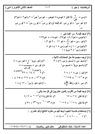 ‫اﻟﺮﯾﺎﺿﯿﺎت‬)‫ﺟﺒﺮ‬(‫اﻟﺜﺎﻧﻮى‬ ‫اﻟﺜﺎﻧﻰ‬ ‫اﻟﺼﻒ‬)‫ادﺑﻰ‬(
‫ـــــــــــــــــــــــــــــــــــــــــــــــــــــــــــــــــــــــــــــــــــ‬‫ـــــــــــــــــــــــــــــــــــــــــــــــــــــــــــــــــــ‬
‫ــــــــــــــــــــــــــــــــــــــــــــــــــــــــــــــــــــــــــــــــــــــــــــــــــــــــــــــــــــــــــــــــــــــــــــــــــــــ‬
‫اﻻﺳﺘﺎذ‬ ‫اﻋﺪاد‬/‫اﻟﻤﻨﻔﻠﻮطﻰ‬ ‫ﺧﺎﻟﺪ‬‫ت‬ ‫رﯾﺎﺿﯿﺎت‬ ‫ﺧﺒﯿﺮ‬ ‫ﻣﻌﻠﻢ‬/٠١١٥٤٨٠٢٨١١
١٠٢
٤(‫س‬=‫ﻛﺎن‬ ‫إذا‬٧‫ﻟ‬‫ـ‬‫ﻮس‬+٤‫ﻟ‬‫ـ‬‫ﻮص‬–‫ﻟ‬‫ـ‬‫ﻮ‬‫س‬٥
‫ص‬٢
=٢)‫ﻟ‬‫ـ‬‫ﻮ‬٢+‫ﻟ‬‫ـ‬‫ﻮ‬٣(
٥(‫ﻟ‬‫ـ‬‫ﻮ‬‫س‬۲
=‫ﻟﻮ‬‫ص‬‫س‬‫أن‬ ‫إﺛﺒﺖ‬ ‫ﺛﻢ‬:‫ﻟﻮ‬‫ص‬‫س‬
٣
+‫ﻟﻮ‬‫ص‬۲‫س‬
٦
=٦‫ﻟﻮ‬‫ص‬‫س‬
‫ص‬
٢
‫ــــــــــــــــــــــــــــــــــــــــــــــــــــــــــــــــــــــــــــــــــــــــــــــــــــــــــــــــــــــــــــــــــــــــــــــــــــــ‬
]٣[‫ﯾﻠﻰ‬ ‫ﻓﯿﻤﺎ‬ ‫س‬ ‫ﻗﯿﻤــﺔ‬ ‫أوﺟﺪ‬:
١(‫ﻟ‬‫ـ‬‫ﻮس‬+‫ﻟ‬‫ـ‬‫ﻮ‬٤.٩=‫ﻟ‬‫ـ‬‫ﻮ‬٣٥–‫ﻟ‬‫ـ‬‫ﻮ‬١۲٥+‫ﻟ‬‫ـ‬‫ﻮ‬١٧٥
٢(‫ﻟـﻮ‬٢‫س‬=‫ﻟـﻮ‬+‫ﻟـﻮ‬١٢-٢‫ﻟـﻮ‬٠.٣
٣(‫ﻟ‬‫ـ‬‫ﻮ‬)‫س‬–١+ (‫ﻟ‬‫ـ‬‫ﻮ‬)‫س‬+١= (‫ﻟﻮ‬٨
٤(‫ﻟ‬‫ـ‬‫ﻮ‬)‫س‬۲
+٩‫س‬= (١
‫ــــ‬‫ــــــــــــــــــــــــــــــــــــــــــــــــــــــــــــــــــــــــــــــــــــــــــــــــــــــــــــــــــــــــــــــــــــــــــــــــــ‬
]٤[‫اﻟﻤ‬ ‫ﺣﻞ‬ ‫ﻣﺠﻤـﻮﻋﺔ‬ ‫أوﺟـﺪ‬‫ﻌ‬‫اﻵﺗﯿﺔ‬ ‫ﺎدﻻت‬:
١(‫ﻟـــﻮ‬٢‫س‬+‫ﻟـــــﻮ‬٢)‫س‬-٢= (٣٢()‫ﻟ‬‫ـ‬‫ﻮ‬۲‫س‬(۲
+۲‫ﻟ‬‫ـ‬‫ﻮ‬۲‫س‬=٨
٣()‫س‬ ‫ﻟــــﻮ‬(٣
=‫س‬ ‫ﻟـــــﻮ‬٤
٤(‫ﻟﻮ‬۲‫س‬+‫ــــــــــــــ‬=٤
٥(‫ﻟ‬‫ـ‬‫ﻮ‬٣|‫س‬+١|=٢٦(٢×٦٤=٣٢
٧(٥٢‫س‬–٣
=٣‫س‬+٤
٨(٢٢‫س‬
–٨×٢‫س‬
+١٥=٠
٩(‫س‬=‫ﻟﻮ‬٣)‫ظﺎ‬(١٠(‫ﻟـﻮ‬٣‫ﻟـﻮ‬٢)‫س‬٢
–١٧= (١
‫ــــــــــــــــــــــــــــــــــــــــــــــــــــــــــــــــــــــــــــــــــــــــــــــــــــــــــ‬‫ــــــــــــــــــــــــــــــــــــــــــــ‬
]٥[‫ﯾﺄﺗﻰ‬ ‫ﻣﻤﺎ‬ ‫ﻛﻞ‬ ‫ﻓﻰ‬ ‫ﻋﺸﺮﯾﯿﻦ‬ ‫رﻗﻤﯿﻦ‬ ‫ﻷﻗﺮب‬ ‫س‬ ‫ﻗﯿﻤﺔ‬ ‫أوﺟﺪ‬:
١(‫ﻛﺎن‬ ‫إذا‬٥‫س‬
=١٧٢(‫ﻛﺎن‬ ‫إذا‬)١٨(٣‫س‬–٥
=٧.١٢
٣(‫ﻛﺎن‬ ‫إذا‬٨‫س‬+١
=٩‫س‬–٢
٤(٥
‫س‬–١
) =٦
‫س‬
÷٣٦(
‫ــــــــــــــــــــ‬‫ــــــــــــــــــــــــــــــــــــــــــــــــــــــــــــــــــــــــــــــــــــــــــــــــــــــــــــــــــــــــــــــــــ‬
]٦[‫ﻋﺸﺮى‬ ‫ﻟﺮﻗﻢ‬ ‫اﻟﻨﺎﺗﺞ‬ ‫ﻣﻘﺮﺑﺎ‬ ‫س‬ ‫ﻗﯿﻢ‬ ‫أوﺟﺪ‬ ‫اﻟﺠﯿﺐ‬ ‫ﺣﺎﺳﺒﺔ‬ ‫ﺑﺈﺳﺘﺨﺪام‬:
١(۲
۲‫س‬
–١٠×۲
‫س‬
+۲٤=٠
٦
‫ص‬
٣
٤
٣
‫ﻟﻮ‬۲‫س‬
)‫ﻟــﻮس‬(٢
)‫ﻟــﻮس‬(
‫ط‬
٣
 