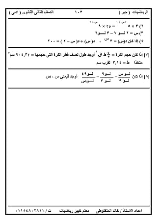 ‫اﻟﺮﯾﺎﺿﯿﺎت‬)‫ﺟﺒﺮ‬(‫اﻟﺜﺎﻧﻮى‬ ‫اﻟﺜﺎﻧﻰ‬ ‫اﻟﺼﻒ‬)‫ادﺑﻰ‬(
‫ـــــــــــــــــــــــــــــــــــــــــــــــــــــــــــــــــــــــــــــــــــ‬‫ـــــــــــــــــــــــــــــــــــــــــــــــــــــــــــــــــــ‬
‫ــــــــــــــــــــــــــــــــــــــــــــــــــــــــــــــــــــــــــــــــــــــــــــــــــــــــــــــــــــــــــــــــــــــــــــــــــــــ‬
‫اﻻﺳﺘﺎذ‬ ‫اﻋﺪاد‬/‫اﻟﻤﻨﻔﻠﻮطﻰ‬ ‫ﺧﺎﻟﺪ‬‫ت‬ ‫رﯾﺎﺿﯿﺎت‬ ‫ﺧﺒﯿﺮ‬ ‫ﻣﻌﻠﻢ‬/٠١١٥٤٨٠٢٨١١
١٠٣
٢(٣×٥
۲‫س‬+١
=۲٥×٩
‫س‬+١
٣(‫س‬=٢‫ﻟــــﻮ‬٧–٣‫ﻟـــــﻮ‬٢
٤(‫د‬ ‫ﻛﺎن‬ ‫إذا‬)‫س‬= (٣
‫س‬
،‫د‬)‫س‬+ (‫د‬)‫س‬–٢= (٢٠٠
‫ــــــــــــــــــــــــــــــــــــــــــــــــــــــــــــــــــــــــــــــــــــــــــــــــــــــــــــــــــــــــــ‬‫ــــــــــــــــــــــــــــ‬
]٧[‫اﻟﻜﺮة‬ ‫ﺣﺠﻢ‬ ‫ﻛﺎن‬ ‫إذا‬=$‫؛‬٣‫ط‬‫ﻧﻖ‬
٣
‫ﺣﺠﻤﮭﺎ‬ ‫اﻟﺘﻰ‬ ‫اﻟﻜﺮة‬ ‫ﻗﻄﺮ‬ ‫ﻧﺼﻒ‬ ‫طﻮل‬ ‫أوﺟﺪ‬=٩٠٤.٣۲‫ﺳﻢ‬٣
‫ط‬ ‫ﻣﺘﺨﺬا‬=٣.١٤‫ﺳﻢ‬ ‫ﻟﻘﺮب‬
‫ــــــــــــــــــــ‬‫ــــــــــــــــــــــــــــــــــــــــــــــــــــــــــــــــــــــــــــــــــــــــــــــــــــــــــــــــــــــــــــــــــ‬
]٨[‫ــــــــــــ‬ ‫ﻛﺎن‬ ‫إذا‬=‫ــــــــــــــ‬=‫ص‬ ، ‫س‬ ‫ﻗﯿﻤﺘﻰ‬ ‫أوﺟﺪ‬ ‫ــــــــــــــ‬
‫ــــــــــــــــــــــــــــــــــــــــــــ‬‫ــــــــــــــــــــــــــــــــــــــــــــــــــــــــــــــــــــــــــــــــــــــــــــــــــــــــــ‬
‫س‬ ‫ﻟـــﻮ‬
‫ﻟـــﻮ‬٥
‫ﻟـــﻮ‬٩
‫ﻟـــﻮ‬٣
‫ﻟـــﻮ‬٤٩
‫ﻟــــﻮص‬
 