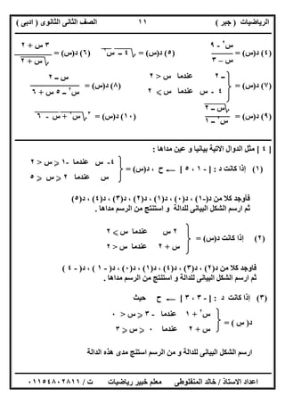 ‫اﻟﺮﯾﺎﺿﯿﺎت‬)‫ﺟﺒﺮ‬(‫اﻟﺜﺎﻧﻮى‬ ‫اﻟﺜﺎﻧﻰ‬ ‫اﻟﺼﻒ‬)‫ادﺑﻰ‬(
‫ـــــــــــــــــــــــــــــــــــــــــــــــــــــــــــــــــــــــــــــــــــ‬‫ـــــــــــــــــــــــــــــــــــــــــــــــــــــــــــــــــــ‬
‫ــــــــــــــــــــــــــــــــــــــــــــــــــــــــــــــــــــــــــــــــــــــــــــــــــــــــــــــــــــــــــــــــــــــــــــــــــــــ‬
‫اﻻﺳﺘﺎذ‬ ‫اﻋﺪاد‬/‫اﻟﻤﻨﻔﻠﻮطﻰ‬ ‫ﺧﺎﻟﺪ‬‫ت‬ ‫رﯾﺎﺿﯿﺎت‬ ‫ﺧﺒﯿﺮ‬ ‫ﻣﻌﻠﻢ‬/٠١١٥٤٨٠٢٨١١
١١
‫ــ‬٢‫س‬ ‫ﻋﻨﺪﻣﺎ‬>٢
٤‫س‬ ‫ﻋﻨﺪﻣﺎ‬ ‫س‬ ‫ـ‬X٢
)٤(‫د‬)‫س‬) = (٥(‫د‬)‫س‬= (‫؟‬٤‫ــ‬""‫س‬٢
"")٦(‫د‬)‫س‬= (
)٧(‫د‬)‫س‬) = (٨(‫د‬)‫س‬= (
)٩(‫د‬)‫س‬) = (١٠(‫د‬)‫س‬= (٣
‫؟‬‫س‬"
٢
+""‫س‬"-"٦"
‫ـــــــــــــــــــــــــــــــــــــــــــــــــــــــــــــــــــــــــــ‬‫ـــــــــــــــــــــــــــــــــــــــــــــــــــــــــــــــــــــــــــ‬
]٤[‫ﻣﺪاھﺎ‬ ‫ﻋﯿﻦ‬ ‫و‬ ‫ﺑﯿﺎﻧﯿﺎ‬ ‫اﻻﺗﯿﺔ‬ ‫اﻟﺪوال‬ ‫ﻣﺜﻞ‬:
)١(‫د‬ ‫ﻛﺎﻧﺖ‬ ‫إذا‬] :-١،٥[C‫د‬ ، ‫ح‬)‫س‬= (
‫د‬ ‫ﻣﻦ‬ ‫ﻛﻼ‬ ‫ﻓﺄوﺟﺪ‬)-١(‫د‬ ،)٠(‫د‬ ،)١(‫د‬ ،)٢(‫د‬ ،)٣(‫د‬ ،)٤(‫د‬ ،)٥(
‫ا‬ ‫ﺛﻢ‬‫ﻣﺪاھﺎ‬ ‫اﻟﺮﺳﻢ‬ ‫ﻣﻦ‬ ‫اﺳﺘﻨﺘﺞ‬ ‫و‬ ‫ﻟﻠﺪاﻟﺔ‬ ‫اﻟﺒﯿﺎﻧﻰ‬ ‫اﻟﺸﻜﻞ‬ ‫رﺳﻢ‬.
)٢(‫د‬ ‫ﻛﺎﻧﺖ‬ ‫إذا‬)‫س‬= (
‫د‬ ‫ﻣﻦ‬ ‫ﻛﻼ‬ ‫ﻓﺎوﺟﺪ‬)٢(‫د‬ ،)٣(‫د‬ ،)٤(‫د‬ ،)١(‫د‬ ،)٠(‫د‬ ،)-١(‫د‬ ،)-٤(
‫ﻣﺪاھﺎ‬ ‫اﻟﺮﺳﻢ‬ ‫ﻣﻦ‬ ‫اﺳﺘﻨﺘﺞ‬ ‫و‬ ‫ﻟﻠﺪاﻟﺔ‬ ‫اﻟﺒﯿﺎﻧﻰ‬ ‫اﻟﺸﻜﻞ‬ ‫ارﺳﻢ‬ ‫ﺛﻢ‬.
)٣(‫د‬ ‫ﻛﺎﻧﺖ‬ ‫إذا‬] :-٣،٣[C‫ﺣﯿﺚ‬ ‫ح‬
‫د‬)‫س‬= (
‫اﻟﺪاﻟﺔ‬ ‫ھﺬه‬ ‫ﻣﺪى‬ ‫اﺳﺘﻨﺞ‬ ‫اﻟﺮﺳﻢ‬ ‫ﻣﻦ‬ ‫و‬ ‫ﻟﻠﺪاﻟﺔ‬ ‫اﻟﺒﯿﺎﻧﻰ‬ ‫اﻟﺸﻜﻞ‬ ‫ارﺳﻢ‬
‫س‬٢
-٩
‫س‬–٣
٣‫س‬+٢
‫؟‬‫س‬"+"٢"
‫ــ‬ ‫س‬٢
‫س‬٢
‫ــ‬٥‫س‬+٦
‫؟‬‫ــ‬ ‫س‬"٢"
‫س‬٢
‫ــ‬١
٤-‫ﻋﻨﺪﻣﺎ‬ ‫س‬-١Y‫س‬>٢
‫ﻋﻨﺪﻣﺎ‬ ‫س‬٢Y‫س‬Y٥
٢‫س‬ ‫ﻋﻨﺪﻣﺎ‬ ‫س‬X٢
‫س‬+٢‫س‬ ‫ﻋﻨﺪﻣﺎ‬>٢
‫س‬٢
+١‫ﻋﻨﺪﻣﺎ‬-٣Y‫س‬>٠
‫س‬+٢‫ﻋﻨﺪﻣﺎ‬٠Y‫س‬Y٣
 