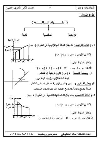 ‫اﻟﺮﯾﺎﺿﯿﺎت‬)‫ﺟﺒﺮ‬(‫اﻟﺜﺎﻧﻮى‬ ‫اﻟﺜﺎﻧﻰ‬ ‫اﻟﺼﻒ‬)‫ادﺑﻰ‬(
‫ـــــــــــــــــــــــــــــــــــــــــــــــــــــــــــــــــــــــــــــــــــ‬‫ـــــــــــــــــــــــــــــــــــــــــــــــــــــــــــــــــــ‬
‫ــــــــــــــــــــــــــــــــــــــــــــــــــــــــــــــــــــــــــــــــــــــــــــــــــــــــــــــــــــــــــــــــــــــــــــــــــــــ‬
‫اﻻﺳﺘﺎذ‬ ‫اﻋﺪاد‬/‫اﻟﻤﻨﻔﻠﻮطﻰ‬ ‫ﺧﺎﻟﺪ‬‫ت‬ ‫رﯾﺎﺿﯿﺎت‬ ‫ﺧﺒﯿﺮ‬ ‫ﻣﻌﻠﻢ‬/٠١١٥٤٨٠٢٨١١
١٢
‫اﻟﺪوال‬ ‫إطﺮاد‬:
)‫اﻟــﺪاﻟـــــــﺔ‬ ‫اطـــــــــﺮاد‬(
‫ﺗﺰاﯾﺪﯾﺔ‬‫ﺛﺎﺑﺘﺔ‬ ‫ﺗﻨﺎﻗﺼﯿﺔ‬
١-)‫اﻟﺘﺰاﯾﺪﯾﺔ‬ ‫اﻟﺪاﻟﺔ‬(‫اﻟﻔﺘﺮة‬ ‫ﻓﻰ‬ ‫ﺗﺰاﯾﺪﯾﺔ‬ ‫أﻧﮭﺎ‬ ‫ﻟﻠﺪاﻟﺔ‬ ‫ﯾﻘﺎل‬]‫ﺍ‬،‫ﺏ‬[
‫س‬ ‫ﻟﻜﻞ‬ ‫ﻛﺎن‬ ‫إذا‬١،‫س‬٢g]‫ﺍ‬،‫ﺏ‬[
‫اﻵﺗﻰ‬ ‫اﻟﺸﺮط‬ ‫ﯾﺘﺤﻘﻖ‬:
‫س‬ ‫ﻛﺎن‬ ‫إذا‬١<‫س‬٢‫د‬)‫س‬١(<‫د‬)‫س‬٢(
‫وﺑﺼﻔﺔ‬‫ﻋﺎﻣــــﺔ‬:‫د‬)‫س‬(‫ﻛﺎﻧﺖ‬ ‫إذا‬ ‫ﺗﺰاﯾﺪﯾﺔ‬ ‫ﺗﻜﻮن‬:
‫س‬ ‫ﻗﯿﻤﺔ‬ ‫ﺑﺈزدﯾﺎد‬ ‫ﺗﺘﺰاﯾﺪ‬ ‫اﻟﺪاﻟﺔ‬ ‫ﻗﯿﻤﺔ‬.
‫أﺧﺮى‬ ‫وﺑﻄﺮﯾﻘﺔ‬:‫د‬)‫س‬(‫ﻟﻤﻨﺤﻨﻰ‬ ‫اﻟﻤﻤﺎس‬ ‫ﻛﺎن‬ ‫إذا‬ ‫ﺗﺰاﯾﺪﯾﺔ‬ ‫ﺗﻜﻮن‬
‫اﻟﺴﯿﻨﺎت‬ ‫ﻟﻤﺤﻮر‬ ‫اﻟﻤﻮﺟﺐ‬ ‫اﻻﺗﺠﺎه‬ ‫ﻣﻊ‬ ‫ﺣﺎدة‬ ‫زاوﯾﺔ‬ ‫ﯾﺼﻨﻊ‬ ‫اﻟﺪاﻟﺔ‬.
٢-)‫اﻟﺘﻨﺎﻗ‬ ‫اﻟﺪاﻟﺔ‬‫ﺼﯿﺔ‬(‫اﻟﻔﺘﺮة‬ ‫ﻓﻰ‬ ‫ﺗﻨﺎﻗﺼﯿﺔ‬ ‫أﻧﮭﺎ‬ ‫ﻟﻠﺪاﻟﺔ‬ ‫ﯾﻘﺎل‬]‫ﺍ‬،‫ﺏ‬[
‫س‬ ‫ﻟﻜﻞ‬ ‫ﻛﺎن‬ ‫إذا‬١،‫س‬٢g]‫ﺍ‬،‫ﺏ‬[
‫اﻵﺗﻰ‬ ‫اﻟﺸﺮط‬ ‫ﯾﺘﺤﻘﻖ‬:
‫س‬ ‫ﻛﺎن‬ ‫إذا‬١<‫س‬٢‫د‬)‫س‬١(>‫د‬)‫س‬٢(
 