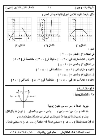 ‫اﻟﺮﯾﺎﺿﯿﺎت‬)‫ﺟﺒﺮ‬(‫اﻟﺜﺎﻧﻮى‬ ‫اﻟﺜﺎﻧﻰ‬ ‫اﻟﺼﻒ‬)‫ادﺑﻰ‬(
‫ـــــــــــــــــــــــــــــــــــــــــــــــــــــــــــــــــــــــــــــــــــ‬‫ـــــــــــــــــــــــــــــــــــــــــــــــــــــــــــــــــــ‬
‫ــــــــــــــــــــــــــــــــــــــــــــــــــــــــــــــــــــــــــــــــــــــــــــــــــــــــــــــــــــــــــــــــــــــــــــــــــــــ‬
‫اﻻﺳﺘﺎذ‬ ‫اﻋﺪاد‬/‫اﻟﻤﻨﻔﻠﻮطﻰ‬ ‫ﺧﺎﻟﺪ‬‫ت‬ ‫رﯾﺎﺿﯿﺎت‬ ‫ﺧﺒﯿﺮ‬ ‫ﻣﻌﻠﻢ‬/٠١١٥٤٨٠٢٨١١
١٤
‫ﻣﺜﺎل‬:‫اﻟﻤﺪى‬ ‫ذﻛﺮ‬ ‫ﻣﻊ‬ ‫اﻻﺗﯿﺔ‬ ‫اﻟﺪوال‬ ‫ﻣﻦ‬ ‫ﻛﻼ‬ ‫اطﺮاد‬ ‫اﺑﺤﺚ‬:
‫اﻟﺸﻜﻞ‬)١(‫اﻟﺸﻜﻞ‬)٢(‫اﻟﺸﻜﻞ‬)٣(
‫اﻟﺤﻞ‬:
‫اﻟﺸﻜﻞ‬ ‫ﻓﻰ‬)١: (‫اﻟﻤﺪى‬] =٠،٢[
‫اﻻطﺮاد‬:‫ﻓﻰ‬ ‫ﻣﺘﺰاﯾﺪة‬ ‫اﻟﺪاﻟﺔ‬]-٢،٠[‫ﻓﻰ‬ ‫ﺛﺎﺑﺘﺔ‬ ،]٠،٣[‫ﻓﻰ‬ ‫ﻣﺘﻨﺎﻗﺼﺔ‬ ،]٣،٥[
‫اﻟﺸﻜﻞ‬ ‫ﻓﻰ‬)٢: (‫اﻟﻤﺪى‬] =-٢،∞]
‫اﻻطﺮاد‬:‫ﻓﻰ‬ ‫ﻣﺘﺰاﯾﺪة‬]١،∞]‫ﻓﻰ‬ ‫ﻣﺘﻨﺎﻗﺼﺔ‬ ،[-∞،١[
‫اﻟﺸﻜﻞ‬ ‫ﻓﻰ‬)٣: (‫اﻟﻤﺪى‬[ =–∞،٣[
‫اﻻطﺮاد‬:‫ﻓﻰ‬ ‫ﻣﺘﺰاﯾﺪة‬ ‫اﻟﺪاﻟﺔ‬[-∞،٠[‫ﻓﻰ‬ ‫ﻣﺘﻨﺎﻗﺼﺔ‬ ،]٣،∞]‫ﻓ‬ ‫ﺛﺎﺑﺘﺔ‬ ،‫ﻰ‬]٠،٣[
‫ــــــــــــــــــــــــــــــــــــــــــــــــــــــــــــــــــــــــــــــــــــــــــــــــــــــــــــــــــــــــــــــــــــــــــــــــــــــ‬
*‫اﻟﺪاﻟــــﺔ‬ ‫ﻧﻮع‬:
‫أوﻻ‬:‫اﻟﺰوﺟﯿﺔ‬ ‫اﻟﺪاﻟﺔ‬:
‫ﺟﺒﺮﯾﺎ‬:‫د‬ ‫اﻟﺪاﻟﺔ‬:‫س‬←‫ص‬‫زوﺟﯿﺔ‬ ‫ﺗﻜﻮن‬
‫ﻛﺎﻧﺖ‬ ‫إذا‬:‫د‬)-‫س‬= (‫د‬)‫س‬(‫س‬،-‫س‬g‫اﻟﻤﺠﺎل‬.]‫اﻟﺮﻣﺰ‬‫ﻟﻜﻞ‬ ‫ﯾﻘﺎل‬[
‫ﺑﯿﺎﻧﯿﺎ‬:‫اﻟﺼﺎدات‬ ‫ﺣﻮل‬ ‫ﻣﺘﻤﺎﺛﻼ‬ ‫ﻟﮭﺎ‬ ‫اﻟﺒﯿﺎﻧﻰ‬ ‫اﻟﺸﻜﻞ‬ ‫ﻛﺎن‬ ‫إذا‬ ‫زوﺟﯿﺔ‬ ‫اﻟﺪاﻟﺔ‬ ‫ﺗﻜﻮن‬.
‫اﻟﻨﻘﻄﺔ‬ ‫ﻛﺎﻧﺖ‬ ‫ﻓﺈذا‬)‫س‬،‫ص‬(g‫اﻟﻨﻘﻄﺔ‬ ‫ﻓﺈن‬ ‫اﻟﺪاﻟﺔ‬ ‫ﻣﻨﺤﻨﻰ‬)-‫س‬،‫ص‬(g‫اﻟﺪاﻟﺔ‬ ‫ﻣﻨﺤﻨﻰ‬.
٥
٤
٣
٢
١
-١
-٢

-٢ -١ ٠ ١ ٢ ٣ ٤ ٥  -٢ -١ ٠ ١ ٢ ٣ ٤ ٥ 
٥
٤
٣
٢
١
-١
-٢

-٢ -١ ٠ ١ ٢ ٣ ٤ ٥ 
٥
٤
٣
٢
١
-١
-٢

 