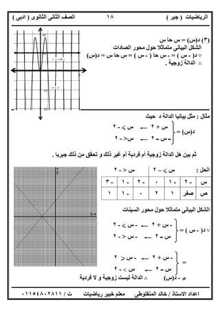 ‫اﻟﺮﯾﺎﺿﯿﺎت‬)‫ﺟﺒﺮ‬(‫اﻟﺜﺎﻧﻮى‬ ‫اﻟﺜﺎﻧﻰ‬ ‫اﻟﺼﻒ‬)‫ادﺑﻰ‬(
‫ـــــــــــــــــــــــــــــــــــــــــــــــــــــــــــــــــــــــــــــــــــ‬‫ـــــــــــــــــــــــــــــــــــــــــــــــــــــــــــــــــــ‬
‫ــــــــــــــــــــــــــــــــــــــــــــــــــــــــــــــــــــــــــــــــــــــــــــــــــــــــــــــــــــــــــــــــــــــــــــــــــــــ‬
‫اﻻﺳﺘﺎذ‬ ‫اﻋﺪاد‬/‫اﻟﻤﻨﻔﻠﻮطﻰ‬ ‫ﺧﺎﻟﺪ‬‫ت‬ ‫رﯾﺎﺿﯿﺎت‬ ‫ﺧﺒﯿﺮ‬ ‫ﻣﻌﻠﻢ‬/٠١١٥٤٨٠٢٨١١
١٨
)٣(‫د‬)‫س‬= (‫س‬ ‫ﺣﺎ‬ ‫س‬
‫اﻟﺼﺎدات‬ ‫ﻣﺤﻮر‬ ‫ﺣﻮل‬ ‫ﻣﺘﻤﺎﺛﻼ‬ ‫اﻟﺒﯿﺎﻧﻰ‬ ‫اﻟﺸﻜﻞ‬
A‫د‬)-‫س‬= (-‫ﺣﺎ‬ ‫س‬)-‫س‬= (‫س‬ ‫ﺣﺎ‬ ‫س‬=‫د‬)‫س‬(
B‫زوﺟﯿﺔ‬ ‫اﻟﺪاﻟﺔ‬.
‫ــــــــــــــــــــــــــــــــــــــــــــــ‬‫ــــــــــــــــــــــــــــــــــــــــــــــــــــــــــــــــــــــــــــــــــــــــــــــــــــــــ‬
‫ﻣﺜﺎل‬:‫ﺣﯿﺚ‬ ‫د‬ ‫اﻟﺪاﻟﺔ‬ ‫ﺑﯿﺎﻧﯿﺎ‬ ‫ﻣﺜﻞ‬
‫د‬)‫س‬= (
‫ﺟﺒﺮﯾﺎ‬ ‫ذﻟﻚ‬ ‫ﻣﻦ‬ ‫ﺗﺤﻘﻖ‬ ‫و‬ ‫ذﻟﻚ‬ ‫ﻏﯿﺮ‬ ‫أم‬ ‫ﻓﺮدﯾﺔ‬ ‫أم‬ ‫زوﺟﯿﺔ‬ ‫اﻟﺪاﻟﺔ‬ ‫ھﻞ‬ ‫ﺑﯿﻦ‬ ‫ﺛﻢ‬.
‫اﻟﺤﻞ‬:‫س‬X–٢‫س‬>-٢
‫اﻟﺴﯿﻨﺎت‬ ‫ﻣﺤﻮر‬ ‫ﺣﻮل‬ ‫ﻣﺘﻤﺎﺛﻼ‬ ‫اﻟﺒﯿﺎﻧﻰ‬ ‫اﻟﺸﻜﻞ‬
A‫د‬)-‫س‬= (
=
}-‫د‬)‫س‬(B‫ﻓﺮدﯾﺔ‬ ‫ﻻ‬ ‫و‬ ‫زوﺟﯿﺔ‬ ‫ﻟﯿﺴﺖ‬ ‫اﻟﺪاﻟﺔ‬
‫س‬-٢-١٠-٢-١-٣
‫ص‬‫ﺻﻔﺮ‬١٢٠-١١
‫س‬+٢C‫س‬X-٢
‫ــ‬ ‫س‬ ‫ــ‬٢C‫س‬>-٢
-‫س‬+٢C-‫س‬X-٢
‫ــ‬ ‫س‬٢C-‫س‬>-٢
-‫س‬+٢C-‫س‬Y٢
‫ــ‬ ‫س‬٢C‫س‬<-٢
 