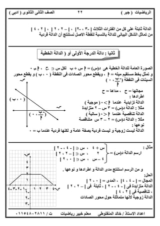 ‫اﻟﺮﯾﺎﺿﯿﺎت‬)‫ﺟﺒﺮ‬(‫اﻟﺜﺎﻧﻮى‬ ‫اﻟﺜﺎﻧﻰ‬ ‫اﻟﺼﻒ‬)‫ادﺑﻰ‬(
‫ـــــــــــــــــــــــــــــــــــــــــــــــــــــــــــــــــــــــــــــــــــ‬‫ـــــــــــــــــــــــــــــــــــــــــــــــــــــــــــــــــــ‬
‫ــــــــــــــــــــــــــــــــــــــــــــــــــــــــــــــــــــــــــــــــــــــــــــــــــــــــــــــــــــــــــــــــــــــــــــــــــــــ‬
‫اﻻﺳﺘﺎذ‬ ‫اﻋﺪاد‬/‫اﻟﻤﻨﻔﻠﻮطﻰ‬ ‫ﺧﺎﻟﺪ‬‫ت‬ ‫رﯾﺎﺿﯿﺎت‬ ‫ﺧﺒﯿﺮ‬ ‫ﻣﻌﻠﻢ‬/٠١١٥٤٨٠٢٨١١
٢٢
‫اﻟﺜﻼث‬ ‫اﻟﻔﺘﺮات‬ ‫ﻣﻦ‬ ‫ﻛﻞ‬ ‫ﻋﻠﻰ‬ ‫ﺛﺎﺑﺘﺔ‬ ‫اﻟﺪاﻟﺔ‬]-٣،-٢[،[–٢،٢]،]٢،٤[
‫ﻓﺮدﯾﺔ‬ ‫اﻟﺪاﻟﺔ‬ ‫أن‬ ‫ﻧﺴﺘﻨﺘﺞ‬ ‫اﻻﺻﻞ‬ ‫ﻟﻨﻘﻄﺔ‬ ‫ﺑﺎﻟﻨﺴﺒﺔ‬ ‫ﻟﻠﺪاﻟﺔ‬ ‫اﻟﺒﯿﺎﻧﻰ‬ ‫اﻟﺸﻜﻞ‬ ‫ﺗﻤﺎﺛﻞ‬ ‫ﻣﻦ‬
‫ــــــــــــــــــ‬‫ــــــــــــــــــــــــــــــــــــــــــــــــــــــــــــــــــــــــــــــــــــــــــــــــــــــــــــــــــــــــــــــــــــ‬
‫د‬ ‫ھﻰ‬ ‫اﻟﺨﻄﯿﺔ‬ ‫ﻟﻠﺪاﻟﺔ‬ ‫اﻟﻌﺎﻣﺔ‬ ‫اﻟﺼﻮرة‬)‫س‬= (‫ا‬‫س‬+‫س‬ ‫ﻟﻜﻞ‬ ‫ب‬g‫ﺣﺢ‬،‫ا‬}٠
‫ﻣﯿﻠﮫ‬ ‫ﻣﺴﺘﻘﯿﻢ‬ ‫ﺑﺨﻂ‬ ‫ﺗﻤﺜﻞ‬ ‫و‬=‫ا‬‫ﻣﺤﻮ‬ ‫وﯾﻘﻄﻊ‬ ،‫اﻟﻨﻘﻄﺔ‬ ‫ﻓﻰ‬ ‫اﻟﺼﺎدات‬ ‫ر‬)٠‫ب‬ ،(‫ﻣﺤﻮر‬ ‫ﯾﻘﻄﻊ‬ ‫و‬
‫اﻟﻨﻘﻄﺔ‬ ‫ﻓﻰ‬ ‫اﻟﺴﯿﻨﺎت‬)،٠(
‫ﻣﺠﺎﻟﮭﺎ‬=‫ﻣﺪاھﺎ‬ ، ‫ح‬=‫ح‬
‫اطﺮادھﺎ‬:
‫ﻋﻨﺪﻣﺎ‬ ‫ﺗﺰاﯾﺪﯾﺔ‬ ‫اﻟﺪاﻟﺔ‬‫ا‬<٠)‫ﻣﻮﺟﺒﺔ‬(
‫ﻣﺜﻼ‬:‫د‬ ‫اﻟﺪاﻟﺔ‬)‫س‬= (٣‫س‬–٢‫ﻣﺘﺰاﯾﺪة‬
‫ﻋﻨﺪﻣﺎ‬ ‫ﺗﻨﺎﻗﺼﯿﺔ‬ ‫اﻟﺪاﻟﺔ‬‫ا‬>٠)‫ﺳﺎﻟﺒﺔ‬(
‫ﻣﺜﻼ‬:‫د‬ ‫اﻟﺪاﻟﺔ‬)‫س‬= (٢–٣‫ﻣﺘﻨﺎﻗﺼﺔ‬ ‫س‬
‫ﻧﻮﻋﮭﺎ‬:
‫ب‬ ‫ﻋﻨﺪﻣﺎ‬ ‫ﻓﺮدﯾﺔ‬ ‫ﻟﻜﻨﮭﺎ‬ ‫و‬ ‫ﻋﺎﻣﺔ‬ ‫ﺑﺼﻔﺔ‬ ‫ﻓﺮدﯾﺔ‬ ‫ﻟﯿﺴﺖ‬ ‫و‬ ‫زوﺟﯿﺔ‬ ‫ﻟﯿﺴﺖ‬ ‫اﻟﺪاﻟﺔ‬=٠
‫ـــــــــــــــــــــــــــــــــــــــــــــــــــــــــــــــــــــــــــــــــــــــــــــــــــــــــــ‬‫ـــــــــــــــــــــــــــــــــــــــــــ‬
‫ﻣﺜﺎل‬:
‫د‬ ‫اﻟﺪاﻟﺔ‬ ‫ارﺳﻢ‬)‫س‬= (
‫ﻧﻮﻋﮭﺎ‬ ‫و‬ ‫اطﺮادھﺎ‬ ‫و‬ ‫اﻟﺪاﻟﺔ‬ ‫ﻣﺪى‬ ‫اﺳﺘﻨﺘﺞ‬ ‫اﻟﺮﺳﻢ‬ ‫ﻣﻦ‬ ‫و‬.
‫اﻟﺤﻞ‬:
‫اﻟﻤﺠﺎل‬] =-٤،٤[‫اﻟﻤﺪى‬ ،] =٠،٢[
‫ﻓﻰ‬ ‫ﻣﺘﺰاﯾﺪة‬ ‫اﻟﺪاﻟﺔ‬]-٤،-٢[‫ﻓﻰ‬ ‫ﺛﺎﺑﺘﺔ‬ ،[–٢،٢[
‫ﺗﻨﺎﻗﺼﯿﺔ‬ ،‫ﻓﻰ‬[٢،٤[
‫اﻟﺼﺎدات‬ ‫ﻣﺤﻮر‬ ‫ﺣﻮل‬ ‫ﻣﺘﻤﺎﺛﻠﺔ‬ ‫ﻻﻧﮭﺎ‬ ‫زوﺟﯿﺔ‬ ‫اﻟﺪاﻟﺔ‬
‫ﺛﺎﻧﯿﺎ‬:‫أو‬ ‫اﻷوﻟﻰ‬ ‫اﻟﺪرﺟﺔ‬ ‫داﻟﺔ‬)‫اﻟﺨﻄﯿﺔ‬ ‫اﻟﺪاﻟﺔ‬
(
-‫ب‬
‫ا‬
)٠‫ب‬ ،(
)،٠(
-‫ب‬
‫ا‬
‫ﺳﺺ‬
‫ﺳﺲ‬
‫س‬+٤‫س‬ ،g]-٤،-٢[
٢‫س‬ ،g[–٢،٢[
٤–‫س‬ ، ‫س‬g]٠،٢[
-٤ -٣ -٢ -١ ١ ٢ ٣ ٤
٤
٣
٢
١
-١
-٢
-٣

 