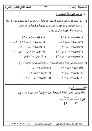‫اﻟﺮﯾﺎﺿﯿﺎت‬)‫ﺟﺒﺮ‬(‫اﻟﺜﺎﻧﻮى‬ ‫اﻟﺜﺎﻧﻰ‬ ‫اﻟﺼﻒ‬)‫ادﺑﻰ‬(
‫ـــــــــــــــــــــــــــــــــــــــــــــــــــــــــــــــــــــــــــــــــــ‬‫ـــــــــــــــــــــــــــــــــــــــــــــــــــــــــــــــــــ‬
‫ــــــــــــــــــــــــــــــــــــــــــــــــــــــــــــــــــــــــــــــــــــــــــــــــــــــــــــــــــــــــــــــــــــــــــــــــــــــ‬
‫اﻻﺳﺘﺎذ‬ ‫اﻋﺪاد‬/‫اﻟﻤﻨﻔﻠﻮطﻰ‬ ‫ﺧﺎﻟﺪ‬‫ت‬ ‫رﯾﺎﺿﯿﺎت‬ ‫ﺧﺒﯿﺮ‬ ‫ﻣﻌﻠﻢ‬/٠١١٥٤٨٠٢٨١١
٣٢
‫ﺗﺪرﯾﺐ‬‫اﻟﻤﻘﯿﺎس‬ ‫داﻟﺔ‬ ‫ﻋﻠﻰ‬:
]١[‫داﻟﺔ‬ ‫ﻛﻞ‬ ‫ﻣﺪى‬ ‫و‬ ‫ﻣﺠﺎل‬ ‫أوﺟﺪ‬ ‫اﻟﺮﺳﻢ‬ ‫ﻣﻦ‬ ‫و‬ ‫اﻻﺗﯿﺔ‬ ‫ﺑﺎﻟﻘﻮاﻋﺪ‬ ‫اﻟﻤﻌﺮﻓﺔ‬ ‫اﻟﺪوال‬ ‫ﻣﻦ‬ ‫ﻛﻼ‬ ‫ﺑﯿﺎﻧﯿﺎ‬ ‫ﻣﺜﻞ‬
‫ذﻟﻚ‬ ‫ﻏﯿﺮ‬ ‫أو‬ ‫ﻓﺮدﯾﺔ‬ ‫أو‬ ‫زوﺟﯿﺔ‬ ‫ﻛﻮﻧﮭﺎ‬ ‫ﺣﯿﺚ‬ ‫ﻣﻦ‬ ‫ﻧﻮﻋﮭﺎ‬ ‫و‬ ‫اطﺮادھﺎ‬ ‫اﺑﺤﺚ‬ ‫و‬.
‫وﺟﺪ‬ ‫إن‬ ‫اﻟﺘﻤﺎﺛﻞ‬ ‫ﻣﺤﻮر‬ ‫ﻣﻌﺎدﻟﺔ‬ ‫اذﻛﺮ‬ ‫و‬.
)١(‫د‬)‫س‬= (|‫س‬|+٤)٢(‫د‬)‫س‬= (|‫س‬–٣|
)٣(‫ر‬)‫س‬= (|‫س‬|+‫س‬)٤(‫ر‬)‫س‬= (|٢‫س‬+٣|+٣‫س‬–١
)٥(‫د‬)‫س‬= (|‫س‬+٣|)٦(‫د‬)‫س‬= (|‫س‬–٢|+٣
)٧(‫د‬)‫س‬= (١‫ــ‬|‫س‬–٢|)٨(‫د‬)‫س‬= (|٤‫س‬–٢‫س‬|‫ــ‬٣
)٩(‫د‬)‫س‬= (‫ــ‬ ‫س‬|‫ــ‬ ‫س‬٣|)١٠(‫د‬)‫س‬= (٢‫ــ‬|‫س‬|
]٢[‫د‬ ‫ﺣﯿﺚ‬ ‫د‬ ‫اﻟﺪاﻟﺔ‬ ‫ﻣﻨﺤﻨﻰ‬ ‫اﺳﺘﺨﺪم‬)‫س‬= (|‫س‬|‫ع‬ ، ‫ر‬ ‫اﻟﺪاﻟﺘﯿﻦ‬ ‫ﻣﻦ‬ ‫ﻛﻞ‬ ‫ﻟﺘﻤﺜﯿﻞ‬:
)‫أ‬(‫ر‬)‫س‬= (|‫س‬+٤|)‫ب‬(‫ع‬)‫س‬= (|‫س‬–٢|
)‫ﺣـ‬(‫ر‬)‫س‬= (|‫س‬|-٥)‫ء‬(‫ع‬)‫س‬= (|‫س‬|+٦
)‫ھـ‬(‫ر‬)‫س‬(=|‫س‬+٣|-١)‫و‬(‫ع‬)‫س‬= (|‫س‬–٢|+٤
‫ــــــــــــــــــــــــــــــــــــــــــــــــــــــــــــــــــــــــــــــــــــــــــــــــــــــــــــــــــــــــــــ‬‫ـــــــــــــــــــ‬‫ــــــ‬‫ـ‬
*‫ﺗﺬﻛ‬‫ـــــــــ‬‫أن‬ ‫ﺮ‬:
‫اﻟﺪاﻟﺔ‬ ‫ﻣﻨﺤﻨﻰ‬ ‫رأس‬ ‫ﻧﻘﻄﺔ‬‫اﻟﺘﺮﺑﯿﻌﯿﺔ‬‫ص‬=‫ﺍ‬‫س‬٢
+‫س‬ ‫ب‬+، ‫ﺣـ‬‫ﺍ‬}٠
‫ﻰ‬‫ﻫ‬‫ھﻰ‬)‫د‬ ،(( )
-‫ﺏ‬
٢‫ﺍ‬
-‫ﺏ‬
٢‫ﺍ‬
 
