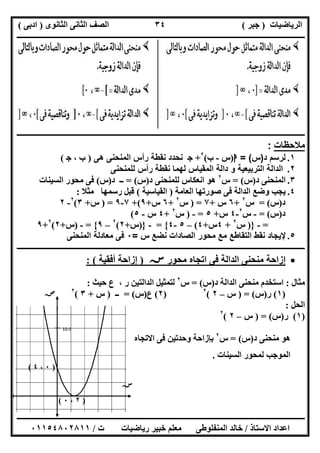 ‫اﻟﺮﯾﺎﺿﯿﺎت‬)‫ﺟﺒﺮ‬(‫اﻟﺜﺎﻧﻮى‬ ‫اﻟﺜﺎﻧﻰ‬ ‫اﻟﺼﻒ‬)‫ادﺑﻰ‬(
‫ـــــــــــــــــــــــــــــــــــــــــــــــــــــــــــــــــــــــــــــــــــ‬‫ـــــــــــــــــــــــــــــــــــــــــــــــــــــــــــــــــــ‬
‫ــــــــــــــــــــــــــــــــــــــــــــــــــــــــــــــــــــــــــــــــــــــــــــــــــــــــــــــــــــــــــــــــــــــــــــــــــــــ‬
‫اﻻﺳﺘﺎذ‬ ‫اﻋﺪاد‬/‫اﻟﻤﻨﻔﻠﻮطﻰ‬ ‫ﺧﺎﻟﺪ‬‫ت‬ ‫رﯾﺎﺿﯿﺎت‬ ‫ﺧﺒﯿﺮ‬ ‫ﻣﻌﻠﻢ‬/٠١١٥٤٨٠٢٨١١
٣٤
‫ــــــــــــــــــــــــــــــــــــــــــــــــــــــــــــــــــــــــــــــــــــــــــــــــــــــــــــــــــــــــــــــــــــــ‬‫ـــــــــــــــ‬‫ـ‬
‫ﻣﻼﺣﻈﺎت‬:
١.‫د‬ ‫ﻟرﺳم‬)‫س‬= (‫ا‬)‫س‬-‫ب‬(٢
+‫ﺟ‬‫ﻧﺣدد‬‫ھﻰ‬ ‫اﻟﻣﻧﺣﻧﻰ‬ ‫رأس‬ ‫ﻧﻘطﺔ‬)، ‫ب‬‫ﺟ‬(
٢.‫اﻟداﻟﺔ‬‫ﻟﻠﻣﻧﺣﻧﻰ‬ ‫رأس‬ ‫ﻧﻘطﺔ‬ ‫ﻟﮭﻣﺎ‬ ‫اﻟﻣﻘﯾﺎس‬ ‫داﻟﺔ‬ ‫و‬ ‫اﻟﺗرﺑﯾﻌﯾﺔ‬
٣.‫د‬ ‫اﻟﻤﻨﺤﻨﻰ‬)‫س‬= (‫س‬٢
‫د‬ ‫ﻟﻠﻤﻨﺤﻨﻰ‬ ‫اﻧﻌﻜﺎس‬ ‫ھﻮ‬)‫س‬= (‫د‬ ‫ــ‬)‫س‬(‫اﻟﺴﯿﻨﺎت‬ ‫ﻣﺤﻮر‬ ‫ﻓﻰ‬
٤.‫اﻟﻌﺎﻣﺔ‬ ‫ﺻﻮرﺗﮭﺎ‬ ‫ﻓﻰ‬ ‫اﻟﺪاﻟﺔ‬ ‫وﺿﻊ‬ ‫ﯾﺠﺐ‬)‫اﻟﻘﯿﺎﺳﯿﺔ‬(‫ﻣﺜﻼ‬ ‫رﺳﻤﮭﺎ‬ ‫ﻗﺒﻞ‬:
‫د‬)‫س‬= (‫س‬٢
+٦‫س‬+٧) =‫س‬٢
+٦‫س‬+٩+(٧-٩) =‫س‬+٣(٢
-٢
‫د‬)‫س‬= (-‫س‬٢
-٤‫س‬+٥=-)‫س‬٢
+٤‫س‬-٥(
=-})‫س‬٢
+٤‫س‬+٤(–٥-٤{=-})‫س‬+٢(٢
–٩{=-)‫س‬+٢(٢
+٩
٥.‫س‬ ‫ﻧﺿﻊ‬ ‫اﻟﺻﺎدات‬ ‫ﻣﺣور‬ ‫ﻣﻊ‬ ‫اﻟﺗﻘﺎطﻊ‬ ‫ﻧﻘط‬ ‫ﻹﯾﺟﺎد‬=٠‫اﻟﻣﻧﺣﻧﻰ‬ ‫ﻣﻌﺎدﻟﺔ‬ ‫ﻓﻰ‬
‫ــــــــــــ‬‫ــــــــــــــــــــــــــــــــــــــــــــــــــــــــــــــــــــــــــــــــــــــــــــــــــــ‬‫ــــــــــــــــــــــــــــــــــــــ‬
‫ﻣﺤﻮر‬ ‫اﺗﺠﺎه‬ ‫ﻓﻰ‬ ‫اﻟﺪاﻟﺔ‬ ‫ﻣﻨﺤﻨﻰ‬ ‫إزاﺣﺔ‬‫ﺳﺲ‬)‫أﻓﻘﯿﺔ‬ ‫إزاﺣﺔ‬: (
‫ﻣﺜﺎل‬:‫د‬ ‫اﻟﺪاﻟﺔ‬ ‫ﻣﻨﺤﻨﻰ‬ ‫اﺳﺘﺨﺪم‬)‫س‬= (‫س‬٢
‫ﺣﯿﺚ‬ ‫ع‬ ، ‫ر‬ ‫اﻟﺪاﻟﺘﯿﻦ‬ ‫ﻟﺘﻤﺜﯿﻞ‬:
)١(‫ر‬)‫س‬) = (‫س‬–٢(٢
)٢(‫ع‬)‫س‬= (‫ــ‬)‫س‬+٣(٢
‫اﻟﺤﻞ‬:
)١(‫ر‬)‫س‬) = (‫س‬–٢(٢
‫ﻣﻨﺤﻨﻰ‬ ‫ھﻮ‬‫د‬)‫س‬= (‫س‬٢
‫اﻻﺗﺠﺎه‬ ‫ﻓﻰ‬ ‫وﺣﺪﺗﯿﻦ‬ ‫ﺑﺈزاﺣﺔ‬
‫اﻟﺴﯿﻨﺎت‬ ‫ﻟﻤﺤﻮر‬ ‫اﻟﻤﻮﺟﺐ‬.
‫ﺳﺺ‬
)٢،٠(
)٠،٤(
‫ﺳﺲ‬
 