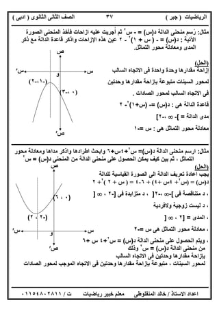 ‫اﻟﺮﯾﺎﺿﯿﺎت‬)‫ﺟﺒﺮ‬(‫اﻟﺜﺎﻧﻮى‬ ‫اﻟﺜﺎﻧﻰ‬ ‫اﻟﺼﻒ‬)‫ادﺑﻰ‬(
‫ـــــــــــــــــــــــــــــــــــــــــــــــــــــــــــــــــــــــــــــــــــ‬‫ـــــــــــــــــــــــــــــــــــــــــــــــــــــــــــــــــــ‬
‫ــــــــــــــــــــــــــــــــــــــــــــــــــــــــــــــــــــــــــــــــــــــــــــــــــــــــــــــــــــــــــــــــــــــــــــــــــــــ‬
‫اﻻﺳﺘﺎذ‬ ‫اﻋﺪاد‬/‫اﻟﻤﻨﻔﻠﻮطﻰ‬ ‫ﺧﺎﻟﺪ‬‫ت‬ ‫رﯾﺎﺿﯿﺎت‬ ‫ﺧﺒﯿﺮ‬ ‫ﻣﻌﻠﻢ‬/٠١١٥٤٨٠٢٨١١
٣٧
‫ﻣﺛﺎل‬:‫د‬ ‫اﻟداﻟﺔ‬ ‫ﻣﻧﺣﻧﻰ‬ ‫رﺳم‬ُ)‫س‬= (-‫س‬٢
‫اﻟﻣﻧﺣﻧﻰ‬ ‫ﻓﺄﺧذ‬ ‫ازاﺣﺎت‬ ‫ﻋﻠﯾﮫ‬ ‫أﺟرﯾت‬ ‫ﺛم‬ُ‫اﻟﺻورة‬
‫اﻵﺗﯾﺔ‬:‫د‬)‫س‬= (-)‫س‬+١(٢
-٢‫ذﻛر‬ ‫ﻣﻊ‬ ‫اﻟداﻟﺔ‬ ‫ﻗﺎﻋدة‬ ‫واذﻛر‬ ‫اﻹزاﺣﺎت‬ ‫ھذه‬ ‫ﻋﯾن‬
‫اﻟﺗﻣﺎﺛل‬ ‫ﻣﺣور‬ ‫وﻣﻌﺎدﻟﺔ‬ ‫اﻟﻣدى‬.
)‫اﻟﺤﻞ‬(
‫اﻟﺳﺎﻟب‬ ‫اﻻﺗﺟﺎه‬ ‫ﻓﻰ‬ ‫واﺣدة‬ ‫وﺣدة‬ ‫ﻣﻘدارھﺎ‬ ‫إزاﺣﺔ‬
‫ﺑﺈزاﺣﺔ‬ ‫ﻣﺗﺑوﻋﺔ‬ ‫اﻟﺳﯾﻧﺎت‬ ‫ﻟﻣﺣور‬‫وﺣدﺗﯾن‬ ‫ﻣﻘدارھﺎ‬
‫اﻻﺗﺟﺎه‬ ‫ﻓﻰ‬‫اﻟﺻﺎدات‬ ‫ﻟﻣﺣور‬ ‫اﻟﺳﺎﻟب‬.
‫ھﻰ‬ ‫اﻟداﻟﺔ‬ ‫ﻗﺎﻋدة‬:‫د‬)‫س‬= (-)‫س‬+١(٢
-٢
‫اﻟداﻟﺔ‬ ‫ﻣدى‬[ =-،-٢[
‫ھﻰ‬ ‫اﻟﺗﻣﺎﺛل‬ ‫ﻣﺣور‬ ‫ﻣﻌﺎدﻟﺔ‬:‫س‬=-١
‫ـــــــــــــــــــــــــــــــــــــ‬‫ــــــــــــــــــــــــــــــــــــــــــــــــــــــــــــــــــــــــــــــــــ‬‫ـــــــــــــــــــــــــــــــ‬
‫ﻣﺛﺎل‬:‫د‬ ‫اﻟداﻟﺔ‬ ‫ﻣﻧﺣﻧﻰ‬ ‫ارﺳم‬)‫س‬(=‫س‬٢
+٤‫س‬+٦‫وا‬‫وﻣﻌﺎدﻟﺔ‬ ‫ﻣداھﺎ‬ ‫واذﻛر‬ ‫اطرادھﺎ‬ ‫ﺑﺣث‬‫ﻣﺣور‬
‫اﻟ‬ ‫ﻣن‬ ‫اﻟداﻟﺔ‬ ‫ﻣﻧﺣﻧﻰ‬ ‫ﻋﻠﻰ‬ ‫اﻟﺣﺻول‬ ‫ﯾﻣﻛن‬ ‫ﻛﯾف‬ ‫ﺑﯾن‬ ‫ﺛم‬ ، ‫اﻟﺗﻣﺎﺛل‬‫د‬ ‫ﻣﻧﺣﻧﻰ‬)‫س‬= (‫س‬٢
)‫اﻟﺤﻞ‬(
‫ﻟﻠداﻟﺔ‬ ‫اﻟﻘﯾﺎﺳﯾﺔ‬ ‫اﻟﺻورة‬ ‫اﻟﻰ‬ ‫اﻟداﻟﺔ‬ ‫ﺗﻌرﯾف‬ ‫اﻋﺎدة‬ ‫ﯾﺟب‬
‫د‬)‫س‬) = (‫س‬٢
+٤‫س‬+٤(+٦-٤) =‫س‬+٢(٢
+٢
‫ﻓﻰ‬ ‫ﻣﺗﻧﺎﻗﺻﺔ‬ ‫د‬ ،[-،-٢]،‫ﻓﻰ‬ ‫ﻣﺗزاﯾدة‬ ‫د‬]-٢،]
‫وﻻﻓردﯾﺔ‬ ‫زوﺟﯾﺔ‬ ‫ﻟﯾﺳت‬ ‫د‬ ،
‫اﻟﻣدى‬ ،] =٢،]
‫س‬ ‫ھﻰ‬ ‫اﻟﺗﻣﺎﺛل‬ ‫ﻣﺣور‬ ‫ﻣﻌﺎدﻟﺔ‬ ،=-٢
‫ﻋﻠﻰ‬ ‫اﻟﺣﺻول‬ ‫وﯾﺗم‬ ،‫د‬ ‫اﻟداﻟﺔ‬ ‫ﻣﻧﺣﻧﻰ‬)‫س‬= (‫س‬٢
+٤‫س‬+٦
‫د‬ ‫اﻟداﻟﺔ‬ ‫ﻣﻧﺣﻧﻰ‬ ‫ﻣن‬)‫س‬= (‫س‬٢
‫وذﻟك‬
‫اﻟﺳﺎﻟب‬ ‫اﻻﺗﺟﺎه‬ ‫ﻓﻰ‬ ‫وﺣدﺗﯾن‬ ‫ﻣﻘدارھﺎ‬ ‫ﺑﺈزاﺣﺔ‬
‫اﻟﺻﺎدات‬ ‫ﻟﻣﺣور‬ ‫اﻟﻣوﺟب‬ ‫اﻻﺗﺟﺎه‬ ‫ﻓﻰ‬ ‫وﺣدﺗﯾن‬ ‫ﻣﻘدارھﺎ‬ ‫ﺑﺈزاﺣﺔ‬ ‫ﻣﺗﺑوﻋﺔ‬ ، ‫اﻟﺳﯾﻧﺎت‬ ‫ﻟﻣﺣور‬
‫س‬
‫ص‬
)-١،-٢(
)٠،-٣(
‫س‬′
‫ص‬′
‫و‬
‫س‬
‫ص‬
)-٢،٢(
)٠،٦(
‫و‬‫س‬′
‫ص‬′
 
