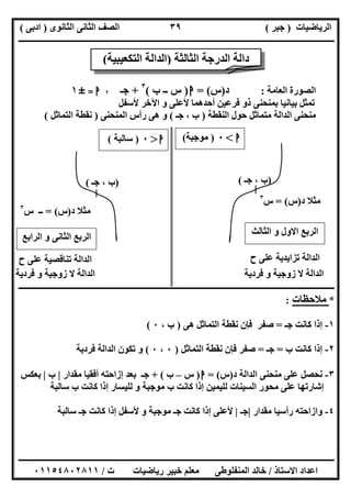 ‫اﻟﺮﯾﺎﺿﯿﺎت‬)‫ﺟﺒﺮ‬(‫اﻟﺜﺎﻧﻮى‬ ‫اﻟﺜﺎﻧﻰ‬ ‫اﻟﺼﻒ‬)‫ادﺑﻰ‬(
‫ـــــــــــــــــــــــــــــــــــــــــــــــــــــــــــــــــــــــــــــــــــ‬‫ـــــــــــــــــــــــــــــــــــــــــــــــــــــــــــــــــــ‬
‫ــــــــــــــــــــــــــــــــــــــــــــــــــــــــــــــــــــــــــــــــــــــــــــــــــــــــــــــــــــــــــــــــــــــــــــــــــــــ‬
‫اﻻﺳﺘﺎذ‬ ‫اﻋﺪاد‬/‫اﻟﻤﻨﻔﻠﻮطﻰ‬ ‫ﺧﺎﻟﺪ‬‫ت‬ ‫رﯾﺎﺿﯿﺎت‬ ‫ﺧﺒﯿﺮ‬ ‫ﻣﻌﻠﻢ‬/٠١١٥٤٨٠٢٨١١
٣٩
‫اﻟﻌﺎﻣﺔ‬ ‫اﻟﺼﻮرة‬:‫د‬)‫س‬= (‫ا‬)‫ب‬ ‫ــ‬ ‫س‬(٣
+‫ﺟـ‬،‫ا‬=±١
‫ﻷﺳﻔﻞ‬ ‫اﻵﺧﺮ‬ ‫و‬ ‫ﻷﻋﻠﻰ‬ ‫أﺣﺪھﻤﺎ‬ ‫ﻓﺮﻋﯿﻦ‬ ‫ذو‬ ‫ﺑﻤﻨﺤﻨﻰ‬ ‫ﺑﯿﺎﻧﯿﺎ‬ ‫ﺗﻤﺜﻞ‬
‫اﻟﻨﻘﻄ‬ ‫ﺣﻮل‬ ‫ﻣﺘﻤﺎﺛﻞ‬ ‫اﻟﺪاﻟﺔ‬ ‫ﻣﻨﺤﻨﻰ‬‫ﺔ‬)‫ﺟـ‬ ، ‫ب‬(‫اﻟﻤﻨﺤﻨﻰ‬ ‫رأس‬ ‫ھﻰ‬ ‫و‬)‫اﻟﺘﻤﺎﺛﻞ‬ ‫ﻧﻘﻄﺔ‬(
‫ــــــــــــــــــــــــــــــــــــــــــــــــــــــــــــــــــــــــــــــــــــــــــــــــــــــــــــــــــــــــــــــــــــــــــــــــــــــ‬
*‫ﻣﻼﺣﻈﺎت‬:
١-‫ﺟـ‬ ‫ﻛﺎﻧﺖ‬ ‫إذا‬=‫ﻧﻘﻄ‬ ‫ﻓﺈن‬ ‫ﺻﻔﺮ‬‫ھﻰ‬ ‫اﻟﺘﻤﺎﺛﻞ‬ ‫ﺔ‬)، ‫ب‬٠(
٢-‫ب‬ ‫ﻛﺎﻧﺖ‬ ‫إذا‬=‫ﺟـ‬=‫اﻟﺘﻤﺎﺛﻞ‬ ‫ﻧﻘﻄﺔ‬ ‫ﻓﺈن‬ ‫ﺻﻔﺮ‬)٠،٠(‫ﻓﺮدﯾﺔ‬ ‫اﻟﺪاﻟﺔ‬ ‫ﺗﻜﻮن‬ ‫و‬
٣-‫د‬ ‫اﻟﺪاﻟﺔ‬ ‫ﻣﻨﺤﻨﻰ‬ ‫ﻋﻠﻰ‬ ‫ﻧﺤﺼﻞ‬)‫س‬= (‫ا‬)‫س‬–‫ب‬+ (‫ﻣﻘﺪار‬ ‫أﻓﻘﯿﺎ‬ ‫إزاﺣﺘﮫ‬ ‫ﺑﻌﺪ‬ ‫ﺟـ‬|‫ب‬|‫ﺑﻌﻜﺲ‬
‫ب‬ ‫ﻛﺎﻧﺖ‬ ‫إذا‬ ‫ﻟﻠﯿﺴﺎر‬ ‫و‬ ‫ﻣﻮﺟﺒﺔ‬ ‫ب‬ ‫ﻛﺎﻧﺖ‬ ‫إذا‬ ‫ﻟﻠﯿﻤﯿﻦ‬ ‫اﻟﺴﯿﻨﺎت‬ ‫ﻣﺤﻮر‬ ‫ﻋﻠﻰ‬ ‫إﺷﺎرﺗﮭﺎ‬‫ﺳﺎﻟﺒﺔ‬
٤-‫ﻣﻘﺪار‬ ‫رأﺳﯿﺎ‬ ‫وازاﺣﺘﮫ‬|‫ﺟـ‬|‫ﺳﺎﻟﺒﺔ‬ ‫ﺟـ‬ ‫ﻛﺎﻧﺖ‬ ‫إذا‬ ‫ﻷﺳﻔﻞ‬ ‫و‬ ‫ﻣﻮﺟﺒﺔ‬ ‫ﺟـ‬ ‫ﻛﺎﻧﺖ‬ ‫إذا‬ ‫ﻷﻋﻠﻰ‬
‫ا‬<٠)‫ﻣﻮﺟﺒﺔ‬(
)‫ﺟـ‬ ، ‫ب‬()‫ﺟـ‬ ، ‫ب‬(
‫ا‬>٠)‫ﺳﺎﻟﺒﺔ‬(
‫اﻟ‬ ‫و‬ ‫اﻻول‬ ‫اﻟﺮﺑﻊ‬‫ﺜﺎﻟﺚ‬
‫اﻟﺮاﺑﻊ‬ ‫و‬ ‫اﻟﺜﺎﻧﻰ‬ ‫اﻟﺮﺑﻊ‬
‫ح‬ ‫ﻋﻠﻰ‬ ‫ﺗﺰاﯾﺪﯾﺔ‬ ‫اﻟﺪاﻟﺔ‬‫ح‬ ‫ﻋﻠﻰ‬ ‫ﺗﻨﺎﻗﺼﯿﺔ‬ ‫اﻟﺪاﻟﺔ‬
‫ﻓﺮدﯾﺔ‬ ‫و‬ ‫زوﺟﯿﺔ‬ ‫ﻻ‬ ‫اﻟﺪاﻟﺔ‬‫ﻓﺮدﯾﺔ‬ ‫و‬ ‫زوﺟﯿﺔ‬ ‫ﻻ‬ ‫اﻟﺪاﻟﺔ‬
‫اﻟﺜﺎﻟﺜﺔ‬ ‫اﻟﺪرﺟﺔ‬ ‫داﻟﺔ‬)‫اﻟﺘﻜﻌﯿﺒﯿﺔ‬ ‫اﻟﺪاﻟﺔ‬(
‫د‬ ‫ﻣﺜﻼ‬)‫س‬= (‫س‬٣
‫د‬ ‫ﻣﺜﻼ‬)‫س‬= (‫س‬ ‫ــ‬٣
 