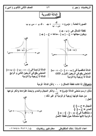 ‫اﻟﺮﯾﺎﺿﯿﺎت‬)‫ﺟﺒﺮ‬(‫اﻟﺜﺎﻧﻮى‬ ‫اﻟﺜﺎﻧﻰ‬ ‫اﻟﺼﻒ‬)‫ادﺑﻰ‬(
‫ـــــــــــــــــــــــــــــــــــــــــــــــــــــــــــــــــــــــــــــــــــ‬‫ـــــــــــــــــــــــــــــــــــــــــــــــــــــــــــــــــــ‬
‫ــــــــــــــــــــــــــــــــــــــــــــــــــــــــــــــــــــــــــــــــــــــــــــــــــــــــــــــــــــــــــــــــــــــــــــــــــــــ‬
‫اﻻﺳﺘﺎذ‬ ‫اﻋﺪاد‬/‫اﻟﻤﻨﻔﻠﻮطﻰ‬ ‫ﺧﺎﻟﺪ‬‫ت‬ ‫رﯾﺎﺿﯿﺎت‬ ‫ﺧﺒﯿﺮ‬ ‫ﻣﻌﻠﻢ‬/٠١١٥٤٨٠٢٨١١
٤٢
‫اﻟﻌﺎﻣﺔ‬ ‫اﻟﺼﻮرة‬:‫د‬)‫س‬+ = (‫ك‬ ، ‫ﺟـ‬}٠‫س‬ ،}‫ب‬
‫ھﻰ‬ ‫اﻟﺘﻤﺎﺛﻞ‬ ‫ﻧﻘﻄﺔ‬)‫ﺟـ‬ ، ‫ب‬(
‫ﻣﺠﺎﻟﮭﺎ‬ ‫وﯾﻜﻮن‬=‫ح‬–}‫ب‬{‫ﻣﺪاھﺎ‬ ،=‫ح‬–}‫ﺟـ‬{
‫ﻣﻠﺤﻮظﺔ‬:‫اﻟﺘﻤﺎﺛﻞ‬ ‫ﻧﻘﻄﺔ‬ ‫ﻛﺎﻧﺖ‬ ‫إذا‬)٠،٠(‫ﻓﺮدﯾﺔ‬ ‫اﻟﺪاﻟﺔ‬ ‫ﻓﺄن‬
‫ــــــــــــــــــــــــــــــــــــــــــــــــــــــــــــــــــــــــــــــــــــــــــــــــــــــــــــــــــــــــــــــــــــــــــــــــــــــ‬
‫ﻣﺛﺎل‬:‫د‬ ‫اﻟداﻟﺔ‬ ‫ﻣﻧﺣﻧﻰ‬ ‫ارﺳم‬)‫س‬= (‫ﻧوﻋﮭﺎ‬ ‫واذﻛر‬ ‫اطرادھﺎ‬ ‫واﺑﺣث‬ ‫واﻟﻣدى‬ ‫اﻟﻣﺟﺎل‬ ‫واذﻛر‬
‫ذﻟك‬ ‫ﻏﯾر‬ ‫أو‬ ‫ﻓردﯾﺔ‬ ‫أو‬ ‫زوﺟﯾﺔ‬ ‫ﻛوﻧﮭﺎ‬ ‫ﺣﯾث‬ ‫ﻣن‬:
‫اﻟﺣل‬:
‫اﻟﻣﺟﺎل‬=‫ح‬–}٠{
‫اﻟﻣدى‬=‫ح‬–}٠{
‫ﻓﻰ‬ ‫ﻣﺗﻧﺎﻗﺻﺔ‬ ‫د‬[-،٠]،[٠،]
‫اﻷﺻل‬ ‫ﻧﻘطﺔ‬ ‫ﺣول‬ ‫ﻣﺗﻣﺎﺛﻠﺔ‬ ‫ﻷﻧﮭﺎ‬ ‫ﻓردﯾﺔ‬ ‫د‬
‫ك‬
‫س‬-‫ب‬
)-‫ﺟـ‬ ، ‫ب‬(
‫س‬
‫ص‬
‫س‬′
‫ص‬′
‫س‬‫س‬′
‫ص‬
‫ص‬′
)، ‫ب‬‫ﺟـ‬(
‫ﻓﻰ‬ ‫ﺗﻨﺎﻗﺼﯿﺔ‬ ‫اﻟﺪاﻟﺔ‬[، ‫ب‬∞]،[-∞‫ب‬ ،]
‫اﻟﺜﺎﻟﺚ‬ ‫و‬ ‫اﻻول‬ ‫اﻟﺮﺑﻌﯿﻦ‬ ‫ﻓﻰ‬ ‫ﯾﻘﻊ‬ ‫اﻟﻤﻨﺤﻨﻰ‬
‫ﻓﺮدﯾﺔ‬ ‫وﻻ‬ ‫زوﺟﯿﺔ‬ ‫ﻻ‬ ‫اﻟﺪاﻟﺔ‬
‫ﻓﻰ‬ ‫ﺗﺰاﯾﺪﯾﺔ‬ ‫اﻟﺪاﻟﺔ‬[-∞،-‫ب‬]،[-‫ب‬،∞]
‫اﻟﺮاﺑﻊ‬ ‫و‬ ‫اﻟﺜﺎﻧﻰ‬ ‫اﻟﺮﺑﻌﯿﻦ‬ ‫ﻓﻰ‬ ‫ﯾﻘﻊ‬ ‫اﻟﻤﻨﺤﻨﻰ‬
‫ﻓﺮدﯾﺔ‬ ‫وﻻ‬ ‫زوﺟﯿﺔ‬ ‫ﻻ‬ ‫اﻟﺪاﻟﺔ‬
‫اﻟﺪا‬‫ﻟﺔ‬‫اﻟﻜﺴﺮﯾﺔ‬
)٠،٠(
‫س‬
‫ص‬
‫س‬′
‫ص‬′
١
‫س‬
 