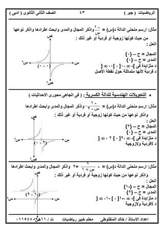 ‫اﻟﺮﯾﺎﺿﯿﺎت‬)‫ﺟﺒﺮ‬(‫اﻟﺜﺎﻧﻮى‬ ‫اﻟﺜﺎﻧﻰ‬ ‫اﻟﺼﻒ‬)‫ادﺑﻰ‬(
‫ـــــــــــــــــــــــــــــــــــــــــــــــــــــــــــــــــــــــــــــــــــ‬‫ـــــــــــــــــــــــــــــــــــــــــــــــــــــــــــــــــــ‬
‫ــــــــــــــــــــــــــــــــــــــــــــــــــــــــــــــــــــــــــــــــــــــــــــــــــــــــــــــــــــــــــــــــــــــــــــــــــــــ‬
‫اﻻﺳﺘﺎذ‬ ‫اﻋﺪاد‬/‫اﻟﻤﻨﻔﻠﻮطﻰ‬ ‫ﺧﺎﻟﺪ‬‫ت‬ ‫رﯾﺎﺿﯿﺎت‬ ‫ﺧﺒﯿﺮ‬ ‫ﻣﻌﻠﻢ‬/٠١١٥٤٨٠٢٨١١
٤٣
‫ﻣﺛﺎل‬:‫د‬ ‫اﻟداﻟﺔ‬ ‫ﻣﻧﺣﻧﻰ‬ ‫ارﺳم‬)‫س‬= (‫واذﻛر‬‫ﻧوﻋﮭﺎ‬ ‫واذﻛر‬ ‫اطرادھﺎ‬ ‫واﺑﺣث‬ ‫واﻟﻣدى‬ ‫اﻟﻣﺟﺎل‬
‫ذﻟك‬ ‫ﻏﯾر‬ ‫أو‬ ‫ﻓردﯾﺔ‬ ‫أو‬ ‫زوﺟﯾﺔ‬ ‫ﻛوﻧﮭﺎ‬ ‫ﺣﯾث‬ ‫ﻣن‬:
‫اﻟﺤﻞ‬:
‫اﻟﻣﺟﺎل‬=‫ح‬–}٠{
‫اﻟﻣدى‬=‫ح‬–}٠{
‫ﻓﻰ‬ ‫ﻣﺗزاﯾدة‬ ‫د‬[-،٠]،[٠،]
‫اﻷﺻل‬ ‫ﻧﻘطﺔ‬ ‫ﺣول‬ ‫ﻣﺗﻣﺎﺛﻠﺔ‬ ‫ﻷﻧﮭﺎ‬ ‫ﻓردﯾﺔ‬ ‫د‬
‫ــــــــــــــــــــــــــــــــــــــــــــــــــــــ‬‫ــــــــــــــــــــــــــــــــــــــــــــــــــــــــــــــــــــــــــــــــــــــــــــــــ‬
‫اﻟﻜﺴﺮﯾﺔ‬ ‫ﻟﻠﺪاﻟﺔ‬ ‫اﻟﮭﻨﺪﺳﯿﺔ‬ ‫اﻟﺘﺤﻮﯾﻼت‬) :‫اﻻﺣﺪاﺛﯿﺎت‬ ‫ﻣﺤﻮرى‬ ‫اﺗﺠﺎھﻰ‬ ‫ﻓﻰ‬(
‫ﻣﺛﺎل‬:‫د‬ ‫اﻟداﻟﺔ‬ ‫ﻣﻧﺣﻧﻰ‬ ‫ارﺳم‬)‫س‬= (‫اطرادھﺎ‬ ‫واﺑﺣث‬ ‫واﻟﻣدى‬ ‫اﻟﻣﺟﺎل‬ ‫واذﻛر‬
‫ذﻟك‬ ‫ﻏﯾر‬ ‫أو‬ ‫ﻓردﯾﺔ‬ ‫أو‬ ‫زوﺟﯾﺔ‬ ‫ﻛوﻧﮭﺎ‬ ‫ﺣﯾث‬ ‫ﻣن‬ ‫ﻧوﻋﮭﺎ‬ ‫واذﻛر‬:
‫اﻟﺤﻞ‬:
‫اﻟﻣﺟﺎل‬=‫ح‬–}٢{
‫اﻟﻣدى‬=‫ح‬–}٠{
‫ﻓﻰ‬ ‫ﻣﺗزاﯾدة‬ ‫د‬[-،٢]،[٢،]
‫وﻻزوﺟﯾﺔ‬ ‫ﻻﻓردﯾﺔ‬ ‫د‬
‫ـــــــــــــــــــــــــــــــــــــــــــــــــــــــــــــــــــــــــــــــــــــــــــــــــــــــــ‬‫ـــــــــــــــــــــــــــــــــــــــــــــ‬
‫ﻣﺛﺎل‬:‫د‬ ‫اﻟداﻟﺔ‬ ‫ﻣﻧﺣﻧﻰ‬ ‫ارﺳم‬)‫س‬= (-+٢‫اطرادھﺎ‬ ‫واﺑﺣث‬ ‫واﻟﻣدى‬ ‫اﻟﻣﺟﺎل‬ ‫واذﻛر‬
‫ذﻟك‬ ‫ﻏﯾر‬ ‫أو‬ ‫ﻓردﯾﺔ‬ ‫أو‬ ‫زوﺟﯾﺔ‬ ‫ﻛوﻧﮭﺎ‬ ‫ﺣﯾث‬ ‫ﻣن‬ ‫ﻧوﻋﮭﺎ‬ ‫واذﻛر‬:
‫اﻟﺣل‬:
‫اﻟﻣﺟﺎل‬=‫ح‬–}-١{
‫اﻟﻣدى‬=‫ح‬–}٢{
‫ﻓﻰ‬ ‫ﻣﺗزاﯾدة‬ ‫د‬[-،-١]،[-١،]
‫وﻻزوﺟﯾﺔ‬ ‫ﻻﻓردﯾﺔ‬ ‫د‬
-١
‫س‬
)٠،٠(
‫س‬
‫ص‬
‫س‬′
‫ص‬′
-١
‫س‬-٢
)٢،٠(
‫س‬
‫ص‬
‫س‬′
‫ص‬′
١
‫س‬+١
)-١،٢(
‫س‬
‫ص‬
‫س‬′
‫ص‬′
 