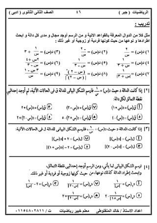 ‫اﻟﺮﯾﺎﺿﯿﺎت‬)‫ﺟﺒﺮ‬(‫اﻟﺜﺎﻧﻮى‬ ‫اﻟﺜﺎﻧﻰ‬ ‫اﻟﺼﻒ‬)‫ادﺑﻰ‬(
‫ـــــــــــــــــــــــــــــــــــــــــــــــــــــــــــــــــــــــــــــــــــ‬‫ـــــــــــــــــــــــــــــــــــــــــــــــــــــــــــــــــــ‬
‫ــــــــــــــــــــــــــــــــــــــــــــــــــــــــــــــــــــــــــــــــــــــــــــــــــــــــــــــــــــــــــــــــــــــــــــــــــــــ‬
‫اﻻﺳﺘﺎذ‬ ‫اﻋﺪاد‬/‫اﻟﻤﻨﻔﻠﻮطﻰ‬ ‫ﺧﺎﻟﺪ‬‫ت‬ ‫رﯾﺎﺿﯿﺎت‬ ‫ﺧﺒﯿﺮ‬ ‫ﻣﻌﻠﻢ‬/٠١١٥٤٨٠٢٨١١
٤٦
‫ﺗﺪرﯾﺐ‬:
‫ﻣ‬ ‫و‬ ‫ﻣﺠﺎل‬ ‫أوﺟﺪ‬ ‫اﻟﺮﺳﻢ‬ ‫ﻣﻦ‬ ‫و‬ ‫اﻻﺗﯿﺔ‬ ‫ﺑﺎﻟﻘﻮاﻋﺪ‬ ‫اﻟﻤﻌﺮﻓﺔ‬ ‫اﻟﺪوال‬ ‫ﻣﻦ‬ ‫ﻛﻼ‬ ‫ﻣﺜﻞ‬‫اﺑﺤﺚ‬ ‫و‬ ‫داﻟﺔ‬ ‫ﻛﻞ‬ ‫ﺪى‬
‫ذﻟﻚ‬ ‫ﻏﯿﺮ‬ ‫أو‬ ‫زوﺟﯿﺔ‬ ‫أو‬ ‫ﻓﺮدﯾﺔ‬ ‫ﻛﻮﻧﮭﺎ‬ ‫ﺣﯿﺚ‬ ‫ﻣﻦ‬ ‫ﻧﻮﻋﮭﺎ‬ ‫و‬ ‫اطﺮادھﺎ‬:
١(‫د‬)‫س‬) = (٢(‫د‬)‫س‬) = (٣(‫د‬)‫س‬+ = (٣
٤(‫د‬)‫س‬) = (٥(‫د‬)‫س‬) = (٦(‫د‬)‫س‬= (
٧(‫د‬)‫س‬= ()٨(‫د‬)‫س‬) = (٩(‫د‬)‫س‬= (
‫ــــــــــــــــــــــــــــــــــــــــــــــــــــــــــــــــــــــــــــــــــــــــــــــــــــــــــــــــــــــــــــــــــــــــــــــــــــــ‬
]٢[
‫ـــــــــــــــــــــــــــــ‬‫ـــــــــــــــــــــــــــــــــــــــــــــــــــــــــــــــــــــــــــــــــــــــــــــــــــــــــــــــــــــــــ‬
]٣[
‫ـــــــــــــــــــــــــــــــــــــــــــــــــــــــــــــــــــــــــــــــــــــــــــــــــــــــــــــــــــــــــــــ‬‫ــــــــــــــــــــــــ‬
]٤[
-٢
‫س‬
٢
‫س‬
١
‫س‬
١
‫س‬+٣
١
‫س‬-٣
٢‫س‬+٤
‫س‬-٣
١
|‫س‬+٣|
)‫س‬–٢(٢
|)‫س‬–٢(٣
|
٣‫س‬-١
‫س‬
 
