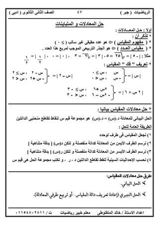 ‫اﻟﺮﯾﺎﺿﯿﺎت‬)‫ﺟﺒﺮ‬(‫اﻟﺜﺎﻧﻮى‬ ‫اﻟﺜﺎﻧﻰ‬ ‫اﻟﺼﻒ‬)‫ادﺑﻰ‬(
‫ـــــــــــــــــــــــــــــــــــــــــــــــــــــــــــــــــــــــــــــــــــ‬‫ـــــــــــــــــــــــــــــــــــــــــــــــــــــــــــــــــــ‬
‫ــــــــــــــــــــــــــــــــــــــــــــــــــــــــــــــــــــــــــــــــــــــــــــــــــــــــــــــــــــــــــــــــــــــــــــــــــــــ‬
‫اﻻﺳﺘﺎذ‬ ‫اﻋﺪاد‬/‫اﻟﻤﻨﻔﻠﻮطﻰ‬ ‫ﺧﺎﻟﺪ‬‫ت‬ ‫رﯾﺎﺿﯿﺎت‬ ‫ﺧﺒﯿﺮ‬ ‫ﻣﻌﻠﻢ‬/٠١١٥٤٨٠٢٨١١
٤٧
‫اﻟﻤﺘﺒﺎﯾﻨﺎت‬ ‫و‬ ‫اﻟﻤﻌﺎدﻻت‬ ‫ﺣﻞ‬
‫أوﻻ‬:‫اﻟﻤﻌـــﺎدﻻت‬ ‫ﺣـﻞ‬:
*‫أن‬ ‫ﺗﺬﻛﺮ‬:
*)‫اﻟﻤﻘﯿﺎس‬ ‫ﻣﻔﮭﻮم‬(‫ﺳﺎﻟﺐ‬ ‫ﻏﯿﺮ‬ ‫ﺣﻘﯿﻘﻰ‬ ‫ﻋﺪد‬ ‫ھﻮ‬)٠(
*)‫اﻟﻌــﺪد‬ ‫ﻣﻘﯿﺎس‬(‫اﻟﻌﺪد‬ ‫ھﺬا‬ ‫ﻟﻤﺮﺑﻊ‬ ‫اﻟﻤﻮﺟﺐ‬ ‫اﻟﺘﺮﺑﯿﻌﻰ‬ ‫اﻟﺠﺬر‬ ‫ھﻮ‬.
‫ﻣﺜﻼ‬:|-٥|=‫؟‬٢٥=٥،|٣|=‫؟‬٩=٣،|٠|=٠،| |=
*‫ﺗﻌﺮﯾﻒ‬"‫ﻓﻚ‬"‫اﻟﻤﻘﯿﺎس‬:
|‫س‬|=|‫ــ‬ ‫س‬٢|=
|٢‫س‬+٦|=
‫ـــــــــــــــــــــــــــــــــــــــــــــــ‬‫ـــــــــــــــــــــــــــــــــــــــــــــــــــــــــــــــــــــــــــــــــــــــــــــــــــــــ‬
*‫ﺑﯿﺎﻧﯿﺎ‬ ‫اﻟﻤﻘﯿﺎس‬ ‫ﻣﻌﺎدﻻت‬ ‫ﺣﻞ‬:
‫د‬ ‫ﻟﻠﻤﻌﺎدﻟﺔ‬ ‫اﻟﺒﯿﺎﻧﻰ‬ ‫اﻟﺤﻞ‬١)‫س‬= (‫د‬٢)‫س‬(‫اﻟﺪاﻟﺘﯿﻦ‬ ‫ﻣﻨﺤﻨﯿﻰ‬ ‫ﺗﻘﺎطﻊ‬ ‫ﻟﻨﻘﺎط‬ ‫س‬ ‫ﻗﯿﻢ‬ ‫ﻣﺠﻤﻮﻋﺔ‬ ‫ھﻮ‬
‫ﻟﻠﺤﻞ‬ ‫اﻟﻌﺎﻣﺔ‬ ‫اﻟﻄﺮﯾﻘﺔ‬:
١(‫ﻓﻰ‬ ‫اﻟﻤﻘﯿﺎس‬ ‫ﻧﺠﻌﻞ‬‫ﻟﻮﺣﺪه‬ ‫طﺮف‬
٢(‫د‬ ‫ﻟﺘﻜﻦ‬ ‫و‬ ‫ﻣﻨﻔﺼﻠﺔ‬ ‫ﻛﺪاﻟﺔ‬ ‫اﻟﻤﻌﺎدﻟﺔ‬ ‫ﻣﻦ‬ ‫اﻷﯾﻤﻦ‬ ‫اﻟﻄﺮف‬ ‫ﻧﺮﺳﻢ‬)‫س‬] (‫ﻣﺘﻨﺎھﯿﺔ‬ ‫ﺑﺪﻗﺔ‬[
٣(‫ر‬ ‫ﻟﺘﻜﻦ‬ ‫و‬ ‫ﻣﻨﻔﺼﻠﺔ‬ ‫ﻛﺪاﻟﺔ‬ ‫اﻟﻤﻌﺎدﻟﺔ‬ ‫ﻣﻦ‬ ‫اﻷﯾﺴﺮ‬ ‫اﻟﻄﺮف‬ ‫ﻧﺮﺳﻢ‬)‫س‬] (‫ﻣﺘﻨﺎھﯿﺔ‬ ‫ﺑﺪﻗﺔ‬[
٤(‫س‬ ‫ﻗﯿﻢ‬ ‫ھﻰ‬ ‫اﻟﺤﻞ‬ ‫ﻣﺠﻤﻮﻋﺔ‬ ‫ﻧﻜﺘﺐ‬ ‫و‬ ، ‫ر‬ ، ‫د‬ ‫اﻟﺪاﻟﺘﯿﻦ‬ ‫ﺗﻘﺎطﻊ‬ ‫ﻟﻨﻘﻂ‬ ‫اﻟﺴﯿﻨﯿﺔ‬ ‫اﻹﺣﺪاﺛﯿﺎت‬ ‫ﻧﺤﺴﺐ‬
‫ــــــــــ‬‫ــــــــــــــــــــــــــــــــــــــــــــــــــــــــــــــــــــــــــــــــــــــــــــــــــــــــــــــــــــــــــــــــــــــــــــ‬
١
٢
١
٢
‫س‬‫س‬ ،٠
-‫س‬‫س‬ ،>٠
‫س‬-٢‫س‬ ،٢
-‫س‬+٢‫س‬ ،>٢
٢‫س‬+٦‫س‬ ،-٣
-٢‫س‬–٦‫س‬ ،>-٣
 