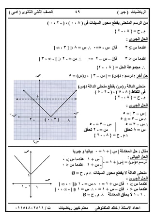‫اﻟﺮﯾﺎﺿﯿﺎت‬)‫ﺟﺒﺮ‬(‫اﻟﺜﺎﻧﻮى‬ ‫اﻟﺜﺎﻧﻰ‬ ‫اﻟﺼﻒ‬)‫ادﺑﻰ‬(
‫ـــــــــــــــــــــــــــــــــــــــــــــــــــــــــــــــــــــــــــــــــــ‬‫ـــــــــــــــــــــــــــــــــــــــــــــــــــــــــــــــــــ‬
‫ــــــــــــــــــــــــــــــــــــــــــــــــــــــــــــــــــــــــــــــــــــــــــــــــــــــــــــــــــــــــــــــــــــــــــــــــــــــ‬
‫اﻻﺳﺘﺎذ‬ ‫اﻋﺪاد‬/‫اﻟﻤﻨﻔﻠﻮطﻰ‬ ‫ﺧﺎﻟﺪ‬‫ت‬ ‫رﯾﺎﺿﯿﺎت‬ ‫ﺧﺒﯿﺮ‬ ‫ﻣﻌﻠﻢ‬/٠١١٥٤٨٠٢٨١١
٤٩
‫ﻓﻰ‬ ‫اﻟﺴﯿﻨﺎت‬ ‫ﻣﺤﻮر‬ ‫ﯾﻘﻄﻊ‬ ‫اﻟﻤﻨﺤﻨﻰ‬ ‫اﻟﺮﺳﻢ‬ ‫ﻣﻦ‬)٨،٠(،)-٢،٠(
‫م‬.‫ح‬=}٨،-٢{
‫اﻟﺤﻞ‬‫اﻟﺠﺒﺮى‬:
‫س‬ ‫ﻋﻨﺪﻣﺎ‬٣‫ﻓﺈن‬‫س‬-٨=٠‫س‬=٨g]٣،∞]
‫س‬ ‫ﻋﻨﺪﻣﺎ‬>٣‫ﻓﺈن‬–‫س‬–٢=٠‫س‬=-٢g[-∞،٣]
‫اﻟﺤﻞ‬ ‫ﻣﺠﻤﻮﻋﺔ‬=}٨،-٢{
‫أﺧﺮ‬ ‫ﺣﻞ‬:‫ﻧﺮﺳﻢ‬:‫د‬)‫س‬= (|‫س‬–٣|‫ر‬ ،)‫س‬= (٥
‫ر‬ ‫اﻟﺪاﻟﺔ‬ ‫ﻣﻨﺤﻨﻰ‬)‫س‬(‫د‬ ‫اﻟﺪاﻟﺔ‬ ‫ﻣﻨﺤﻨﻰ‬ ‫ﯾﻘﻄﻊ‬)‫س‬(
‫ﻓﻰ‬‫اﻟﻨﻘﺎط‬)٨،٥(،)-٢،٥(
‫م‬.‫ح‬=}٨،-٢{
‫اﻟﺠﺒﺮى‬ ‫اﻟﺤﻞ‬:
|‫س‬–٣|=٥
B‫س‬–٣=±٥
B‫س‬–٣=٥‫س‬–٣=-٥
‫س‬=٨‫س‬ ‫ﺗﺤﻘﻖ‬=-٢‫ﺗﺤﻘﻖ‬
B‫م‬.‫ح‬=}٨،-٢{
‫ـــــــــــــــــــــــــــــــــــ‬‫ـــــــــــــــــــــــــــــــــــــــــــــــــــــــــــــــــــــــــــــــــــــــــــــــــــــــــــــــــــ‬
‫ﻣﺜﺎل‬:‫اﻟﻤﻌﺎدﻟﺔ‬ ‫ﺣﻞ‬|‫س‬|+١=٠‫ﺟﺒﺮﯾﺎ‬ ‫و‬ ‫ﺑﯿﺎﻧﯿﺎ‬
‫اﻟﺒﯿﺎﻧﻰ‬ ‫اﻟﺤﻞ‬:
‫د‬ ‫ﻧﺮﺳﻢ‬)‫س‬= (|‫س‬|+١=
‫اﻟﺴﯿﻨﺎت‬ ‫ﻣﺤﻮر‬ ‫ﯾﻘﻄﻊ‬ ‫ﻻ‬ ‫اﻟﺪاﻟﺔ‬ ‫ﻣﻨﺤﻨﻰ‬B‫م‬.‫ح‬=Ø
‫اﻟﺠﺒﺮى‬ ‫اﻟﺤﻞ‬:
‫س‬ ‫ﻋﻨﺪﻣﺎ‬X٠‫س‬ ‫ﻓﺈن‬+١=٠B‫س‬=-١h]٠،∞]
‫س‬ ‫ﻋﻨﺪﻣﺎ‬>٠‫ﻓﺈن‬–‫س‬+١=٠B‫س‬=١h[-∞،٠]
-١،١‫اﻟﻤﻌﺎدﻟﺔ‬ ‫ﯾﺤﻘﻖ‬ ‫ﻻ‬B‫م‬.‫ح‬=Ø
‫ﺻﺺ‬
‫ﺳﺲ‬
‫ﺳﺲ‬′
‫ﺻﺺ‬′
)٣،٠(-٢
٥
٠
٨
‫س‬+١‫س‬ ‫ﻋﻨﺪﻣﺎ‬X٠
-‫س‬+١‫س‬ ‫ﻋﻨﺪﻣﺎ‬>٠
‫ﺳﺲ‬
١
‫ﺻﺺ‬
٠-١ ١
 